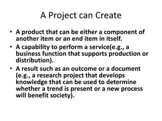 A Project can Create
• A product that can be either a component of
another item or an end item in itself.
• A capability to perform a service(e.g., a
business function that supports production or
distribution).
• A result such as an outcome or a document
(e.g., a research project that develops
knowledge that can be used to determine
whether a trend is present or a new process
will benefit society).
 