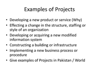 Examples of Projects
• Developing a new product or service (Why)
• Effecting a change in the structure, staffing or
style of an organization
• Developing or acquiring a new modified
information system
• Constructing a building or infrastructure
• Implementing a new business process or
procedure
• Give examples of Projects in Pakistan / World
 