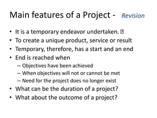 Main features of a Project - Revision
• It is a temporary endeavor undertaken.
• To create a unique product, service or result
• Temporary, therefore, has a start and an end
• End is reached when
– Objectives have been achieved
– When objectives will not or cannot be met
– Need for the project does no longer exist
• What can be the duration of a project?
• What about the outcome of a project?
 