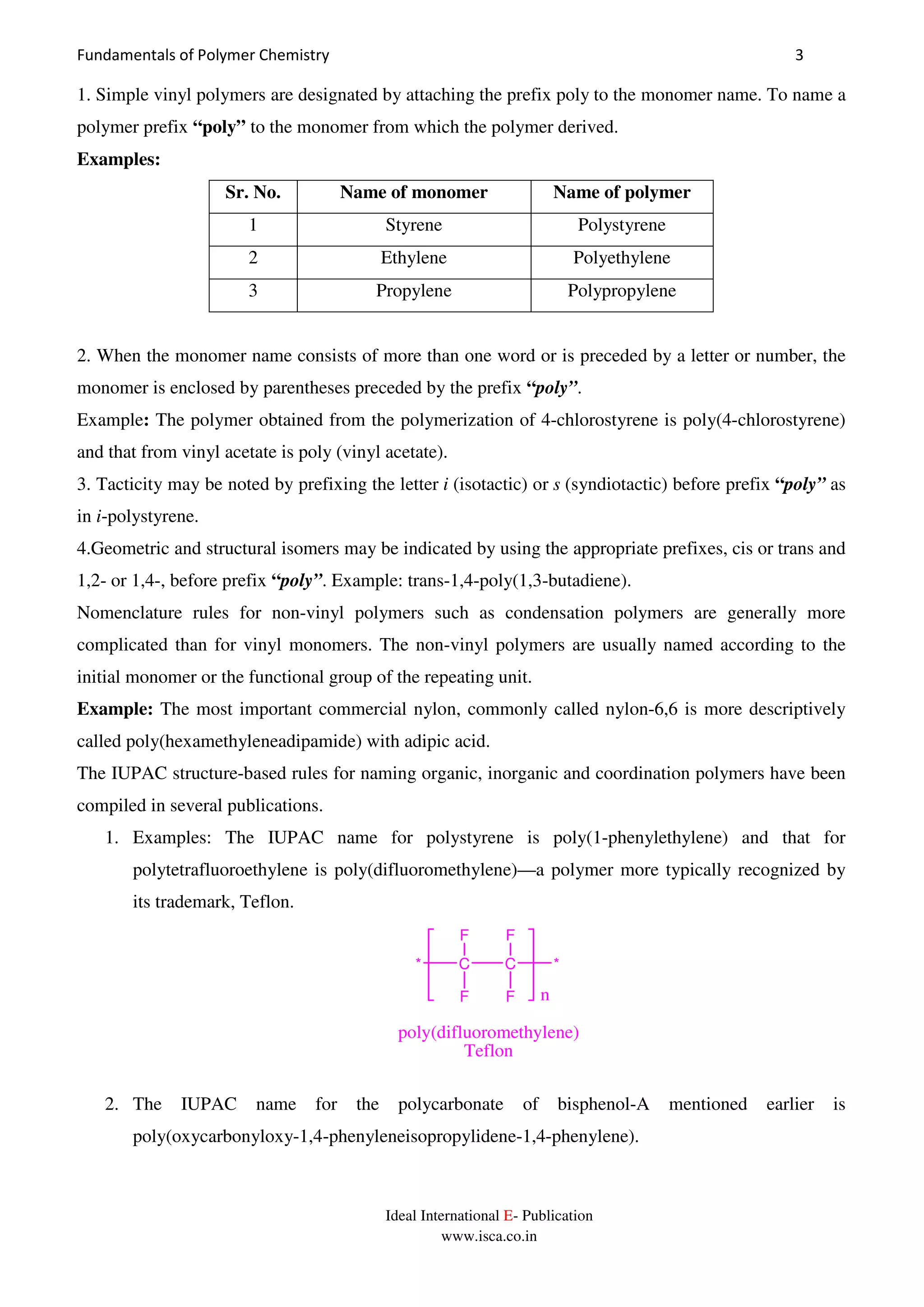 Fundamentals of Polymer Chemistry 3
Ideal International E- Publication
www.isca.co.in
1. Simple vinyl polymers are designated by attaching the prefix poly to the monomer name. To name a
polymer prefix “poly” to the monomer from which the polymer derived.
Examples:
Sr. No. Name of monomer Name of polymer
1 Styrene Polystyrene
2 Ethylene Polyethylene
3 Propylene Polypropylene
2. When the monomer name consists of more than one word or is preceded by a letter or number, the
monomer is enclosed by parentheses preceded by the prefix “poly”.
Example: The polymer obtained from the polymerization of 4-chlorostyrene is poly(4-chlorostyrene)
and that from vinyl acetate is poly (vinyl acetate).
3. Tacticity may be noted by prefixing the letter i (isotactic) or s (syndiotactic) before prefix “poly” as
in i-polystyrene.
4.Geometric and structural isomers may be indicated by using the appropriate prefixes, cis or trans and
1,2- or 1,4-, before prefix “poly”. Example: trans-1,4-poly(1,3-butadiene).
Nomenclature rules for non-vinyl polymers such as condensation polymers are generally more
complicated than for vinyl monomers. The non-vinyl polymers are usually named according to the
initial monomer or the functional group of the repeating unit.
Example: The most important commercial nylon, commonly called nylon-6,6 is more descriptively
called poly(hexamethyleneadipamide) with adipic acid.
The IUPAC structure-based rules for naming organic, inorganic and coordination polymers have been
compiled in several publications.
1. Examples: The IUPAC name for polystyrene is poly(1-phenylethylene) and that for
polytetrafluoroethylene is poly(difluoromethylene)—a polymer more typically recognized by
its trademark, Teflon.
* C C *
F
F F
F n
poly(difluoromethylene)
Teflon
2. The IUPAC name for the polycarbonate of bisphenol-A mentioned earlier is
poly(oxycarbonyloxy-1,4-phenyleneisopropylidene-1,4-phenylene).
 