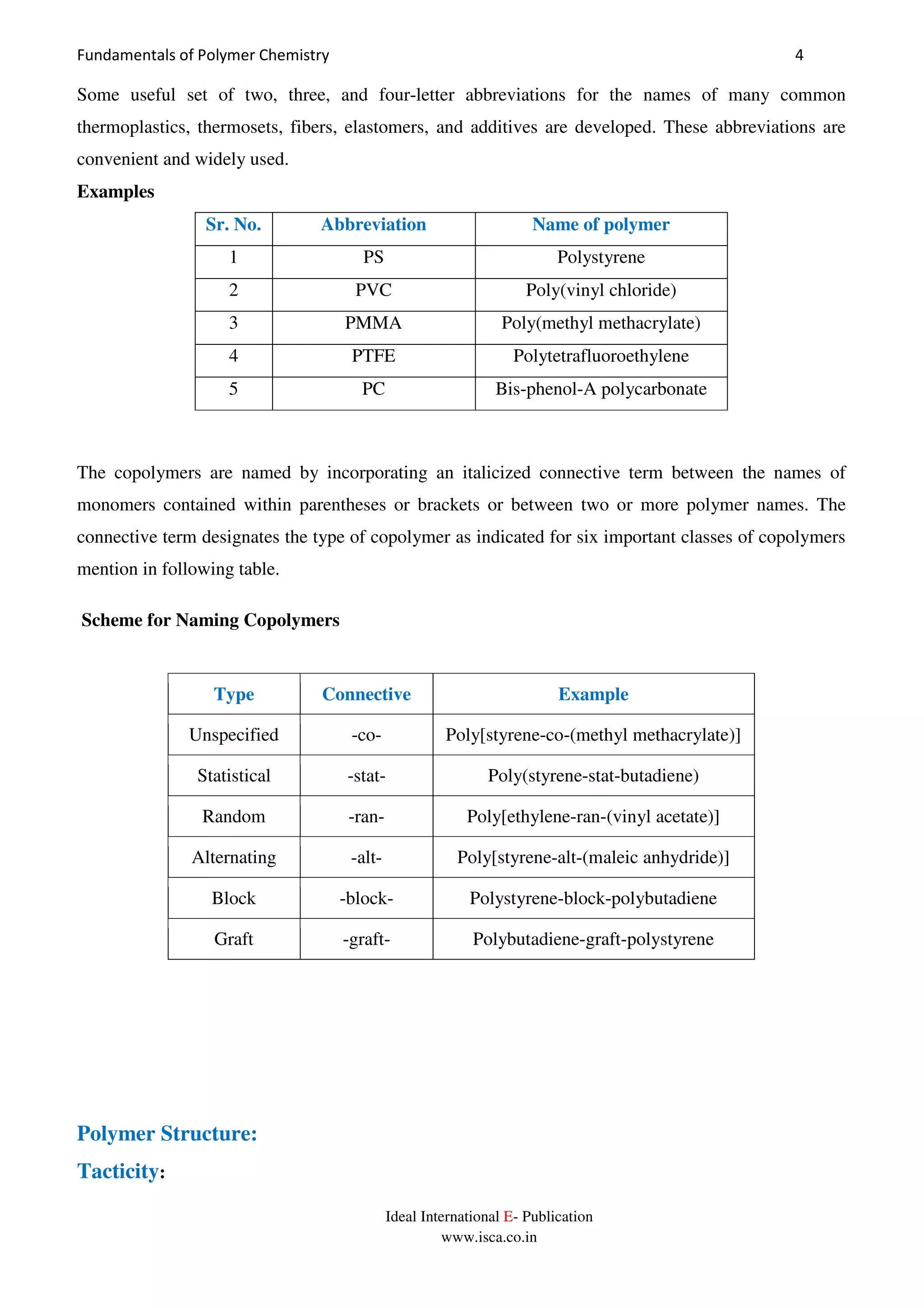 Fundamentals of Polymer Chemistry 4
Ideal International E- Publication
www.isca.co.in
Some useful set of two, three, and four-letter abbreviations for the names of many common
thermoplastics, thermosets, fibers, elastomers, and additives are developed. These abbreviations are
convenient and widely used.
Examples
Sr. No. Abbreviation Name of polymer
1 PS Polystyrene
2 PVC Poly(vinyl chloride)
3 PMMA Poly(methyl methacrylate)
4 PTFE Polytetrafluoroethylene
5 PC Bis-phenol-A polycarbonate
The copolymers are named by incorporating an italicized connective term between the names of
monomers contained within parentheses or brackets or between two or more polymer names. The
connective term designates the type of copolymer as indicated for six important classes of copolymers
mention in following table.
Scheme for Naming Copolymers
Type Connective Example
Unspecified -co- Poly[styrene-co-(methyl methacrylate)]
Statistical -stat- Poly(styrene-stat-butadiene)
Random -ran- Poly[ethylene-ran-(vinyl acetate)]
Alternating -alt- Poly[styrene-alt-(maleic anhydride)]
Block -block- Polystyrene-block-polybutadiene
Graft -graft- Polybutadiene-graft-polystyrene
Polymer Structure:
Tacticity:
 