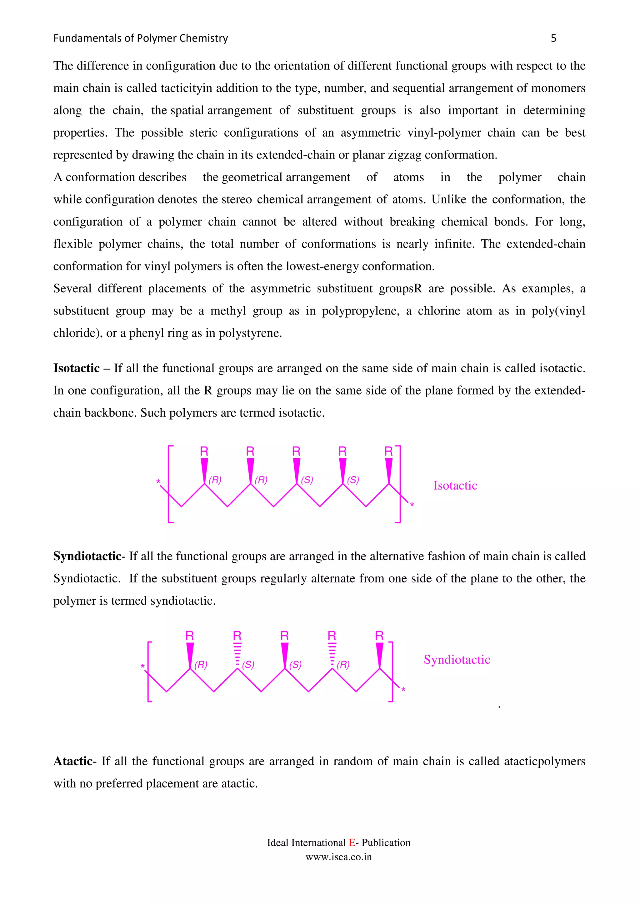 Fundamentals of Polymer Chemistry 5
Ideal International E- Publication
www.isca.co.in
The difference in configuration due to the orientation of different functional groups with respect to the
main chain is called tacticityin addition to the type, number, and sequential arrangement of monomers
along the chain, the spatial arrangement of substituent groups is also important in determining
properties. The possible steric configurations of an asymmetric vinyl-polymer chain can be best
represented by drawing the chain in its extended-chain or planar zigzag conformation.
A conformation describes the geometrical arrangement of atoms in the polymer chain
while configuration denotes the stereo chemical arrangement of atoms. Unlike the conformation, the
configuration of a polymer chain cannot be altered without breaking chemical bonds. For long,
flexible polymer chains, the total number of conformations is nearly infinite. The extended-chain
conformation for vinyl polymers is often the lowest-energy conformation.
Several different placements of the asymmetric substituent groupsR are possible. As examples, a
substituent group may be a methyl group as in polypropylene, a chlorine atom as in poly(vinyl
chloride), or a phenyl ring as in polystyrene.
Isotactic – If all the functional groups are arranged on the same side of main chain is called isotactic.
In one configuration, all the R groups may lie on the same side of the plane formed by the extended-
chain backbone. Such polymers are termed isotactic.
(R) (R) (S) (S)
R RR R
*
R
* Isotactic
Syndiotactic- If all the functional groups are arranged in the alternative fashion of main chain is called
Syndiotactic. If the substituent groups regularly alternate from one side of the plane to the other, the
polymer is termed syndiotactic.
(R) (S) (S) (R)
R RR R
*
R
*
Syndiotactic
.
Atactic- If all the functional groups are arranged in random of main chain is called atacticpolymers
with no preferred placement are atactic.
 