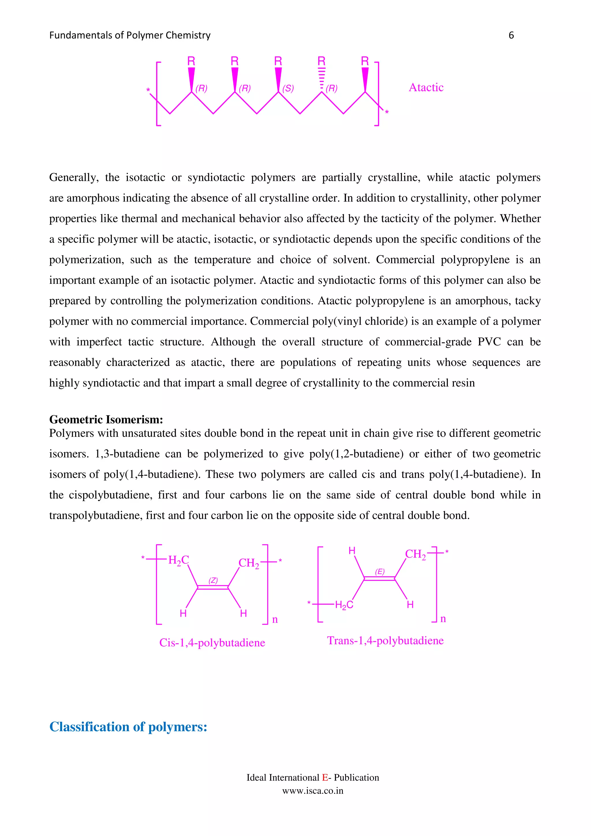 Fundamentals of Polymer Chemistry 6
Ideal International E- Publication
www.isca.co.in
(R) (R) (S) (R)
R RR R
*
R
* Atactic
Generally, the isotactic or syndiotactic polymers are partially crystalline, while atactic polymers
are amorphous indicating the absence of all crystalline order. In addition to crystallinity, other polymer
properties like thermal and mechanical behavior also affected by the tacticity of the polymer. Whether
a specific polymer will be atactic, isotactic, or syndiotactic depends upon the specific conditions of the
polymerization, such as the temperature and choice of solvent. Commercial polypropylene is an
important example of an isotactic polymer. Atactic and syndiotactic forms of this polymer can also be
prepared by controlling the polymerization conditions. Atactic polypropylene is an amorphous, tacky
polymer with no commercial importance. Commercial poly(vinyl chloride) is an example of a polymer
with imperfect tactic structure. Although the overall structure of commercial-grade PVC can be
reasonably characterized as atactic, there are populations of repeating units whose sequences are
highly syndiotactic and that impart a small degree of crystallinity to the commercial resin
Geometric Isomerism:
Polymers with unsaturated sites double bond in the repeat unit in chain give rise to different geometric
isomers. 1,3-butadiene can be polymerized to give poly(1,2-butadiene) or either of two geometric
isomers of poly(1,4-butadiene). These two polymers are called cis and trans poly(1,4-butadiene). In
the cispolybutadiene, first and four carbons lie on the same side of central double bond while in
transpolybutadiene, first and four carbon lie on the opposite side of central double bond.
(Z)
H
H2C
H
CH2 **
(E)
H2C
H
H
CH2 *
*
n n
Cis-1,4-polybutadiene Trans-1,4-polybutadiene
Classification of polymers:
 