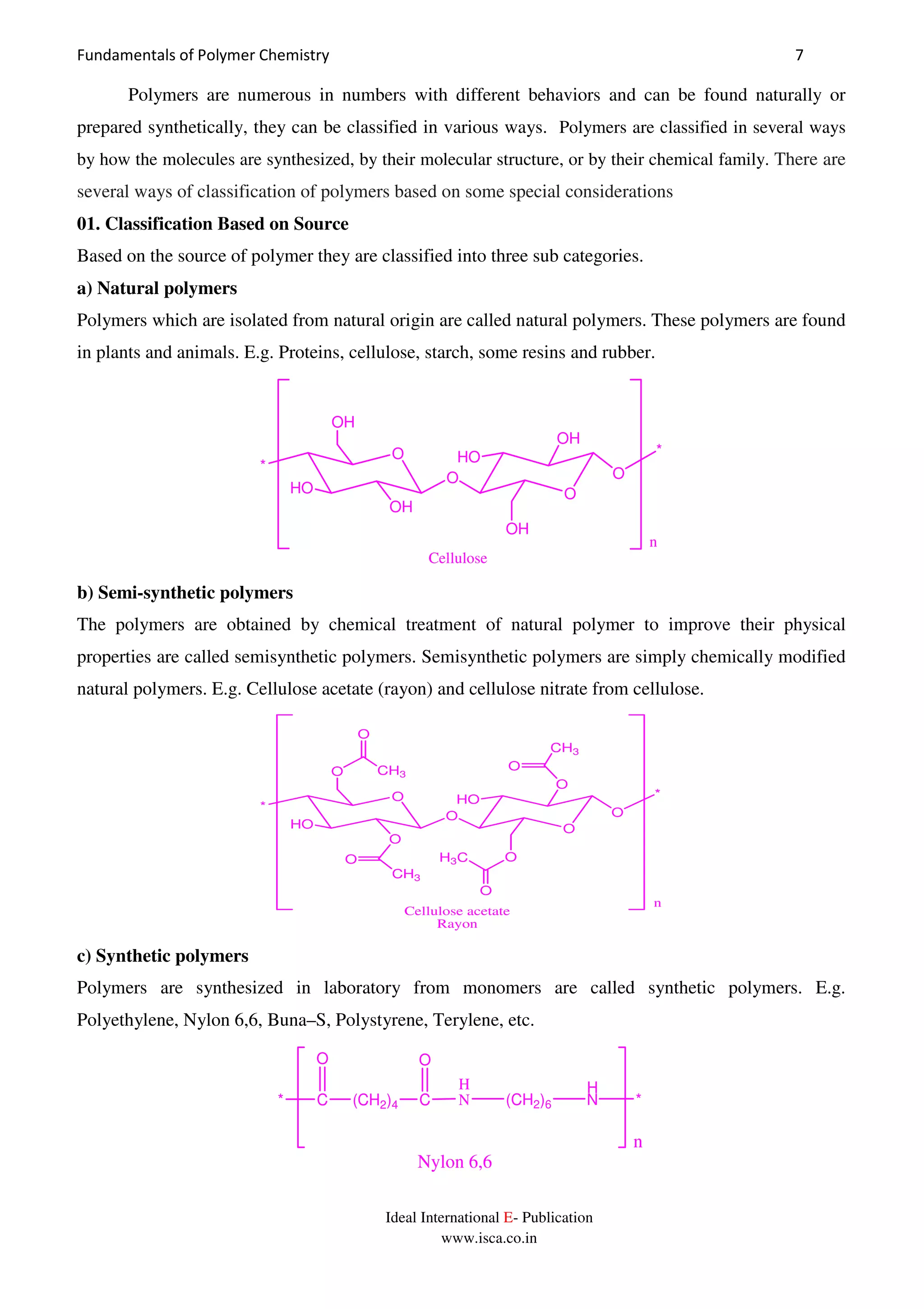Fundamentals of Polymer Chemistry 7
Ideal International E- Publication
www.isca.co.in
Polymers are numerous in numbers with different behaviors and can be found naturally or
prepared synthetically, they can be classified in various ways. Polymers are classified in several ways
by how the molecules are synthesized, by their molecular structure, or by their chemical family. There are
several ways of classification of polymers based on some special considerations
01. Classification Based on Source
Based on the source of polymer they are classified into three sub categories.
a) Natural polymers
Polymers which are isolated from natural origin are called natural polymers. These polymers are found
in plants and animals. E.g. Proteins, cellulose, starch, some resins and rubber.
O
O
O
HO
*
OH
OH
OH
HO
OH
O
*
n
Cellulose
b) Semi-synthetic polymers
The polymers are obtained by chemical treatment of natural polymer to improve their physical
properties are called semisynthetic polymers. Semisynthetic polymers are simply chemically modified
natural polymers. E.g. Cellulose acetate (rayon) and cellulose nitrate from cellulose.
O
O
O
HO
*
O CH3
O
O
O
CH3
O
O
H3C
HO
O
O
CH3
O
*
n
Cellulose acetate
Rayon
c) Synthetic polymers
Polymers are synthesized in laboratory from monomers are called synthetic polymers. E.g.
Polyethylene, Nylon 6,6, Buna–S, Polystyrene, Terylene, etc.
* C (CH2)4 C
O O
H
N (CH2)6
H
N *
n
Nylon 6,6
 