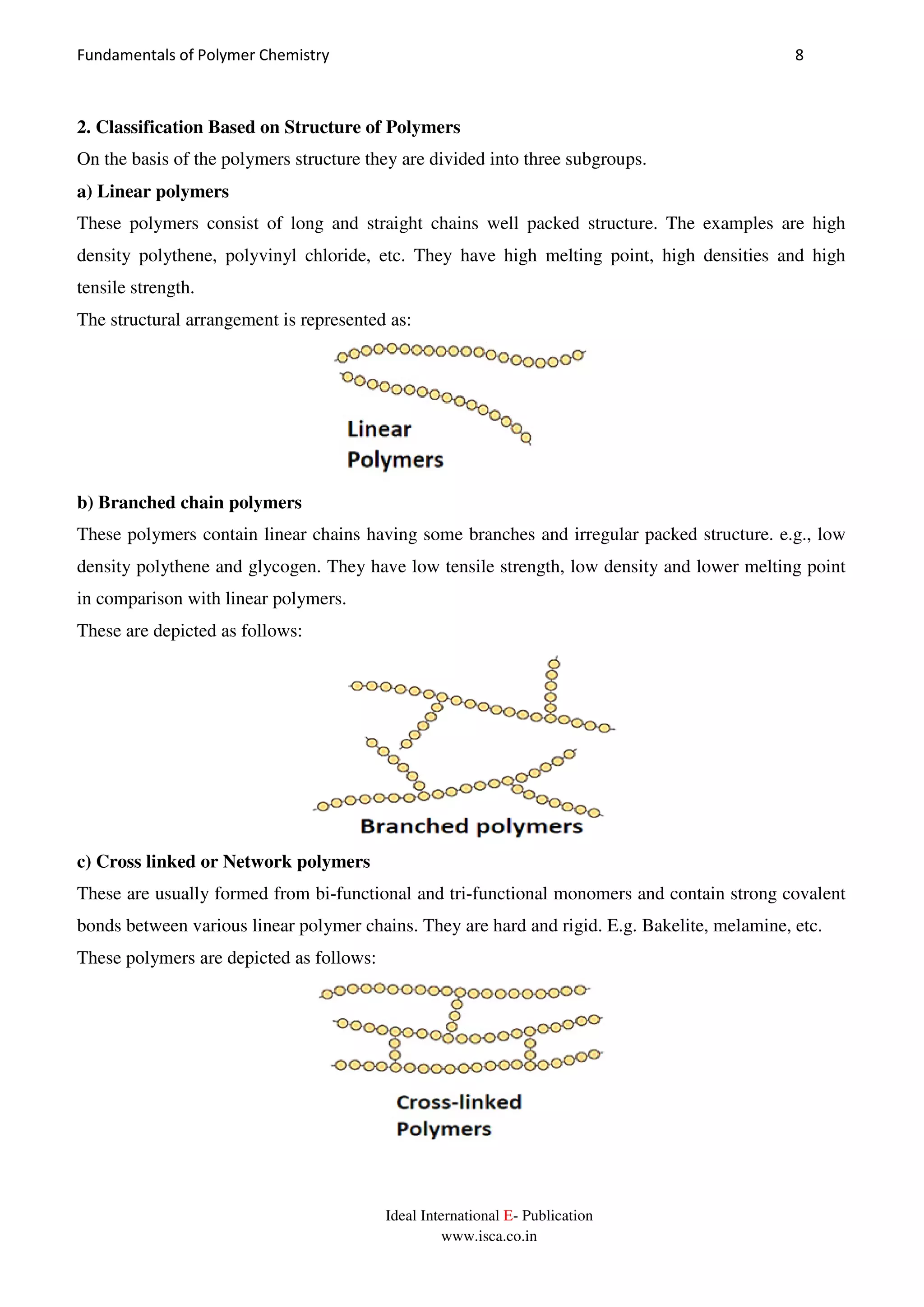 Fundamentals of Polymer Chemistry 8
Ideal International E- Publication
www.isca.co.in
2. Classification Based on Structure of Polymers
On the basis of the polymers structure they are divided into three subgroups.
a) Linear polymers
These polymers consist of long and straight chains well packed structure. The examples are high
density polythene, polyvinyl chloride, etc. They have high melting point, high densities and high
tensile strength.
The structural arrangement is represented as:
b) Branched chain polymers
These polymers contain linear chains having some branches and irregular packed structure. e.g., low
density polythene and glycogen. They have low tensile strength, low density and lower melting point
in comparison with linear polymers.
These are depicted as follows:
c) Cross linked or Network polymers
These are usually formed from bi-functional and tri-functional monomers and contain strong covalent
bonds between various linear polymer chains. They are hard and rigid. E.g. Bakelite, melamine, etc.
These polymers are depicted as follows:
 