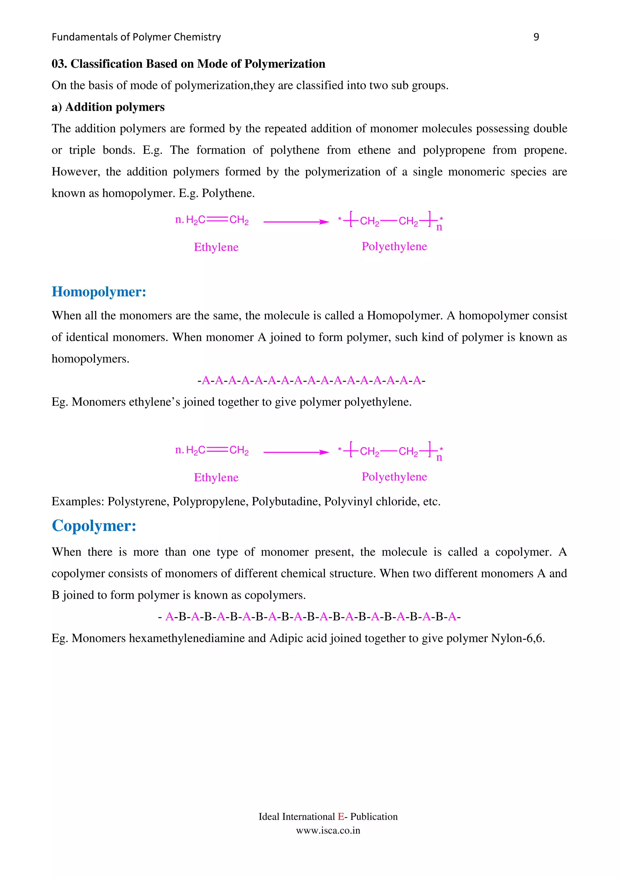 Fundamentals of Polymer Chemistry 9
Ideal International E- Publication
www.isca.co.in
03. Classification Based on Mode of Polymerization
On the basis of mode of polymerization,they are classified into two sub groups.
a) Addition polymers
The addition polymers are formed by the repeated addition of monomer molecules possessing double
or triple bonds. E.g. The formation of polythene from ethene and polypropene from propene.
However, the addition polymers formed by the polymerization of a single monomeric species are
known as homopolymer. E.g. Polythene.
CH2 CH2 *
n*
PolyethyleneEthylene
H2C CH2n.
Homopolymer:
When all the monomers are the same, the molecule is called a Homopolymer. A homopolymer consist
of identical monomers. When monomer A joined to form polymer, such kind of polymer is known as
homopolymers.
-A-A-A-A-A-A-A-A-A-A-A-A-A-A-A-A-A-
Eg. Monomers ethylene’s joined together to give polymer polyethylene.
CH2 CH2 *
n*
PolyethyleneEthylene
H2C CH2n.
Examples: Polystyrene, Polypropylene, Polybutadine, Polyvinyl chloride, etc.
Copolymer:
When there is more than one type of monomer present, the molecule is called a copolymer. A
copolymer consists of monomers of different chemical structure. When two different monomers A and
B joined to form polymer is known as copolymers.
- A-B-A-B-A-B-A-B-A-B-A-B-A-B-A-B-A-B-A-B-A-B-A-
Eg. Monomers hexamethylenediamine and Adipic acid joined together to give polymer Nylon-6,6.
 