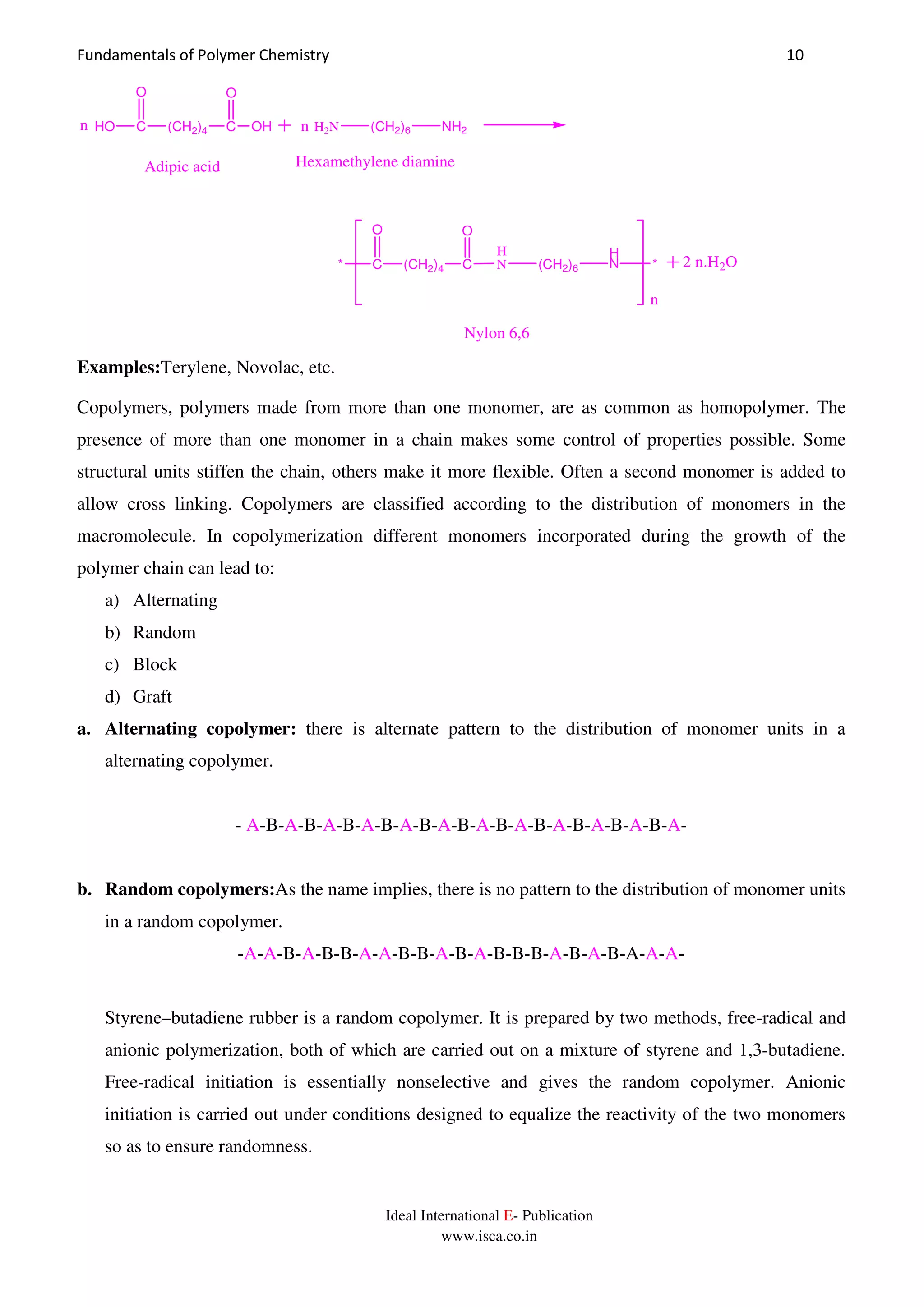 Fundamentals of Polymer Chemistry 10
Ideal International E- Publication
www.isca.co.in
HO C (CH2)4 C
O
OH
O
H2N (CH2)6 NH2
Adipic acid Hexamethylene diamine
* C (CH2)4 C
O O
H
N (CH2)6
H
N *
n
n n
2 n.H2O
Nylon 6,6
Examples:Terylene, Novolac, etc.
Copolymers, polymers made from more than one monomer, are as common as homopolymer. The
presence of more than one monomer in a chain makes some control of properties possible. Some
structural units stiffen the chain, others make it more flexible. Often a second monomer is added to
allow cross linking. Copolymers are classified according to the distribution of monomers in the
macromolecule. In copolymerization different monomers incorporated during the growth of the
polymer chain can lead to:
a) Alternating
b) Random
c) Block
d) Graft
a. Alternating copolymer: there is alternate pattern to the distribution of monomer units in a
alternating copolymer.
- A-B-A-B-A-B-A-B-A-B-A-B-A-B-A-B-A-B-A-B-A-B-A-
b. Random copolymers:As the name implies, there is no pattern to the distribution of monomer units
in a random copolymer.
-A-A-B-A-B-B-A-A-B-B-A-B-A-B-B-B-A-B-A-B-A-A-A-
Styrene–butadiene rubber is a random copolymer. It is prepared by two methods, free-radical and
anionic polymerization, both of which are carried out on a mixture of styrene and 1,3-butadiene.
Free-radical initiation is essentially nonselective and gives the random copolymer. Anionic
initiation is carried out under conditions designed to equalize the reactivity of the two monomers
so as to ensure randomness.
 