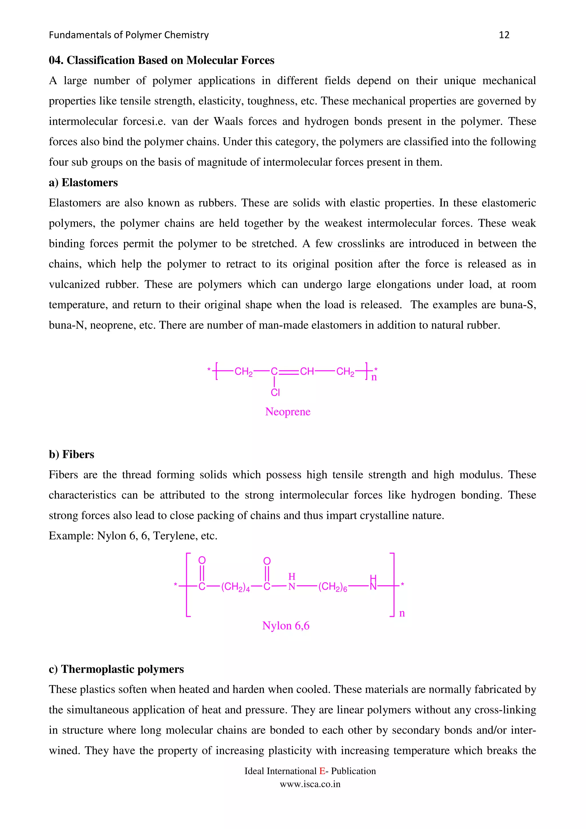 Fundamentals of Polymer Chemistry 12
Ideal International E- Publication
www.isca.co.in
04. Classification Based on Molecular Forces
A large number of polymer applications in different fields depend on their unique mechanical
properties like tensile strength, elasticity, toughness, etc. These mechanical properties are governed by
intermolecular forcesi.e. van der Waals forces and hydrogen bonds present in the polymer. These
forces also bind the polymer chains. Under this category, the polymers are classified into the following
four sub groups on the basis of magnitude of intermolecular forces present in them.
a) Elastomers
Elastomers are also known as rubbers. These are solids with elastic properties. In these elastomeric
polymers, the polymer chains are held together by the weakest intermolecular forces. These weak
binding forces permit the polymer to be stretched. A few crosslinks are introduced in between the
chains, which help the polymer to retract to its original position after the force is released as in
vulcanized rubber. These are polymers which can undergo large elongations under load, at room
temperature, and return to their original shape when the load is released. The examples are buna-S,
buna-N, neoprene, etc. There are number of man-made elastomers in addition to natural rubber.
* CH2 C CH
Cl
CH2 *
n
Neoprene
b) Fibers
Fibers are the thread forming solids which possess high tensile strength and high modulus. These
characteristics can be attributed to the strong intermolecular forces like hydrogen bonding. These
strong forces also lead to close packing of chains and thus impart crystalline nature.
Example: Nylon 6, 6, Terylene, etc.
* C (CH2)4 C
O O
H
N (CH2)6
H
N *
n
Nylon 6,6
c) Thermoplastic polymers
These plastics soften when heated and harden when cooled. These materials are normally fabricated by
the simultaneous application of heat and pressure. They are linear polymers without any cross-linking
in structure where long molecular chains are bonded to each other by secondary bonds and/or inter-
wined. They have the property of increasing plasticity with increasing temperature which breaks the
 