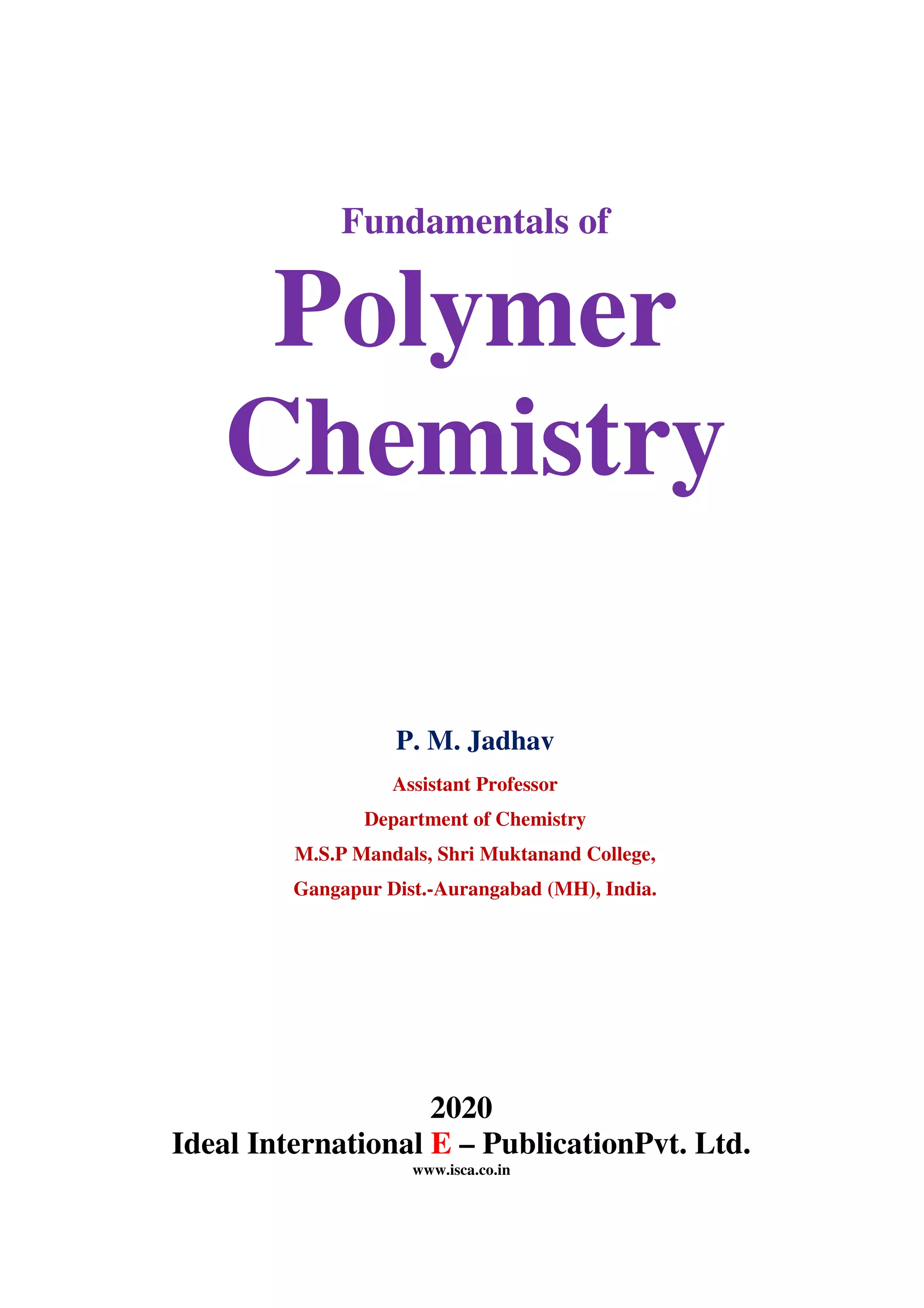 Fundamentals of
Polymer
Chemistry
P. M. Jadhav
Assistant Professor
Department of Chemistry
M.S.P Mandals, Shri Muktanand College,
Gangapur Dist.-Aurangabad (MH), India.
2020
Ideal International E – PublicationPvt. Ltd.
www.isca.co.in
 