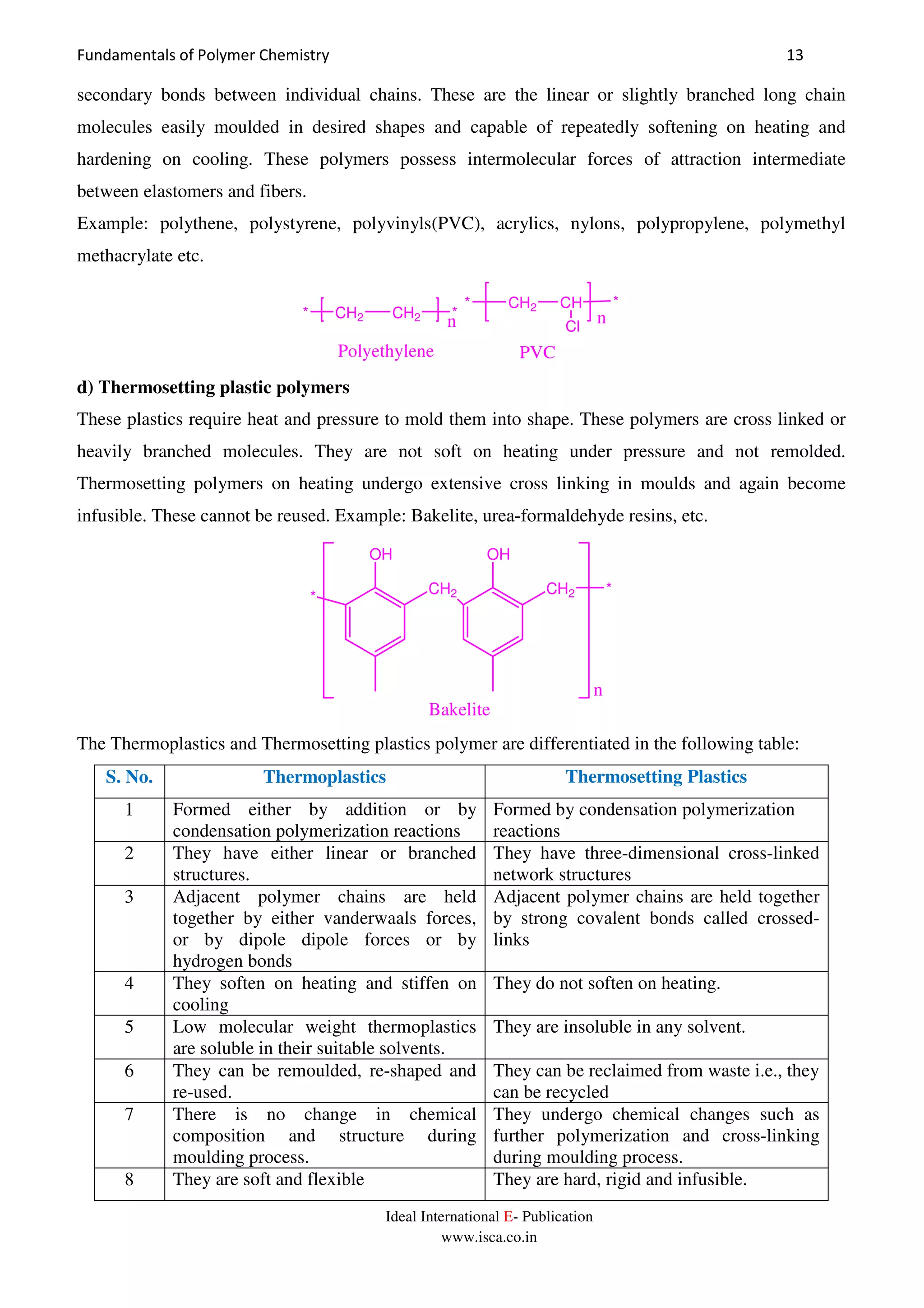 Fundamentals of Polymer Chemistry 13
Ideal International E- Publication
www.isca.co.in
secondary bonds between individual chains. These are the linear or slightly branched long chain
molecules easily moulded in desired shapes and capable of repeatedly softening on heating and
hardening on cooling. These polymers possess intermolecular forces of attraction intermediate
between elastomers and fibers.
Example: polythene, polystyrene, polyvinyls(PVC), acrylics, nylons, polypropylene, polymethyl
methacrylate etc.
CH2 CH2 *
n*
Polyethylene
* CH2 CH
Cl
*
n
PVC
d) Thermosetting plastic polymers
These plastics require heat and pressure to mold them into shape. These polymers are cross linked or
heavily branched molecules. They are not soft on heating under pressure and not remolded.
Thermosetting polymers on heating undergo extensive cross linking in moulds and again become
infusible. These cannot be reused. Example: Bakelite, urea-formaldehyde resins, etc.
CH2*
CH2
OH OH
*
n
Bakelite
The Thermoplastics and Thermosetting plastics polymer are differentiated in the following table:
S. No. Thermoplastics Thermosetting Plastics
1 Formed either by addition or by
condensation polymerization reactions
Formed by condensation polymerization
reactions
2 They have either linear or branched
structures.
They have three-dimensional cross-linked
network structures
3 Adjacent polymer chains are held
together by either vanderwaals forces,
or by dipole dipole forces or by
hydrogen bonds
Adjacent polymer chains are held together
by strong covalent bonds called crossed-
links
4 They soften on heating and stiffen on
cooling
They do not soften on heating.
5 Low molecular weight thermoplastics
are soluble in their suitable solvents.
They are insoluble in any solvent.
6 They can be remoulded, re-shaped and
re-used.
They can be reclaimed from waste i.e., they
can be recycled
7 There is no change in chemical
composition and structure during
moulding process.
They undergo chemical changes such as
further polymerization and cross-linking
during moulding process.
8 They are soft and flexible They are hard, rigid and infusible.
 