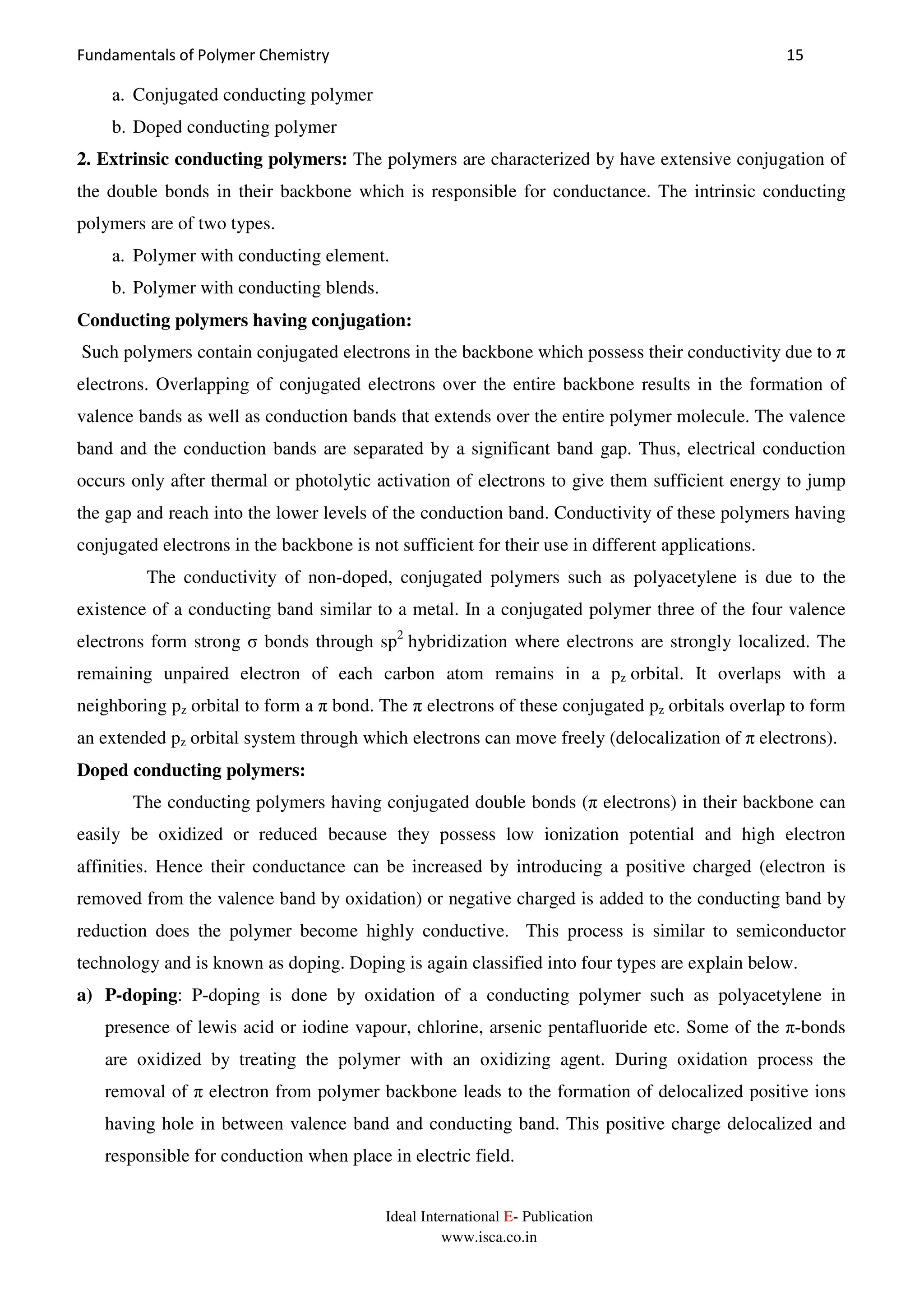 Fundamentals of Polymer Chemistry 15
Ideal International E- Publication
www.isca.co.in
a. Conjugated conducting polymer
b. Doped conducting polymer
2. Extrinsic conducting polymers: The polymers are characterized by have extensive conjugation of
the double bonds in their backbone which is responsible for conductance. The intrinsic conducting
polymers are of two types.
a. Polymer with conducting element.
b. Polymer with conducting blends.
Conducting polymers having conjugation:
Such polymers contain conjugated electrons in the backbone which possess their conductivity due to π
electrons. Overlapping of conjugated electrons over the entire backbone results in the formation of
valence bands as well as conduction bands that extends over the entire polymer molecule. The valence
band and the conduction bands are separated by a significant band gap. Thus, electrical conduction
occurs only after thermal or photolytic activation of electrons to give them sufficient energy to jump
the gap and reach into the lower levels of the conduction band. Conductivity of these polymers having
conjugated electrons in the backbone is not sufficient for their use in different applications.
The conductivity of non-doped, conjugated polymers such as polyacetylene is due to the
existence of a conducting band similar to a metal. In a conjugated polymer three of the four valence
electrons form strong σ bonds through sp2
hybridization where electrons are strongly localized. The
remaining unpaired electron of each carbon atom remains in a pz orbital. It overlaps with a
neighboring pz orbital to form a π bond. The π electrons of these conjugated pz orbitals overlap to form
an extended pz orbital system through which electrons can move freely (delocalization of π electrons).
Doped conducting polymers:
The conducting polymers having conjugated double bonds (π electrons) in their backbone can
easily be oxidized or reduced because they possess low ionization potential and high electron
affinities. Hence their conductance can be increased by introducing a positive charged (electron is
removed from the valence band by oxidation) or negative charged is added to the conducting band by
reduction does the polymer become highly conductive. This process is similar to semiconductor
technology and is known as doping. Doping is again classified into four types are explain below.
a) P-doping: P-doping is done by oxidation of a conducting polymer such as polyacetylene in
presence of lewis acid or iodine vapour, chlorine, arsenic pentafluoride etc. Some of the π-bonds
are oxidized by treating the polymer with an oxidizing agent. During oxidation process the
removal of π electron from polymer backbone leads to the formation of delocalized positive ions
having hole in between valence band and conducting band. This positive charge delocalized and
responsible for conduction when place in electric field.
 
