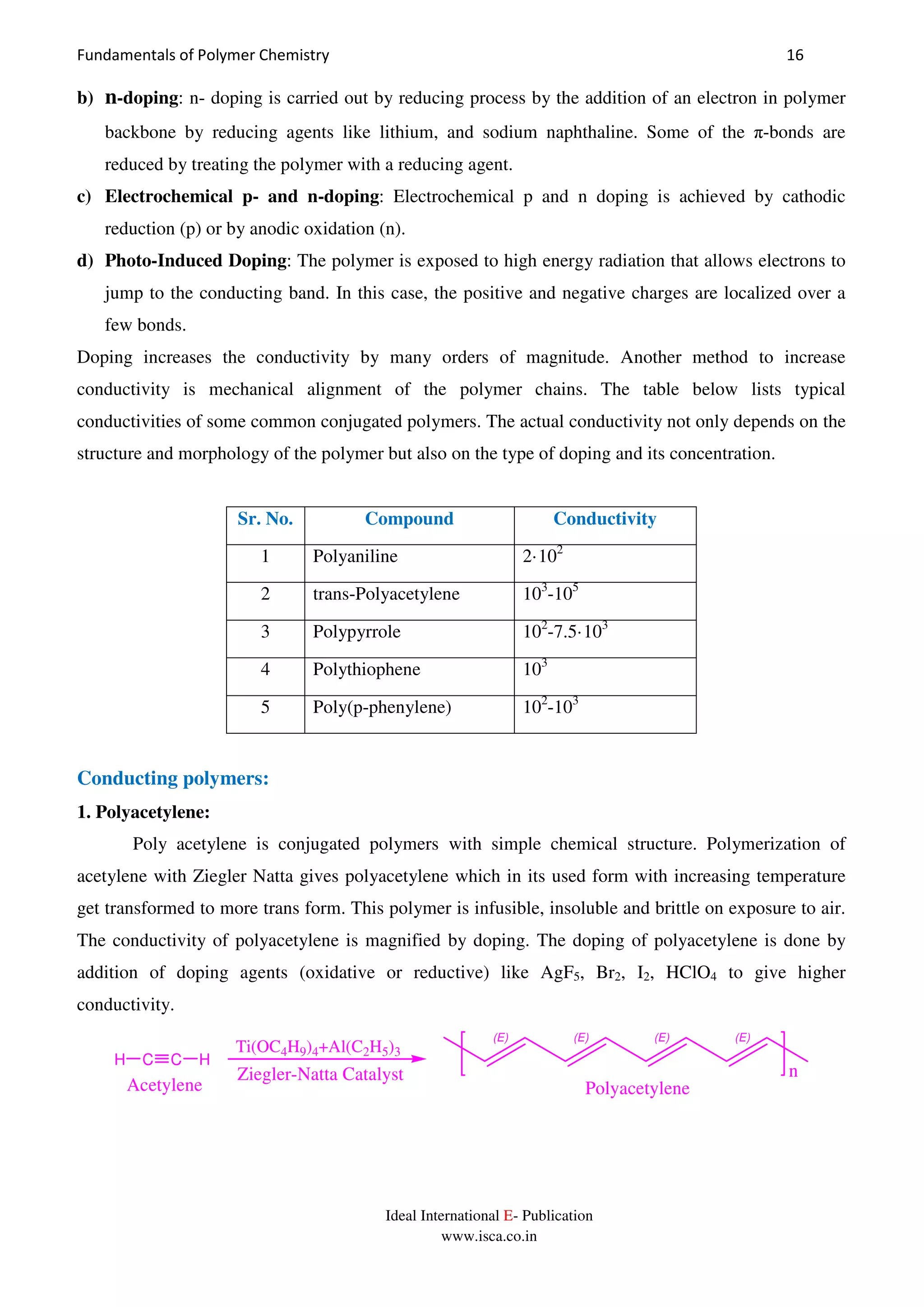 Fundamentals of Polymer Chemistry 16
Ideal International E- Publication
www.isca.co.in
b) n-doping: n- doping is carried out by reducing process by the addition of an electron in polymer
backbone by reducing agents like lithium, and sodium naphthaline. Some of the π-bonds are
reduced by treating the polymer with a reducing agent.
c) Electrochemical p- and n-doping: Electrochemical p and n doping is achieved by cathodic
reduction (p) or by anodic oxidation (n).
d) Photo-Induced Doping: The polymer is exposed to high energy radiation that allows electrons to
jump to the conducting band. In this case, the positive and negative charges are localized over a
few bonds.
Doping increases the conductivity by many orders of magnitude. Another method to increase
conductivity is mechanical alignment of the polymer chains. The table below lists typical
conductivities of some common conjugated polymers. The actual conductivity not only depends on the
structure and morphology of the polymer but also on the type of doping and its concentration.
Sr. No. Compound Conductivity
1 Polyaniline 2·102
2 trans-Polyacetylene 103
-105
3 Polypyrrole 102
-7.5·103
4 Polythiophene 103
5 Poly(p-phenylene) 102
-103
Conducting polymers:
1. Polyacetylene:
Poly acetylene is conjugated polymers with simple chemical structure. Polymerization of
acetylene with Ziegler Natta gives polyacetylene which in its used form with increasing temperature
get transformed to more trans form. This polymer is infusible, insoluble and brittle on exposure to air.
The conductivity of polyacetylene is magnified by doping. The doping of polyacetylene is done by
addition of doping agents (oxidative or reductive) like AgF5, Br2, I2, HClO4 to give higher
conductivity.
n
C CH H
Acetylene
(E) (E) (E) (E)
Ti(OC4H9)4+Al(C2H5)3
Ziegler-Natta Catalyst
Polyacetylene
 