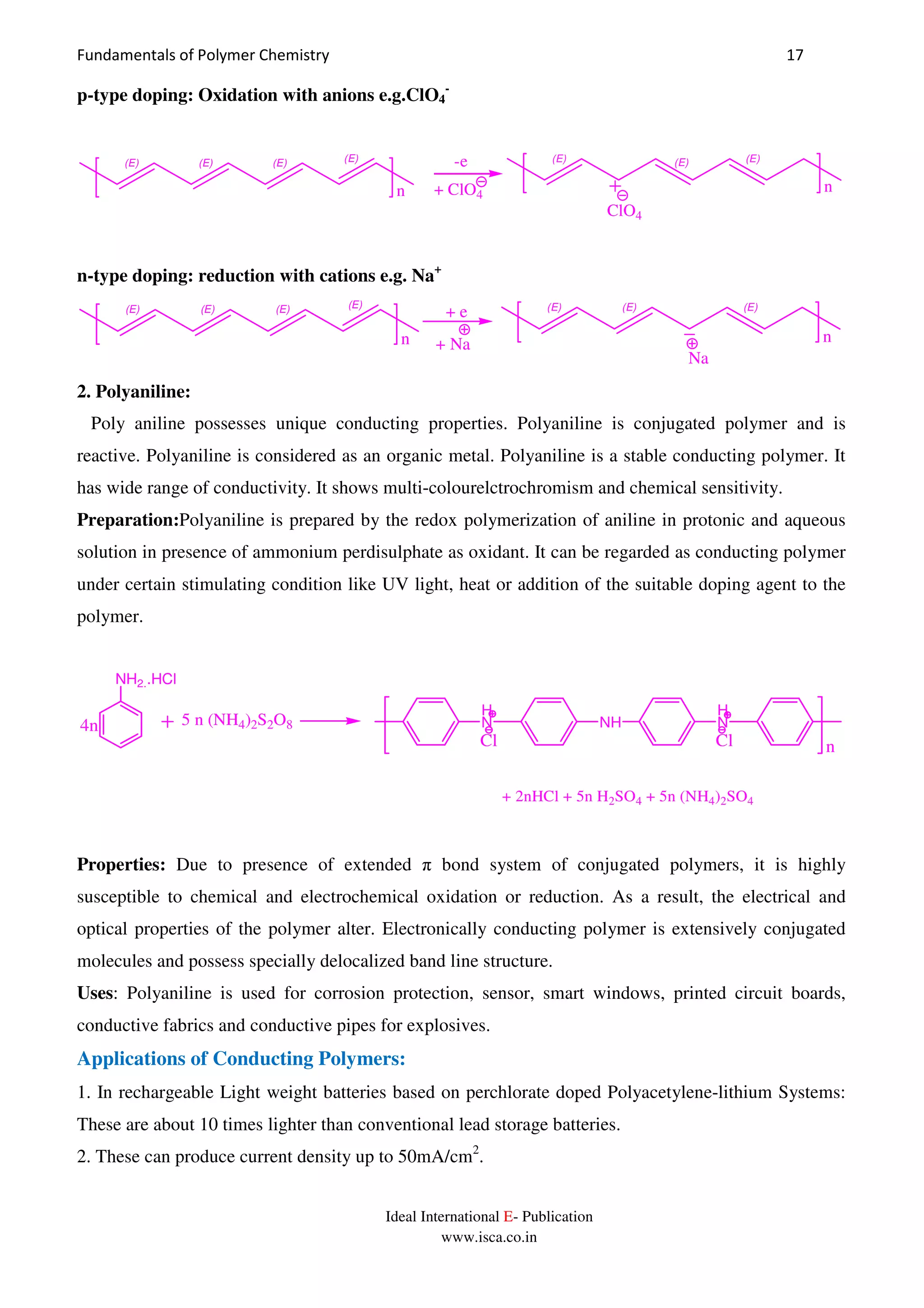 Fundamentals of Polymer Chemistry 17
Ideal International E- Publication
www.isca.co.in
p-type doping: Oxidation with anions e.g.ClO4
-
(E) (E) (E) (E)
+ ClO4
ClO4
-e
n
(E) (E) (E)
n
n-type doping: reduction with cations e.g. Na+
(E) (E) (E) (E)
+ e
n + Na
(E) (E) (E)
n
Na
2. Polyaniline:
Poly aniline possesses unique conducting properties. Polyaniline is conjugated polymer and is
reactive. Polyaniline is considered as an organic metal. Polyaniline is a stable conducting polymer. It
has wide range of conductivity. It shows multi-colourelctrochromism and chemical sensitivity.
Preparation:Polyaniline is prepared by the redox polymerization of aniline in protonic and aqueous
solution in presence of ammonium perdisulphate as oxidant. It can be regarded as conducting polymer
under certain stimulating condition like UV light, heat or addition of the suitable doping agent to the
polymer.
n
NH2..HCl
5 n (NH4)2S2O8
H
N NH
H
N
Cl Cl
4n
+ 2nHCl + 5n H2SO4 + 5n (NH4)2SO4
Properties: Due to presence of extended π bond system of conjugated polymers, it is highly
susceptible to chemical and electrochemical oxidation or reduction. As a result, the electrical and
optical properties of the polymer alter. Electronically conducting polymer is extensively conjugated
molecules and possess specially delocalized band line structure.
Uses: Polyaniline is used for corrosion protection, sensor, smart windows, printed circuit boards,
conductive fabrics and conductive pipes for explosives.
Applications of Conducting Polymers:
1. In rechargeable Light weight batteries based on perchlorate doped Polyacetylene-lithium Systems:
These are about 10 times lighter than conventional lead storage batteries.
2. These can produce current density up to 50mA/cm2
.
 