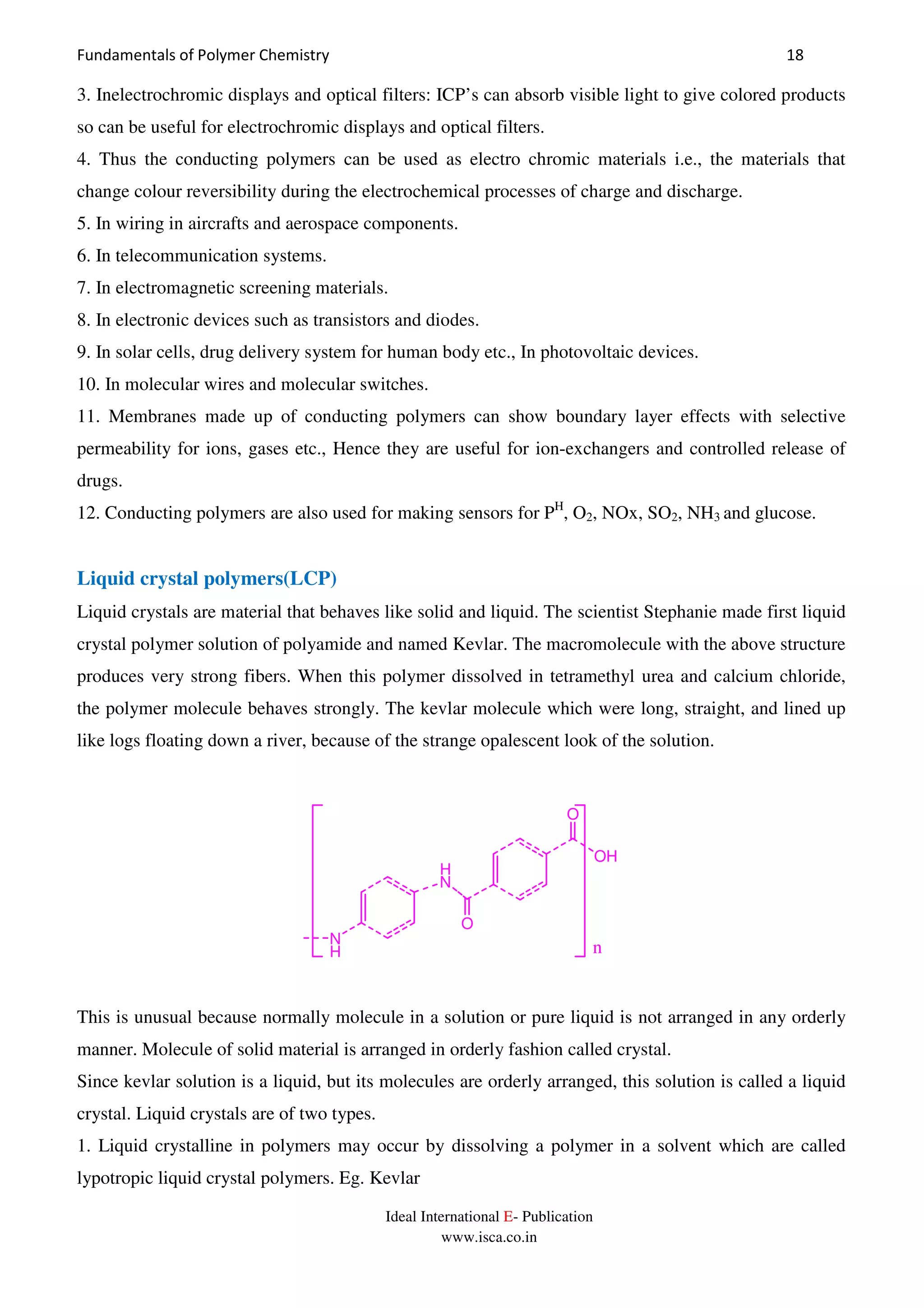Fundamentals of Polymer Chemistry 18
Ideal International E- Publication
www.isca.co.in
3. Inelectrochromic displays and optical filters: ICP’s can absorb visible light to give colored products
so can be useful for electrochromic displays and optical filters.
4. Thus the conducting polymers can be used as electro chromic materials i.e., the materials that
change colour reversibility during the electrochemical processes of charge and discharge.
5. In wiring in aircrafts and aerospace components.
6. In telecommunication systems.
7. In electromagnetic screening materials.
8. In electronic devices such as transistors and diodes.
9. In solar cells, drug delivery system for human body etc., In photovoltaic devices.
10. In molecular wires and molecular switches.
11. Membranes made up of conducting polymers can show boundary layer effects with selective
permeability for ions, gases etc., Hence they are useful for ion-exchangers and controlled release of
drugs.
12. Conducting polymers are also used for making sensors for PH
, O2, NOx, SO2, NH3 and glucose.
Liquid crystal polymers(LCP)
Liquid crystals are material that behaves like solid and liquid. The scientist Stephanie made first liquid
crystal polymer solution of polyamide and named Kevlar. The macromolecule with the above structure
produces very strong fibers. When this polymer dissolved in tetramethyl urea and calcium chloride,
the polymer molecule behaves strongly. The kevlar molecule which were long, straight, and lined up
like logs floating down a river, because of the strange opalescent look of the solution.
H
N
O
N
H
OH
O
n
This is unusual because normally molecule in a solution or pure liquid is not arranged in any orderly
manner. Molecule of solid material is arranged in orderly fashion called crystal.
Since kevlar solution is a liquid, but its molecules are orderly arranged, this solution is called a liquid
crystal. Liquid crystals are of two types.
1. Liquid crystalline in polymers may occur by dissolving a polymer in a solvent which are called
lypotropic liquid crystal polymers. Eg. Kevlar
 