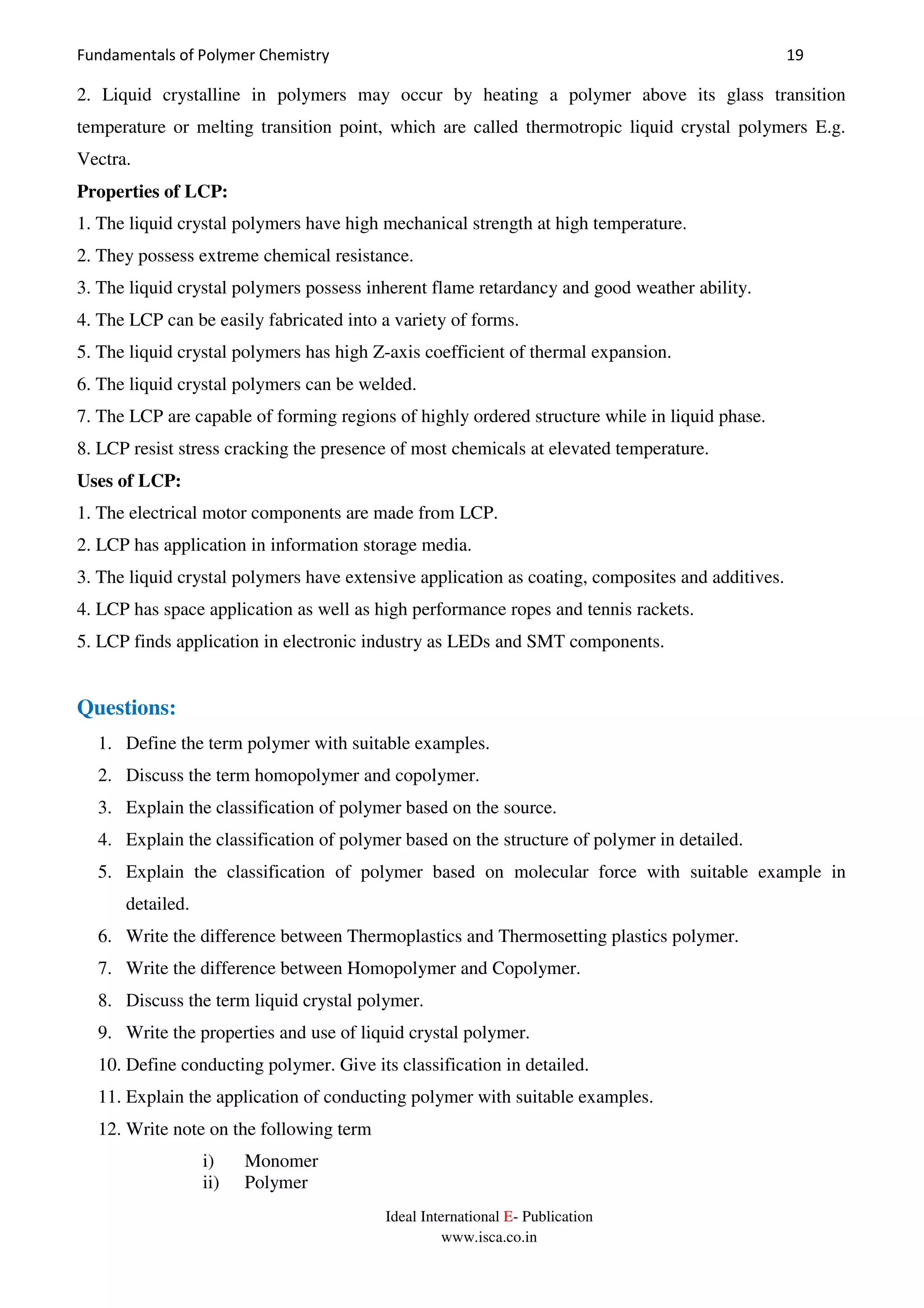 Fundamentals of Polymer Chemistry 19
Ideal International E- Publication
www.isca.co.in
2. Liquid crystalline in polymers may occur by heating a polymer above its glass transition
temperature or melting transition point, which are called thermotropic liquid crystal polymers E.g.
Vectra.
Properties of LCP:
1. The liquid crystal polymers have high mechanical strength at high temperature.
2. They possess extreme chemical resistance.
3. The liquid crystal polymers possess inherent flame retardancy and good weather ability.
4. The LCP can be easily fabricated into a variety of forms.
5. The liquid crystal polymers has high Z-axis coefficient of thermal expansion.
6. The liquid crystal polymers can be welded.
7. The LCP are capable of forming regions of highly ordered structure while in liquid phase.
8. LCP resist stress cracking the presence of most chemicals at elevated temperature.
Uses of LCP:
1. The electrical motor components are made from LCP.
2. LCP has application in information storage media.
3. The liquid crystal polymers have extensive application as coating, composites and additives.
4. LCP has space application as well as high performance ropes and tennis rackets.
5. LCP finds application in electronic industry as LEDs and SMT components.
Questions:
1. Define the term polymer with suitable examples.
2. Discuss the term homopolymer and copolymer.
3. Explain the classification of polymer based on the source.
4. Explain the classification of polymer based on the structure of polymer in detailed.
5. Explain the classification of polymer based on molecular force with suitable example in
detailed.
6. Write the difference between Thermoplastics and Thermosetting plastics polymer.
7. Write the difference between Homopolymer and Copolymer.
8. Discuss the term liquid crystal polymer.
9. Write the properties and use of liquid crystal polymer.
10. Define conducting polymer. Give its classification in detailed.
11. Explain the application of conducting polymer with suitable examples.
12. Write note on the following term
i) Monomer
ii) Polymer
 