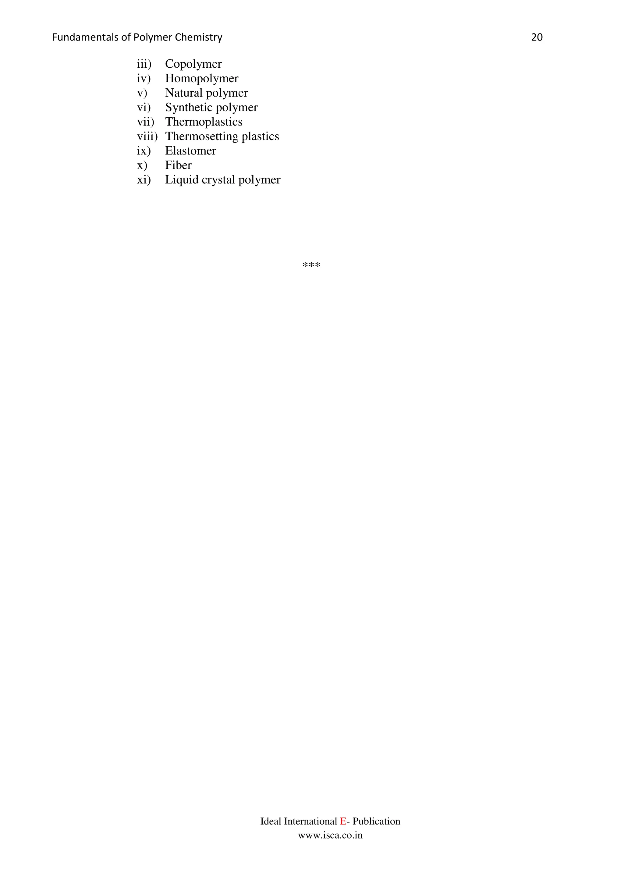 Fundamentals of Polymer Chemistry 20
Ideal International E- Publication
www.isca.co.in
iii) Copolymer
iv) Homopolymer
v) Natural polymer
vi) Synthetic polymer
vii) Thermoplastics
viii) Thermosetting plastics
ix) Elastomer
x) Fiber
xi) Liquid crystal polymer
***
 