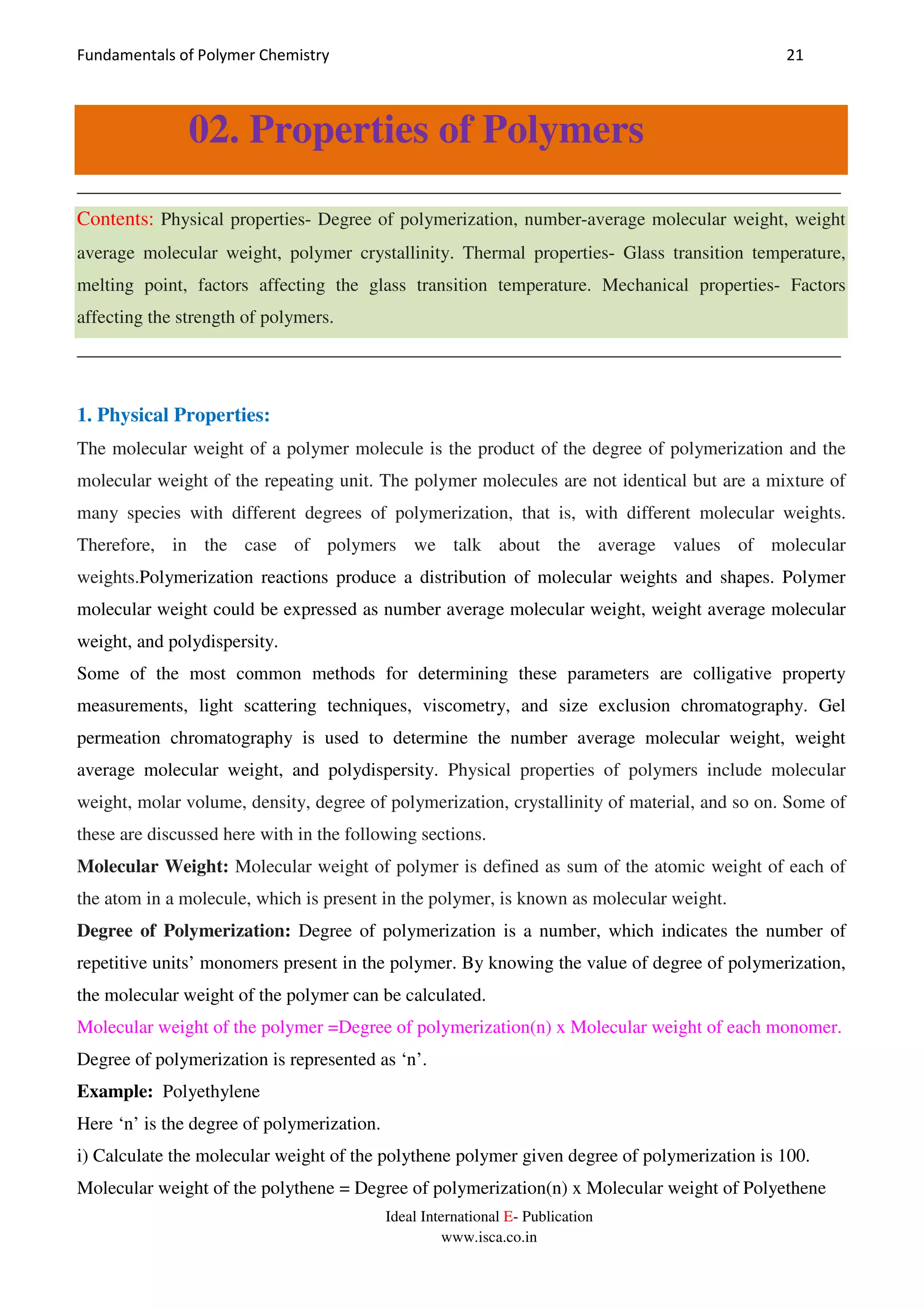 Fundamentals of Polymer Chemistry 21
Ideal International E- Publication
www.isca.co.in
02. Properties of Polymers
__________________________________________________________________________________
Contents: Physical properties- Degree of polymerization, number-average molecular weight, weight
average molecular weight, polymer crystallinity. Thermal properties- Glass transition temperature,
melting point, factors affecting the glass transition temperature. Mechanical properties- Factors
affecting the strength of polymers.
__________________________________________________________________________________
1. Physical Properties:
The molecular weight of a polymer molecule is the product of the degree of polymerization and the
molecular weight of the repeating unit. The polymer molecules are not identical but are a mixture of
many species with different degrees of polymerization, that is, with different molecular weights.
Therefore, in the case of polymers we talk about the average values of molecular
weights.Polymerization reactions produce a distribution of molecular weights and shapes. Polymer
molecular weight could be expressed as number average molecular weight, weight average molecular
weight, and polydispersity.
Some of the most common methods for determining these parameters are colligative property
measurements, light scattering techniques, viscometry, and size exclusion chromatography. Gel
permeation chromatography is used to determine the number average molecular weight, weight
average molecular weight, and polydispersity. Physical properties of polymers include molecular
weight, molar volume, density, degree of polymerization, crystallinity of material, and so on. Some of
these are discussed here with in the following sections.
Molecular Weight: Molecular weight of polymer is defined as sum of the atomic weight of each of
the atom in a molecule, which is present in the polymer, is known as molecular weight.
Degree of Polymerization: Degree of polymerization is a number, which indicates the number of
repetitive units’ monomers present in the polymer. By knowing the value of degree of polymerization,
the molecular weight of the polymer can be calculated.
Molecular weight of the polymer =Degree of polymerization(n) x Molecular weight of each monomer.
Degree of polymerization is represented as ‘n’.
Example: Polyethylene
Here ‘n’ is the degree of polymerization.
i) Calculate the molecular weight of the polythene polymer given degree of polymerization is 100.
Molecular weight of the polythene = Degree of polymerization(n) x Molecular weight of Polyethene
 