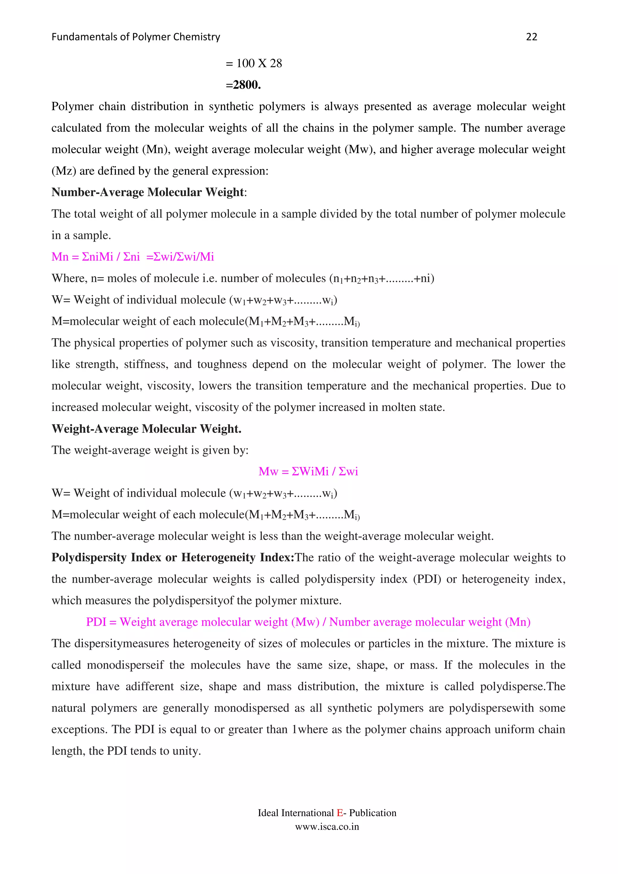 Fundamentals of Polymer Chemistry 22
Ideal International E- Publication
www.isca.co.in
= 100 X 28
=2800.
Polymer chain distribution in synthetic polymers is always presented as average molecular weight
calculated from the molecular weights of all the chains in the polymer sample. The number average
molecular weight (Mn), weight average molecular weight (Mw), and higher average molecular weight
(Mz) are defined by the general expression:
Number-Average Molecular Weight:
The total weight of all polymer molecule in a sample divided by the total number of polymer molecule
in a sample.
Mn = ΣniMi / Σni =Σwi/Σwi/Mi
Where, n= moles of molecule i.e. number of molecules (n1+n2+n3+.........+ni)
W= Weight of individual molecule (w1+w2+w3+.........wi)
M=molecular weight of each molecule(M1+M2+M3+.........Mi)
The physical properties of polymer such as viscosity, transition temperature and mechanical properties
like strength, stiffness, and toughness depend on the molecular weight of polymer. The lower the
molecular weight, viscosity, lowers the transition temperature and the mechanical properties. Due to
increased molecular weight, viscosity of the polymer increased in molten state.
Weight-Average Molecular Weight.
The weight-average weight is given by:
Mw = ΣWiMi / Σwi
W= Weight of individual molecule (w1+w2+w3+.........wi)
M=molecular weight of each molecule(M1+M2+M3+.........Mi)
The number-average molecular weight is less than the weight-average molecular weight.
Polydispersity Index or Heterogeneity Index:The ratio of the weight-average molecular weights to
the number-average molecular weights is called polydispersity index (PDI) or heterogeneity index,
which measures the polydispersityof the polymer mixture.
PDI = Weight average molecular weight (Mw) / Number average molecular weight (Mn)
The dispersitymeasures heterogeneity of sizes of molecules or particles in the mixture. The mixture is
called monodisperseif the molecules have the same size, shape, or mass. If the molecules in the
mixture have adifferent size, shape and mass distribution, the mixture is called polydisperse.The
natural polymers are generally monodispersed as all synthetic polymers are polydispersewith some
exceptions. The PDI is equal to or greater than 1where as the polymer chains approach uniform chain
length, the PDI tends to unity.
 
