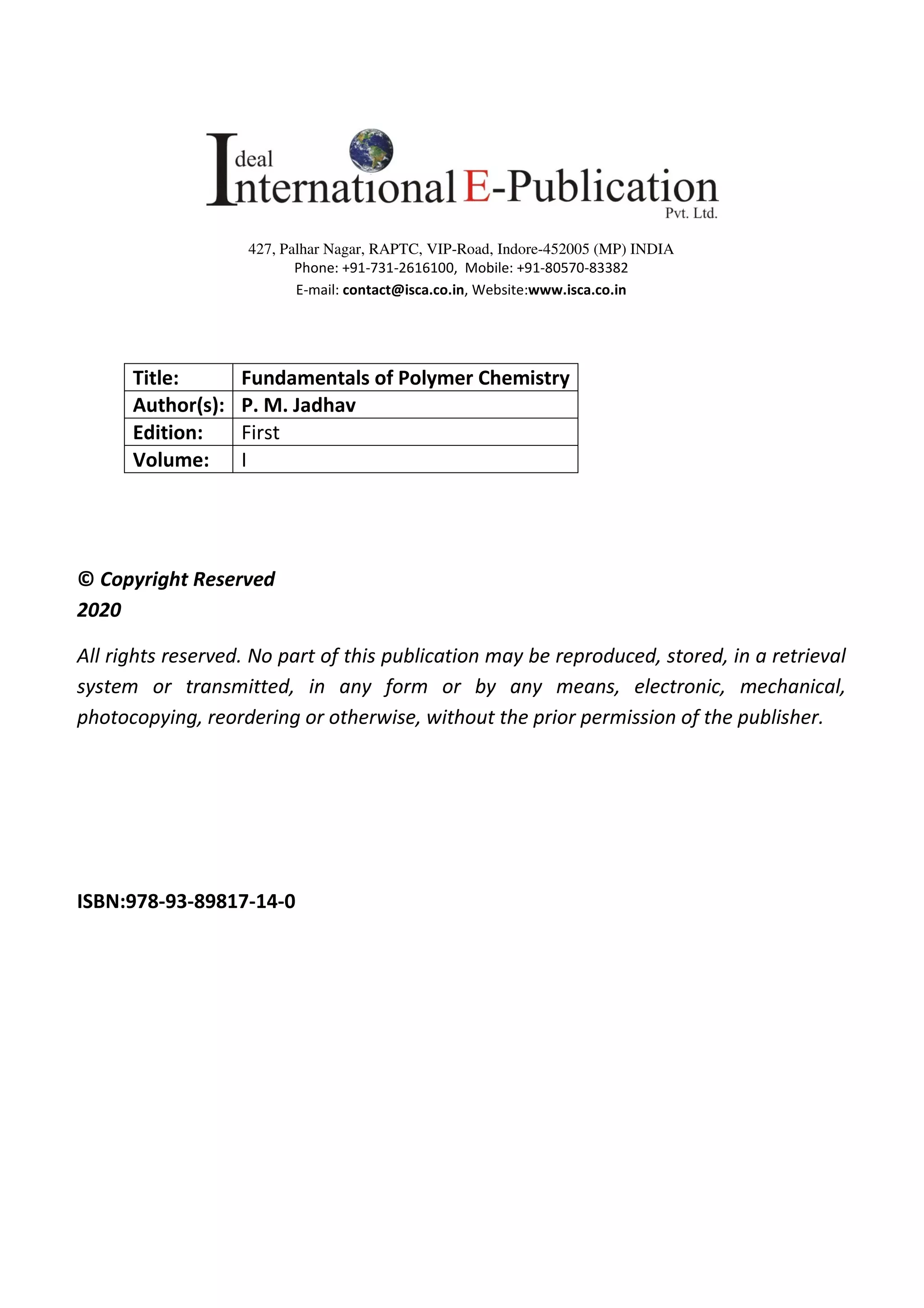 427, Palhar Nagar, RAPTC, VIP-Road, Indore-452005 (MP) INDIA
Phone: +91-731-2616100, Mobile: +91-80570-83382
E-mail: contact@isca.co.in, Website:www.isca.co.in
Title: Fundamentals of Polymer Chemistry
Author(s): P. M. Jadhav
Edition: First
Volume: I
© Copyright Reserved
2020
All rights reserved. No part of this publication may be reproduced, stored, in a retrieval
system or transmitted, in any form or by any means, electronic, mechanical,
photocopying, reordering or otherwise, without the prior permission of the publisher.
ISBN:978-93-89817-14-0
 