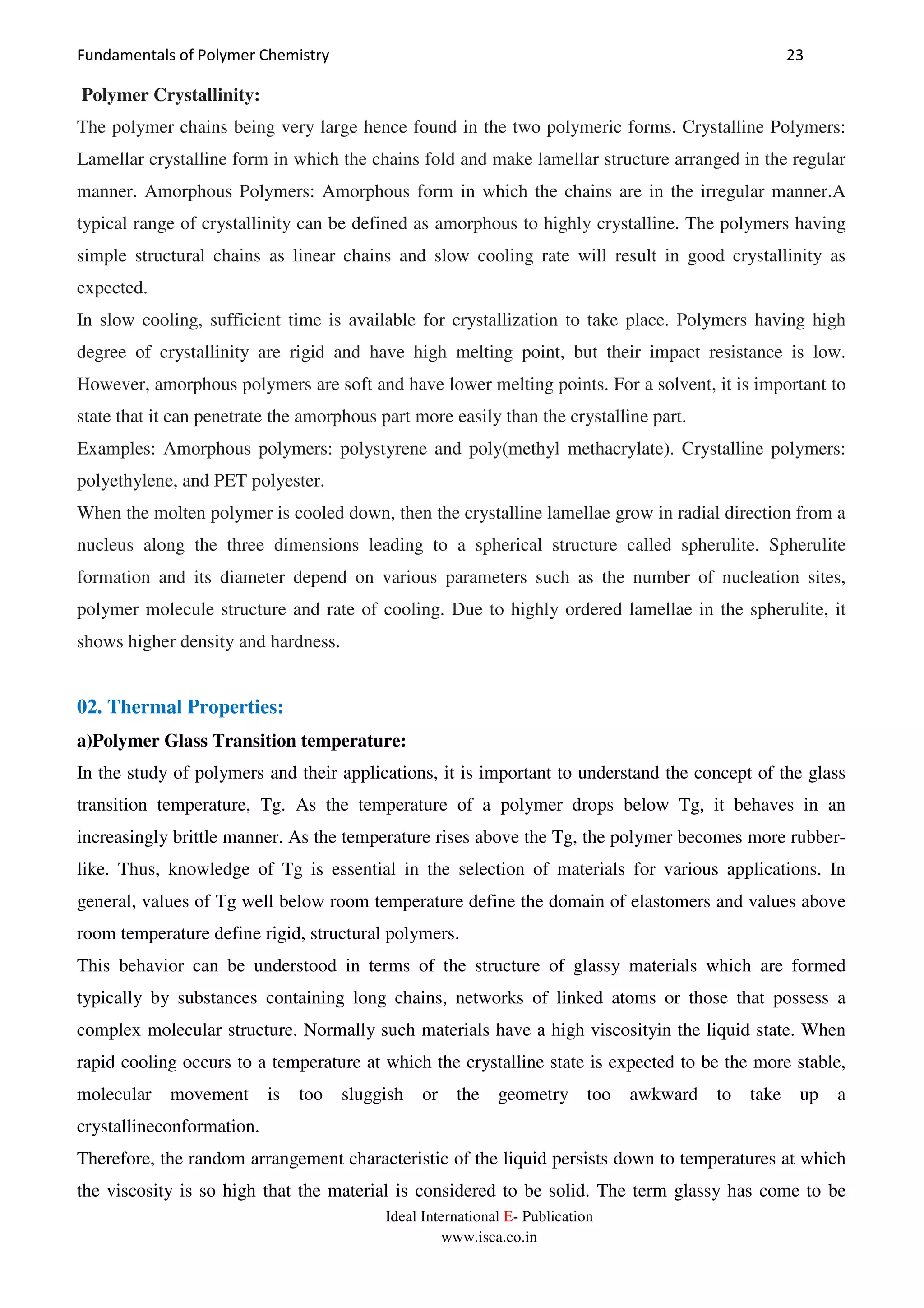 Fundamentals of Polymer Chemistry 23
Ideal International E- Publication
www.isca.co.in
Polymer Crystallinity:
The polymer chains being very large hence found in the two polymeric forms. Crystalline Polymers:
Lamellar crystalline form in which the chains fold and make lamellar structure arranged in the regular
manner. Amorphous Polymers: Amorphous form in which the chains are in the irregular manner.A
typical range of crystallinity can be defined as amorphous to highly crystalline. The polymers having
simple structural chains as linear chains and slow cooling rate will result in good crystallinity as
expected.
In slow cooling, sufficient time is available for crystallization to take place. Polymers having high
degree of crystallinity are rigid and have high melting point, but their impact resistance is low.
However, amorphous polymers are soft and have lower melting points. For a solvent, it is important to
state that it can penetrate the amorphous part more easily than the crystalline part.
Examples: Amorphous polymers: polystyrene and poly(methyl methacrylate). Crystalline polymers:
polyethylene, and PET polyester.
When the molten polymer is cooled down, then the crystalline lamellae grow in radial direction from a
nucleus along the three dimensions leading to a spherical structure called spherulite. Spherulite
formation and its diameter depend on various parameters such as the number of nucleation sites,
polymer molecule structure and rate of cooling. Due to highly ordered lamellae in the spherulite, it
shows higher density and hardness.
02. Thermal Properties:
a)Polymer Glass Transition temperature:
In the study of polymers and their applications, it is important to understand the concept of the glass
transition temperature, Tg. As the temperature of a polymer drops below Tg, it behaves in an
increasingly brittle manner. As the temperature rises above the Tg, the polymer becomes more rubber-
like. Thus, knowledge of Tg is essential in the selection of materials for various applications. In
general, values of Tg well below room temperature define the domain of elastomers and values above
room temperature define rigid, structural polymers.
This behavior can be understood in terms of the structure of glassy materials which are formed
typically by substances containing long chains, networks of linked atoms or those that possess a
complex molecular structure. Normally such materials have a high viscosityin the liquid state. When
rapid cooling occurs to a temperature at which the crystalline state is expected to be the more stable,
molecular movement is too sluggish or the geometry too awkward to take up a
crystallineconformation.
Therefore, the random arrangement characteristic of the liquid persists down to temperatures at which
the viscosity is so high that the material is considered to be solid. The term glassy has come to be
 