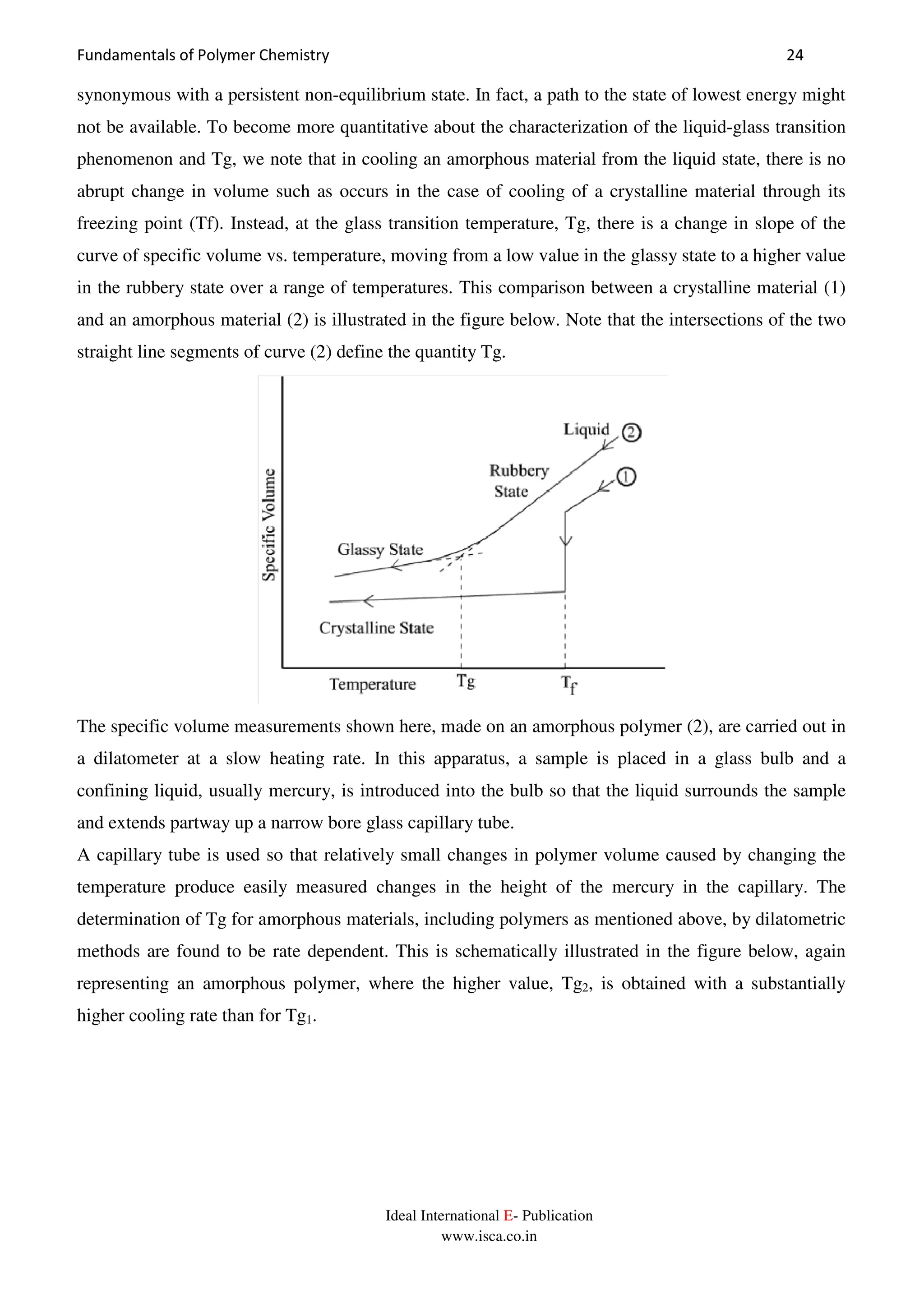 Fundamentals of Polymer Chemistry 24
Ideal International E- Publication
www.isca.co.in
synonymous with a persistent non-equilibrium state. In fact, a path to the state of lowest energy might
not be available. To become more quantitative about the characterization of the liquid-glass transition
phenomenon and Tg, we note that in cooling an amorphous material from the liquid state, there is no
abrupt change in volume such as occurs in the case of cooling of a crystalline material through its
freezing point (Tf). Instead, at the glass transition temperature, Tg, there is a change in slope of the
curve of specific volume vs. temperature, moving from a low value in the glassy state to a higher value
in the rubbery state over a range of temperatures. This comparison between a crystalline material (1)
and an amorphous material (2) is illustrated in the figure below. Note that the intersections of the two
straight line segments of curve (2) define the quantity Tg.
The specific volume measurements shown here, made on an amorphous polymer (2), are carried out in
a dilatometer at a slow heating rate. In this apparatus, a sample is placed in a glass bulb and a
confining liquid, usually mercury, is introduced into the bulb so that the liquid surrounds the sample
and extends partway up a narrow bore glass capillary tube.
A capillary tube is used so that relatively small changes in polymer volume caused by changing the
temperature produce easily measured changes in the height of the mercury in the capillary. The
determination of Tg for amorphous materials, including polymers as mentioned above, by dilatometric
methods are found to be rate dependent. This is schematically illustrated in the figure below, again
representing an amorphous polymer, where the higher value, Tg2, is obtained with a substantially
higher cooling rate than for Tg1.
 