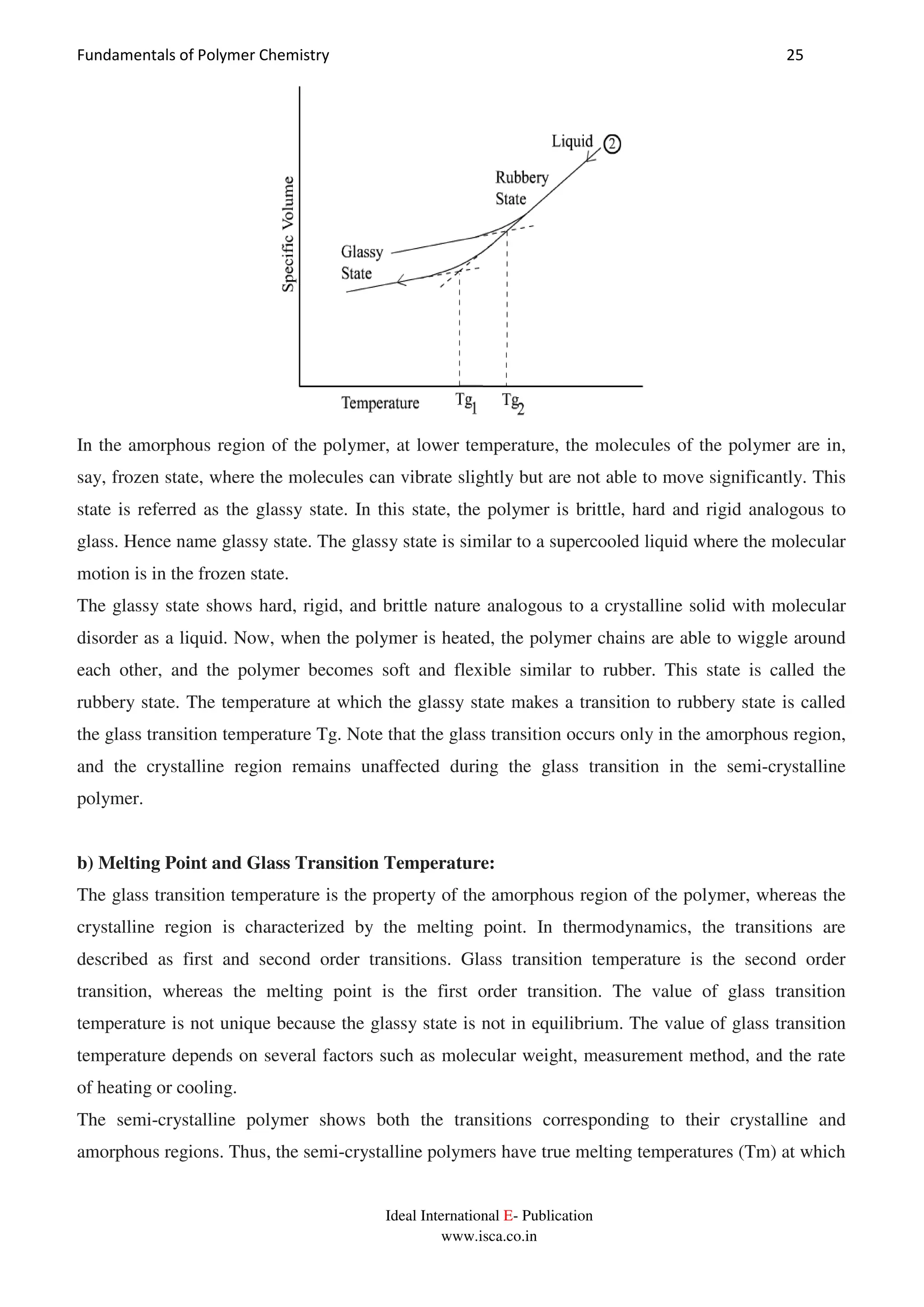 Fundamentals of Polymer Chemistry 25
Ideal International E- Publication
www.isca.co.in
In the amorphous region of the polymer, at lower temperature, the molecules of the polymer are in,
say, frozen state, where the molecules can vibrate slightly but are not able to move significantly. This
state is referred as the glassy state. In this state, the polymer is brittle, hard and rigid analogous to
glass. Hence name glassy state. The glassy state is similar to a supercooled liquid where the molecular
motion is in the frozen state.
The glassy state shows hard, rigid, and brittle nature analogous to a crystalline solid with molecular
disorder as a liquid. Now, when the polymer is heated, the polymer chains are able to wiggle around
each other, and the polymer becomes soft and flexible similar to rubber. This state is called the
rubbery state. The temperature at which the glassy state makes a transition to rubbery state is called
the glass transition temperature Tg. Note that the glass transition occurs only in the amorphous region,
and the crystalline region remains unaffected during the glass transition in the semi-crystalline
polymer.
b) Melting Point and Glass Transition Temperature:
The glass transition temperature is the property of the amorphous region of the polymer, whereas the
crystalline region is characterized by the melting point. In thermodynamics, the transitions are
described as first and second order transitions. Glass transition temperature is the second order
transition, whereas the melting point is the first order transition. The value of glass transition
temperature is not unique because the glassy state is not in equilibrium. The value of glass transition
temperature depends on several factors such as molecular weight, measurement method, and the rate
of heating or cooling.
The semi-crystalline polymer shows both the transitions corresponding to their crystalline and
amorphous regions. Thus, the semi-crystalline polymers have true melting temperatures (Tm) at which
 