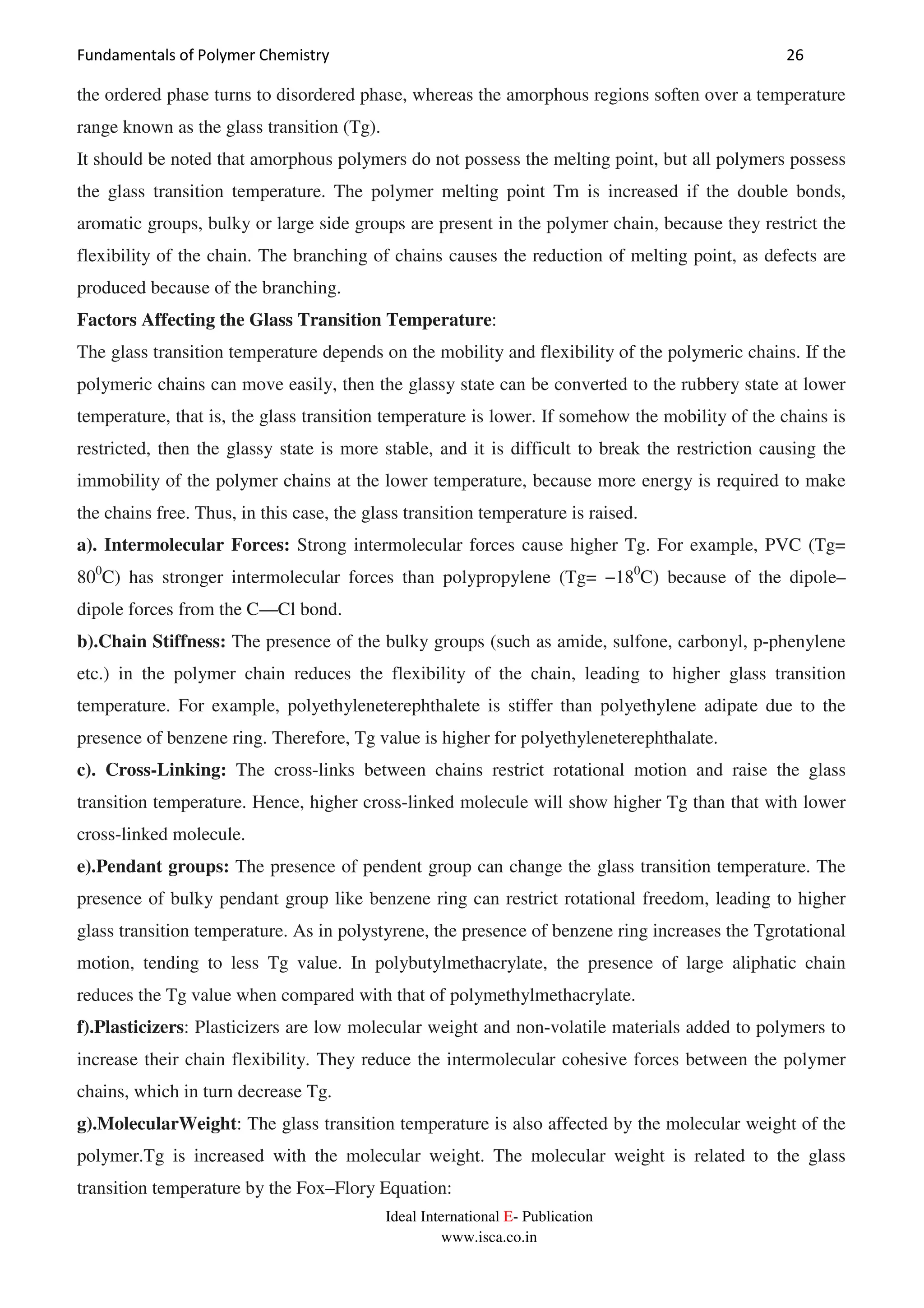 Fundamentals of Polymer Chemistry 26
Ideal International E- Publication
www.isca.co.in
the ordered phase turns to disordered phase, whereas the amorphous regions soften over a temperature
range known as the glass transition (Tg).
It should be noted that amorphous polymers do not possess the melting point, but all polymers possess
the glass transition temperature. The polymer melting point Tm is increased if the double bonds,
aromatic groups, bulky or large side groups are present in the polymer chain, because they restrict the
flexibility of the chain. The branching of chains causes the reduction of melting point, as defects are
produced because of the branching.
Factors Affecting the Glass Transition Temperature:
The glass transition temperature depends on the mobility and flexibility of the polymeric chains. If the
polymeric chains can move easily, then the glassy state can be converted to the rubbery state at lower
temperature, that is, the glass transition temperature is lower. If somehow the mobility of the chains is
restricted, then the glassy state is more stable, and it is difficult to break the restriction causing the
immobility of the polymer chains at the lower temperature, because more energy is required to make
the chains free. Thus, in this case, the glass transition temperature is raised.
a). Intermolecular Forces: Strong intermolecular forces cause higher Tg. For example, PVC (Tg=
800
C) has stronger intermolecular forces than polypropylene (Tg= −180
C) because of the dipole–
dipole forces from the C—Cl bond.
b).Chain Stiffness: The presence of the bulky groups (such as amide, sulfone, carbonyl, p-phenylene
etc.) in the polymer chain reduces the flexibility of the chain, leading to higher glass transition
temperature. For example, polyethyleneterephthalete is stiffer than polyethylene adipate due to the
presence of benzene ring. Therefore, Tg value is higher for polyethyleneterephthalate.
c). Cross-Linking: The cross-links between chains restrict rotational motion and raise the glass
transition temperature. Hence, higher cross-linked molecule will show higher Tg than that with lower
cross-linked molecule.
e).Pendant groups: The presence of pendent group can change the glass transition temperature. The
presence of bulky pendant group like benzene ring can restrict rotational freedom, leading to higher
glass transition temperature. As in polystyrene, the presence of benzene ring increases the Tgrotational
motion, tending to less Tg value. In polybutylmethacrylate, the presence of large aliphatic chain
reduces the Tg value when compared with that of polymethylmethacrylate.
f).Plasticizers: Plasticizers are low molecular weight and non-volatile materials added to polymers to
increase their chain flexibility. They reduce the intermolecular cohesive forces between the polymer
chains, which in turn decrease Tg.
g).MolecularWeight: The glass transition temperature is also affected by the molecular weight of the
polymer.Tg is increased with the molecular weight. The molecular weight is related to the glass
transition temperature by the Fox–Flory Equation:
 