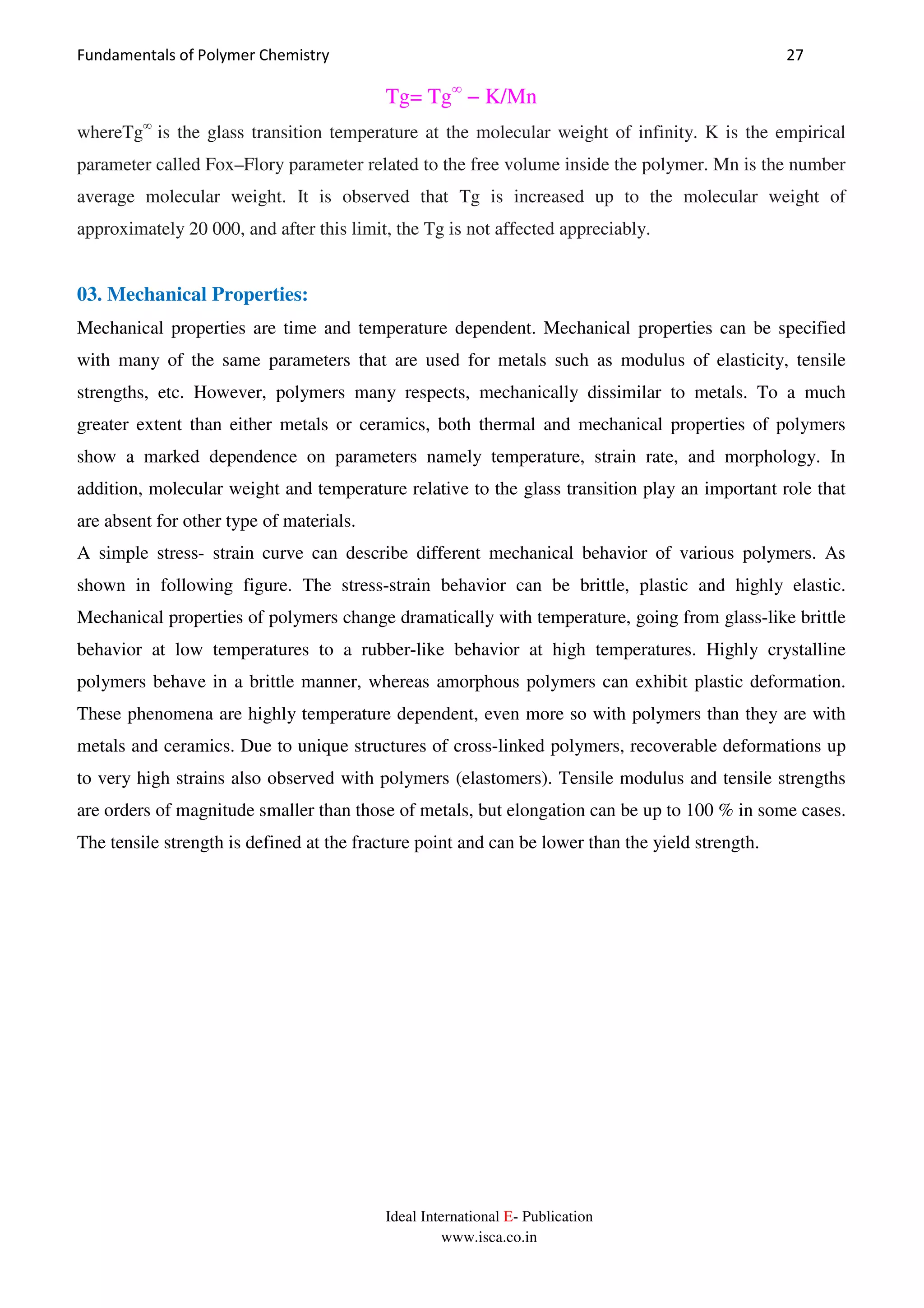 Fundamentals of Polymer Chemistry 27
Ideal International E- Publication
www.isca.co.in
Tg= Tg∞
− K/Mn
whereTg∞
is the glass transition temperature at the molecular weight of infinity. K is the empirical
parameter called Fox–Flory parameter related to the free volume inside the polymer. Mn is the number
average molecular weight. It is observed that Tg is increased up to the molecular weight of
approximately 20 000, and after this limit, the Tg is not affected appreciably.
03. Mechanical Properties:
Mechanical properties are time and temperature dependent. Mechanical properties can be specified
with many of the same parameters that are used for metals such as modulus of elasticity, tensile
strengths, etc. However, polymers many respects, mechanically dissimilar to metals. To a much
greater extent than either metals or ceramics, both thermal and mechanical properties of polymers
show a marked dependence on parameters namely temperature, strain rate, and morphology. In
addition, molecular weight and temperature relative to the glass transition play an important role that
are absent for other type of materials.
A simple stress- strain curve can describe different mechanical behavior of various polymers. As
shown in following figure. The stress-strain behavior can be brittle, plastic and highly elastic.
Mechanical properties of polymers change dramatically with temperature, going from glass-like brittle
behavior at low temperatures to a rubber-like behavior at high temperatures. Highly crystalline
polymers behave in a brittle manner, whereas amorphous polymers can exhibit plastic deformation.
These phenomena are highly temperature dependent, even more so with polymers than they are with
metals and ceramics. Due to unique structures of cross-linked polymers, recoverable deformations up
to very high strains also observed with polymers (elastomers). Tensile modulus and tensile strengths
are orders of magnitude smaller than those of metals, but elongation can be up to 100 % in some cases.
The tensile strength is defined at the fracture point and can be lower than the yield strength.
 