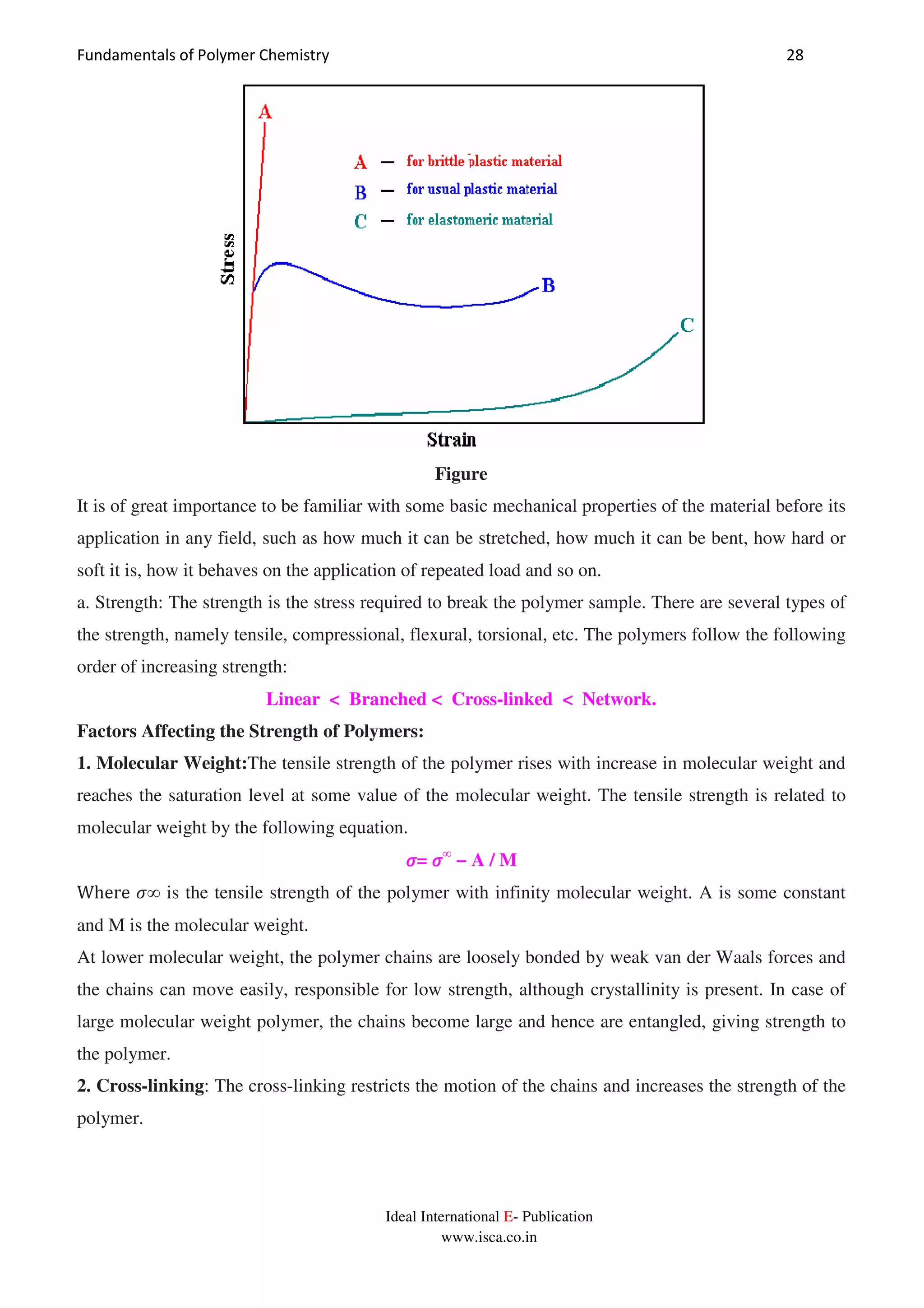 Fundamentals of Polymer Chemistry 28
Ideal International E- Publication
www.isca.co.in
Figure
It is of great importance to be familiar with some basic mechanical properties of the material before its
application in any field, such as how much it can be stretched, how much it can be bent, how hard or
soft it is, how it behaves on the application of repeated load and so on.
a. Strength: The strength is the stress required to break the polymer sample. There are several types of
the strength, namely tensile, compressional, flexural, torsional, etc. The polymers follow the following
order of increasing strength:
Linear < Branched < Cross-linked < Network.
Factors Affecting the Strength of Polymers:
1. Molecular Weight:The tensile strength of the polymer rises with increase in molecular weight and
reaches the saturation level at some value of the molecular weight. The tensile strength is related to
molecular weight by the following equation.
ߪߪߪߪ= ߪߪߪߪ∞
− A / M
Where ߪ∞ is the tensile strength of the polymer with infinity molecular weight. A is some constant
and M is the molecular weight.
At lower molecular weight, the polymer chains are loosely bonded by weak van der Waals forces and
the chains can move easily, responsible for low strength, although crystallinity is present. In case of
large molecular weight polymer, the chains become large and hence are entangled, giving strength to
the polymer.
2. Cross-linking: The cross-linking restricts the motion of the chains and increases the strength of the
polymer.
 