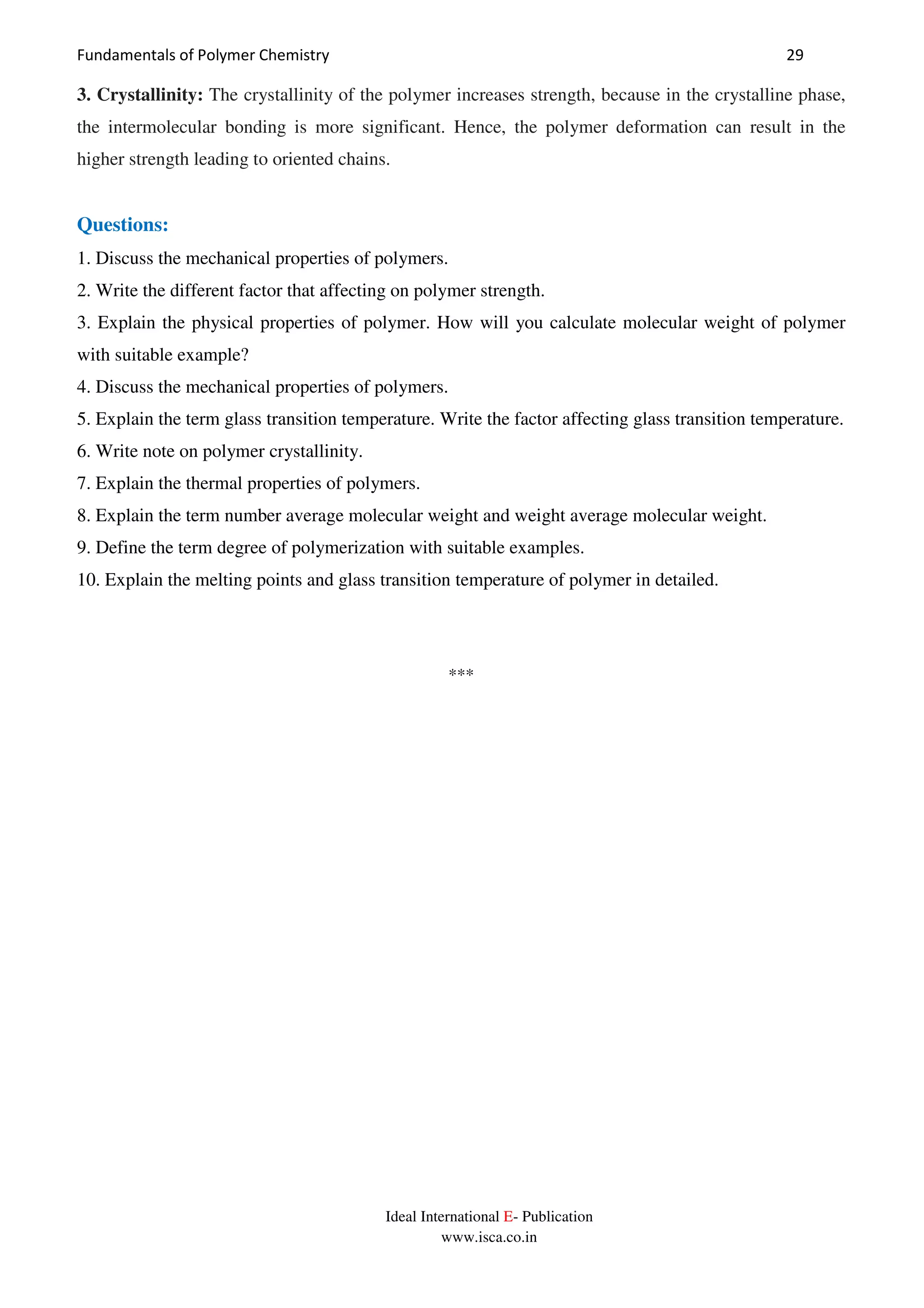 Fundamentals of Polymer Chemistry 29
Ideal International E- Publication
www.isca.co.in
3. Crystallinity: The crystallinity of the polymer increases strength, because in the crystalline phase,
the intermolecular bonding is more significant. Hence, the polymer deformation can result in the
higher strength leading to oriented chains.
Questions:
1. Discuss the mechanical properties of polymers.
2. Write the different factor that affecting on polymer strength.
3. Explain the physical properties of polymer. How will you calculate molecular weight of polymer
with suitable example?
4. Discuss the mechanical properties of polymers.
5. Explain the term glass transition temperature. Write the factor affecting glass transition temperature.
6. Write note on polymer crystallinity.
7. Explain the thermal properties of polymers.
8. Explain the term number average molecular weight and weight average molecular weight.
9. Define the term degree of polymerization with suitable examples.
10. Explain the melting points and glass transition temperature of polymer in detailed.
***
 