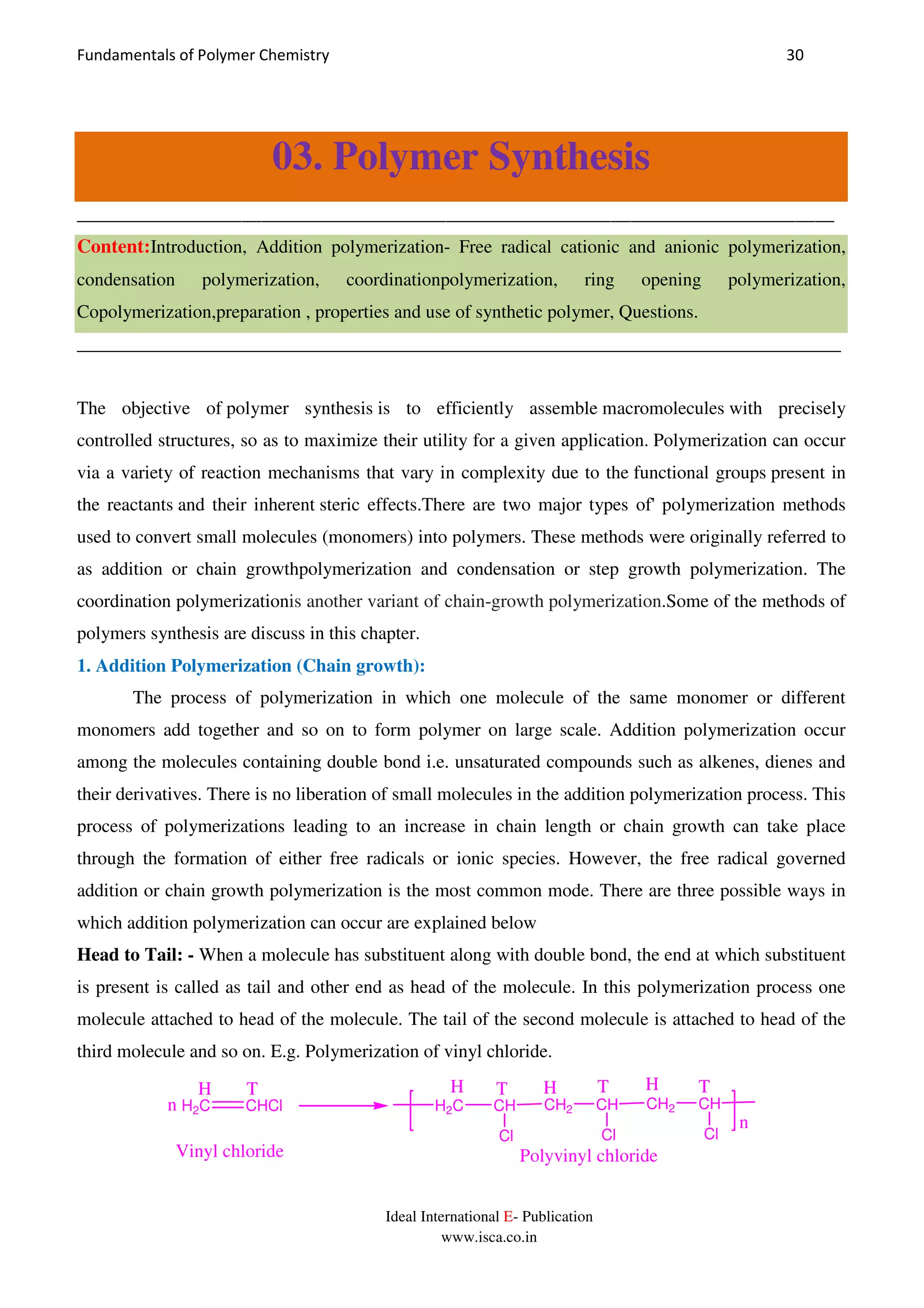 Fundamentals of Polymer Chemistry 30
Ideal International E- Publication
www.isca.co.in
03. Polymer Synthesis
______________________________________________________________________________
Content:Introduction, Addition polymerization- Free radical cationic and anionic polymerization,
condensation polymerization, coordinationpolymerization, ring opening polymerization,
Copolymerization,preparation , properties and use of synthetic polymer, Questions.
__________________________________________________________________________________
The objective of polymer synthesis is to efficiently assemble macromolecules with precisely
controlled structures, so as to maximize their utility for a given application. Polymerization can occur
via a variety of reaction mechanisms that vary in complexity due to the functional groups present in
the reactants and their inherent steric effects.There are two major types of' polymerization methods
used to convert small molecules (monomers) into polymers. These methods were originally referred to
as addition or chain growthpolymerization and condensation or step growth polymerization. The
coordination polymerizationis another variant of chain-growth polymerization.Some of the methods of
polymers synthesis are discuss in this chapter.
1. Addition Polymerization (Chain growth):
The process of polymerization in which one molecule of the same monomer or different
monomers add together and so on to form polymer on large scale. Addition polymerization occur
among the molecules containing double bond i.e. unsaturated compounds such as alkenes, dienes and
their derivatives. There is no liberation of small molecules in the addition polymerization process. This
process of polymerizations leading to an increase in chain length or chain growth can take place
through the formation of either free radicals or ionic species. However, the free radical governed
addition or chain growth polymerization is the most common mode. There are three possible ways in
which addition polymerization can occur are explained below
Head to Tail: - When a molecule has substituent along with double bond, the end at which substituent
is present is called as tail and other end as head of the molecule. In this polymerization process one
molecule attached to head of the molecule. The tail of the second molecule is attached to head of the
third molecule and so on. E.g. Polymerization of vinyl chloride.
H2C CHCl H2C CH
Cl
CH2 CH
Cl
CH2 CH
Cl
H T TT HH TH
n
n
Vinyl chloride Polyvinyl chloride
 