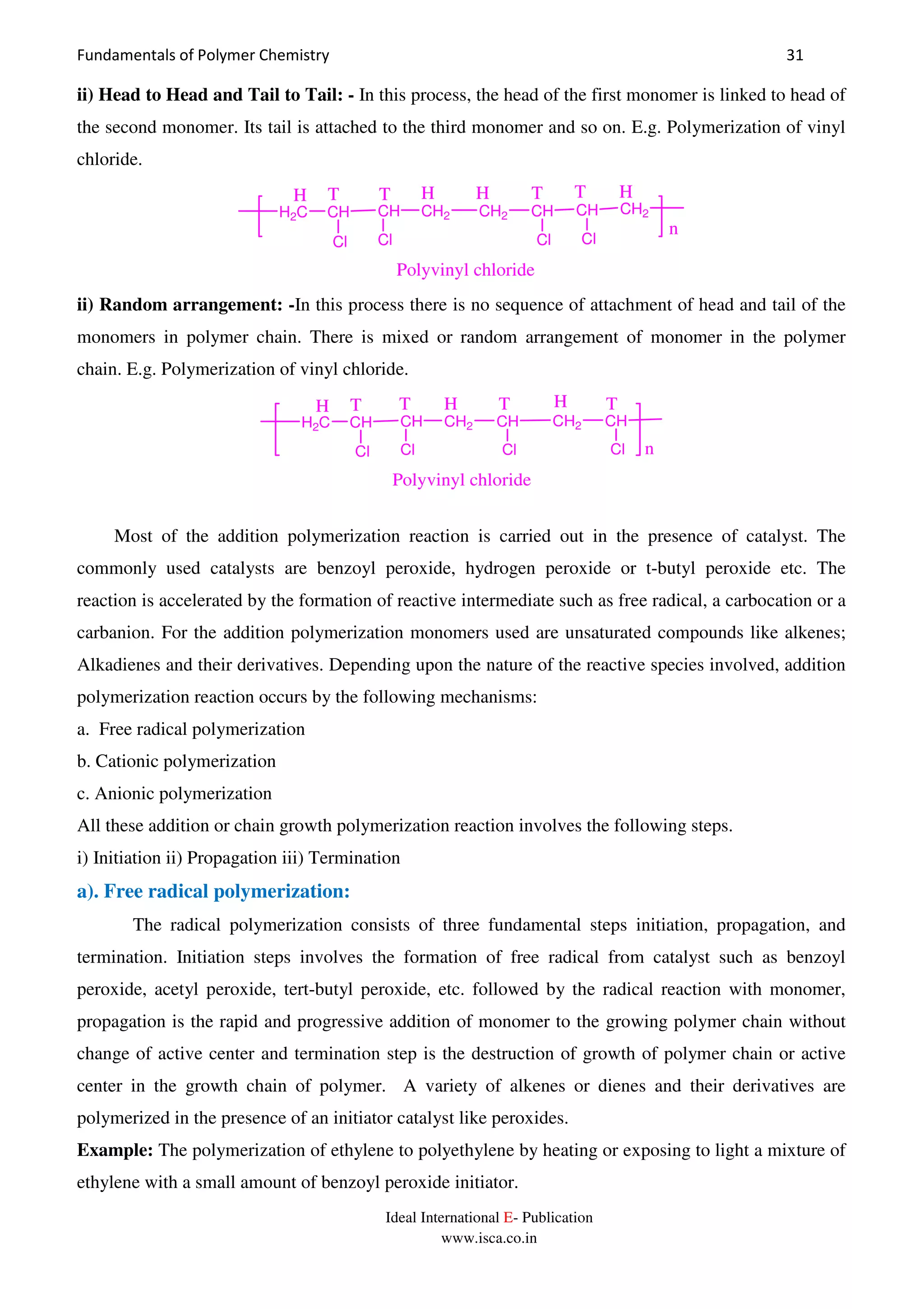 Fundamentals of Polymer Chemistry 31
Ideal International E- Publication
www.isca.co.in
ii) Head to Head and Tail to Tail: - In this process, the head of the first monomer is linked to head of
the second monomer. Its tail is attached to the third monomer and so on. E.g. Polymerization of vinyl
chloride.
H2C CH
Cl
CH CH2
Polyvinyl chloride
Cl
CH2 CH
Cl
CH
Cl
CH2
H H H HTTT T
n
ii) Random arrangement: -In this process there is no sequence of attachment of head and tail of the
monomers in polymer chain. There is mixed or random arrangement of monomer in the polymer
chain. E.g. Polymerization of vinyl chloride.
n
H2C CH
Cl
CH CH2
Polyvinyl chloride
Cl
CH
H HT T
Cl
CH2 CH
Cl
HT T
Most of the addition polymerization reaction is carried out in the presence of catalyst. The
commonly used catalysts are benzoyl peroxide, hydrogen peroxide or t-butyl peroxide etc. The
reaction is accelerated by the formation of reactive intermediate such as free radical, a carbocation or a
carbanion. For the addition polymerization monomers used are unsaturated compounds like alkenes;
Alkadienes and their derivatives. Depending upon the nature of the reactive species involved, addition
polymerization reaction occurs by the following mechanisms:
a. Free radical polymerization
b. Cationic polymerization
c. Anionic polymerization
All these addition or chain growth polymerization reaction involves the following steps.
i) Initiation ii) Propagation iii) Termination
a). Free radical polymerization:
The radical polymerization consists of three fundamental steps initiation, propagation, and
termination. Initiation steps involves the formation of free radical from catalyst such as benzoyl
peroxide, acetyl peroxide, tert-butyl peroxide, etc. followed by the radical reaction with monomer,
propagation is the rapid and progressive addition of monomer to the growing polymer chain without
change of active center and termination step is the destruction of growth of polymer chain or active
center in the growth chain of polymer. A variety of alkenes or dienes and their derivatives are
polymerized in the presence of an initiator catalyst like peroxides.
Example: The polymerization of ethylene to polyethylene by heating or exposing to light a mixture of
ethylene with a small amount of benzoyl peroxide initiator.
 