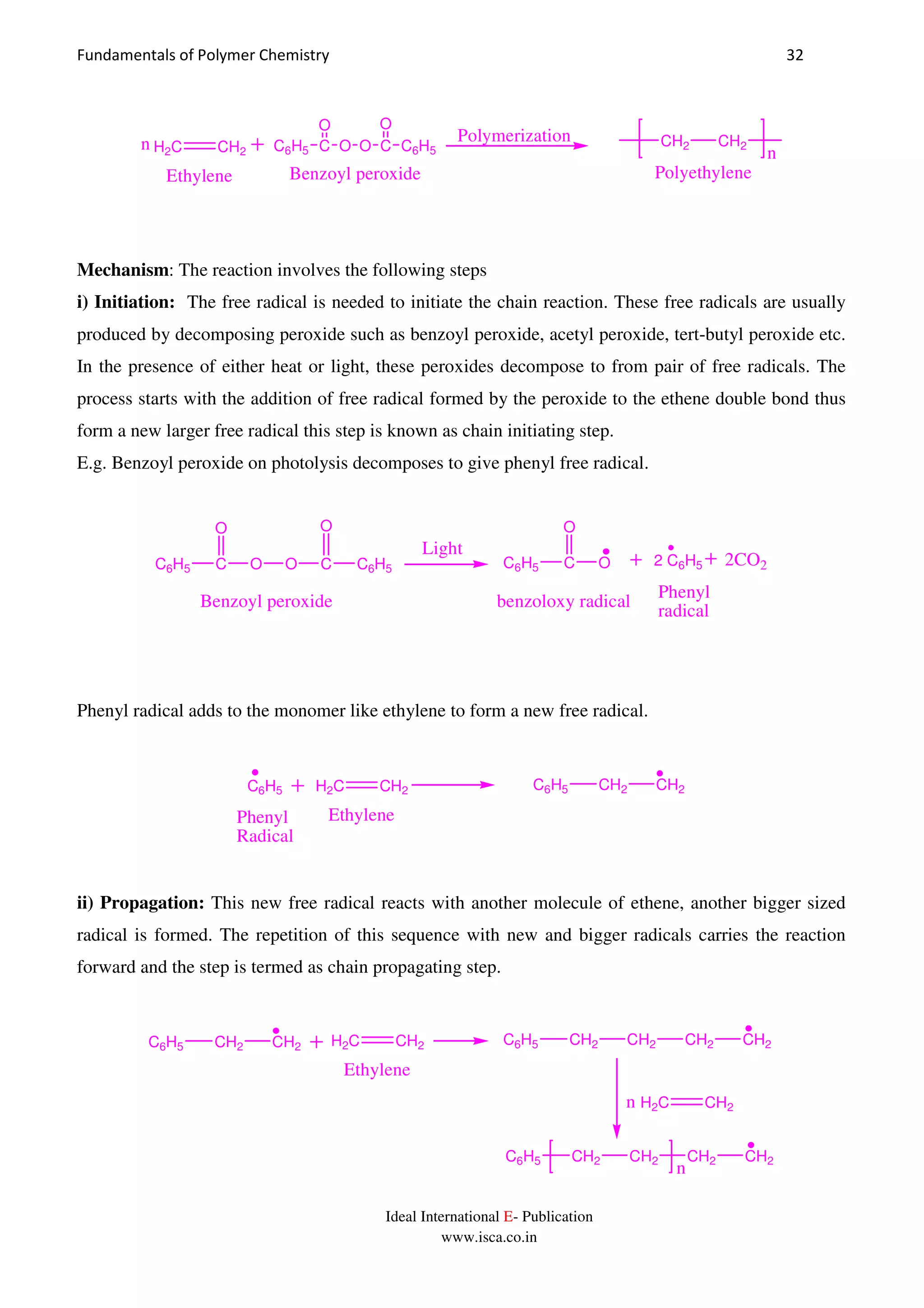 Fundamentals of Polymer Chemistry 32
Ideal International E- Publication
www.isca.co.in
C6H5 C
O
O O C
O
C6H5H2C CH2
Ethylene
n n
CH2 CH2
PolyethyleneBenzoyl peroxide
Polymerization
Mechanism: The reaction involves the following steps
i) Initiation: The free radical is needed to initiate the chain reaction. These free radicals are usually
produced by decomposing peroxide such as benzoyl peroxide, acetyl peroxide, tert-butyl peroxide etc.
In the presence of either heat or light, these peroxides decompose to from pair of free radicals. The
process starts with the addition of free radical formed by the peroxide to the ethene double bond thus
form a new larger free radical this step is known as chain initiating step.
E.g. Benzoyl peroxide on photolysis decomposes to give phenyl free radical.
C6H5 C
O
O O C
O
C6H5
Light
C6H5 C
O
O 2 C6H5 2CO2
Benzoyl peroxide benzoloxy radical
Phenyl
radical
Phenyl radical adds to the monomer like ethylene to form a new free radical.
H2C CH2C6H5 C6H5 CH2 CH2
EthylenePhenyl
Radical
ii) Propagation: This new free radical reacts with another molecule of ethene, another bigger sized
radical is formed. The repetition of this sequence with new and bigger radicals carries the reaction
forward and the step is termed as chain propagating step.
C6H5 CH2 CH2 H2C CH2
Ethylene
C6H5 CH2 CH2 CH2 CH2
H2C CH2n
C6H5 CH2 CH2 CH2 CH2
n
 