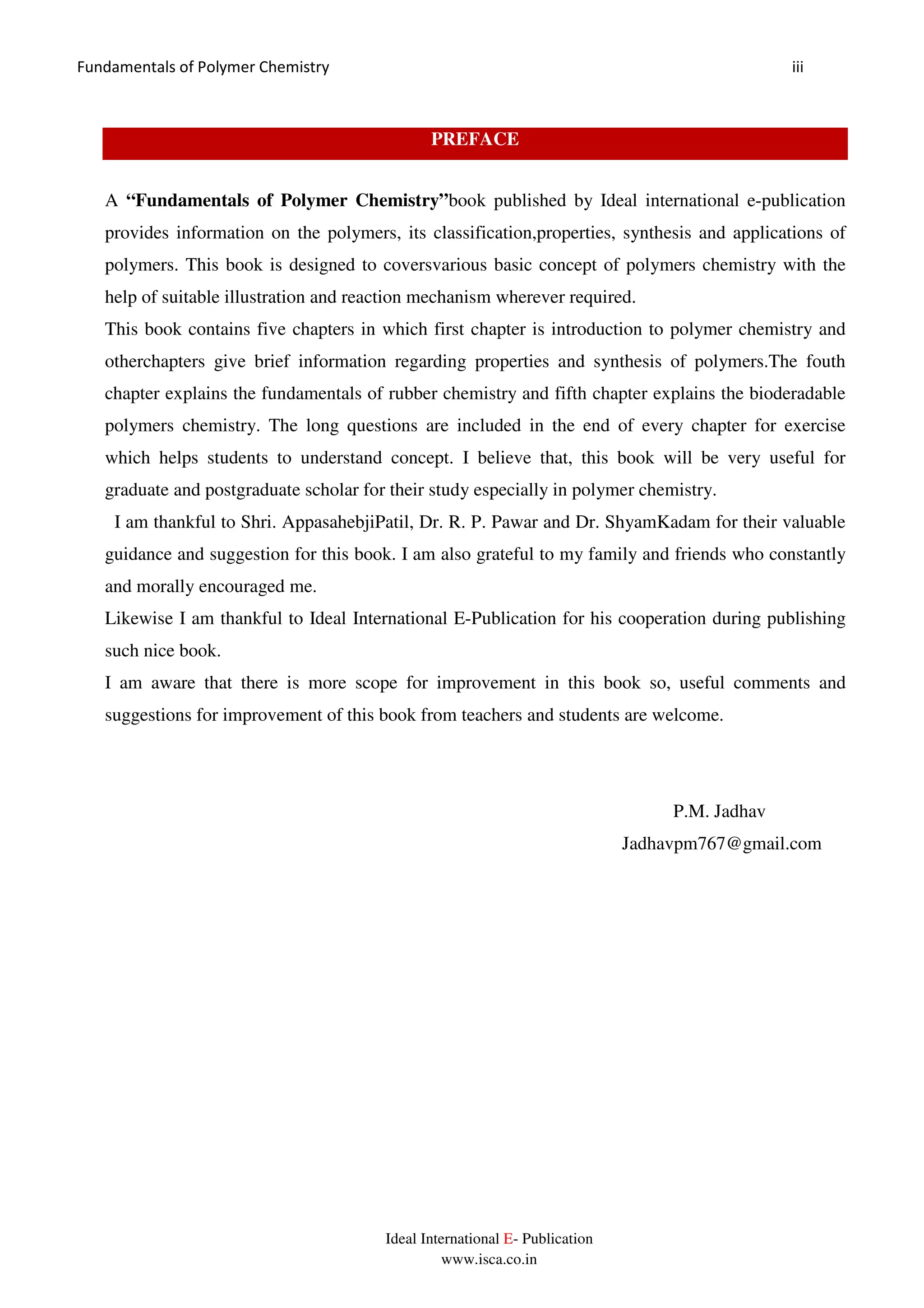 Fundamentals of Polymer Chemistry iii
Ideal International E- Publication
www.isca.co.in
PREFACE
A “Fundamentals of Polymer Chemistry”book published by Ideal international e-publication
provides information on the polymers, its classification,properties, synthesis and applications of
polymers. This book is designed to coversvarious basic concept of polymers chemistry with the
help of suitable illustration and reaction mechanism wherever required.
This book contains five chapters in which first chapter is introduction to polymer chemistry and
otherchapters give brief information regarding properties and synthesis of polymers.The fouth
chapter explains the fundamentals of rubber chemistry and fifth chapter explains the bioderadable
polymers chemistry. The long questions are included in the end of every chapter for exercise
which helps students to understand concept. I believe that, this book will be very useful for
graduate and postgraduate scholar for their study especially in polymer chemistry.
I am thankful to Shri. AppasahebjiPatil, Dr. R. P. Pawar and Dr. ShyamKadam for their valuable
guidance and suggestion for this book. I am also grateful to my family and friends who constantly
and morally encouraged me.
Likewise I am thankful to Ideal International E-Publication for his cooperation during publishing
such nice book.
I am aware that there is more scope for improvement in this book so, useful comments and
suggestions for improvement of this book from teachers and students are welcome.
P.M. Jadhav
Jadhavpm767@gmail.com
 