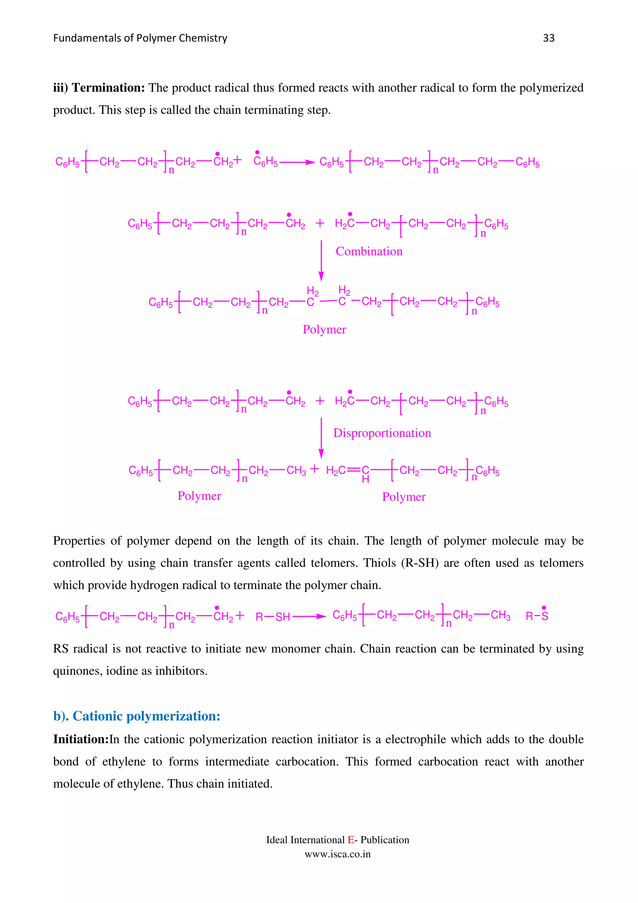 Fundamentals of Polymer Chemistry 33
Ideal International E- Publication
www.isca.co.in
iii) Termination: The product radical thus formed reacts with another radical to form the polymerized
product. This step is called the chain terminating step.
C6H5 CH2 CH2 CH2 CH2
n
C6H5 C6H5 CH2 CH2 CH2 CH2
n
C6H5
C6H5 CH2 CH2 CH2 CH2
n
H2C CH2 CH2 CH2
n
C6H5
C6H5 CH2 CH2 CH2
H2
C
n
H2
C CH2 CH2 CH2
n
C6H5
Polymer
Combination
C6H5 CH2 CH2 CH2 CH2
n
H2C CH2 CH2 CH2
n
C6H5
C6H5 CH2 CH2 CH2 CH3
n
H2C C
H
CH2 CH2
n
C6H5
Polymer
Disproportionation
Polymer
Properties of polymer depend on the length of its chain. The length of polymer molecule may be
controlled by using chain transfer agents called telomers. Thiols (R-SH) are often used as telomers
which provide hydrogen radical to terminate the polymer chain.
C6H5 CH2 CH2 CH2 CH2
n
R SH C6H5 CH2 CH2 CH2 CH3
n
R S
RS radical is not reactive to initiate new monomer chain. Chain reaction can be terminated by using
quinones, iodine as inhibitors.
b). Cationic polymerization:
Initiation:In the cationic polymerization reaction initiator is a electrophile which adds to the double
bond of ethylene to forms intermediate carbocation. This formed carbocation react with another
molecule of ethylene. Thus chain initiated.
 