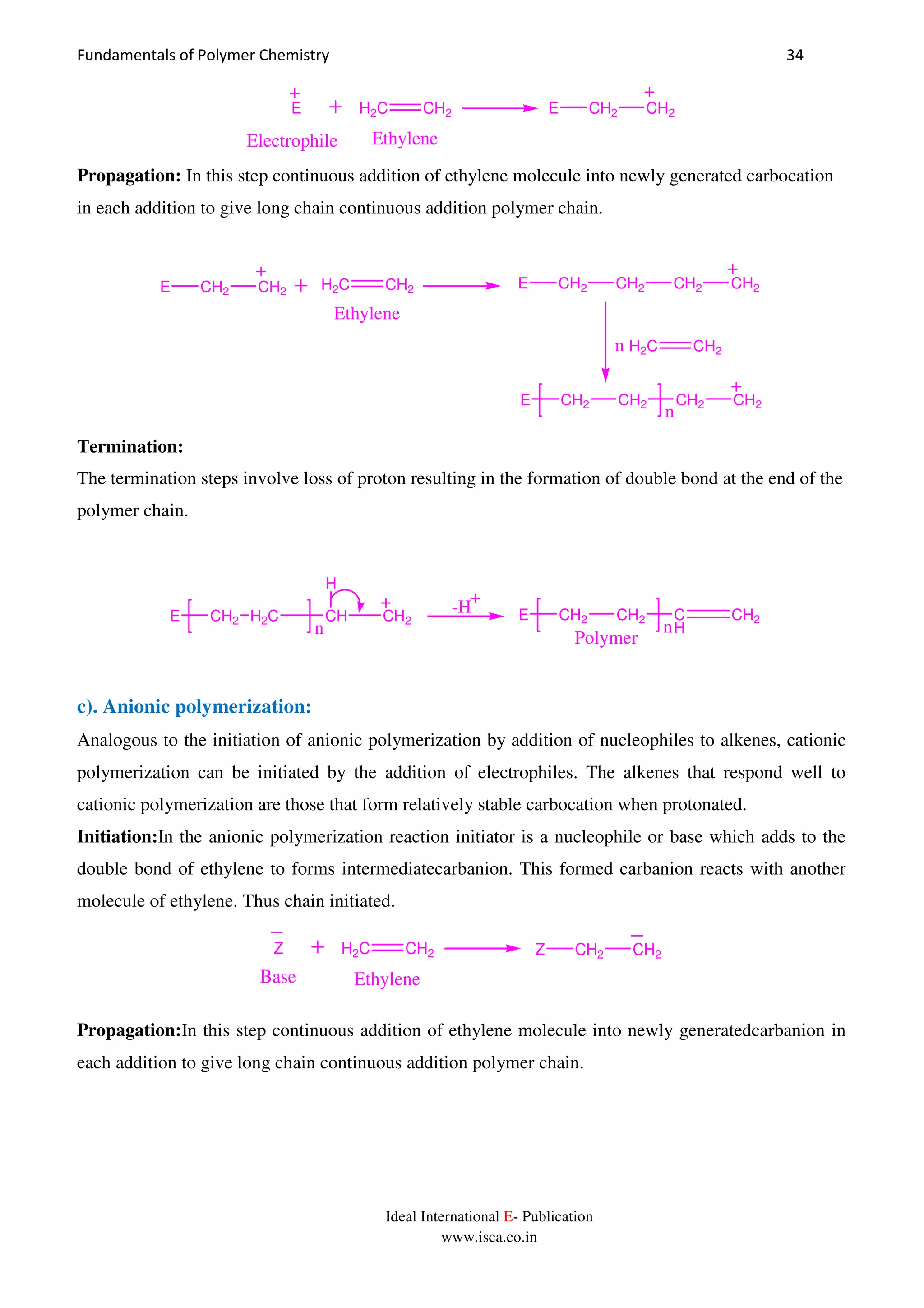 Fundamentals of Polymer Chemistry 34
Ideal International E- Publication
www.isca.co.in
H2C CH2E
EthyleneElectrophile
E CH2 CH2
Propagation: In this step continuous addition of ethylene molecule into newly generated carbocation
in each addition to give long chain continuous addition polymer chain.
H2C CH2
Ethylene
E CH2 CH2 CH2 CH2
H2C CH2n
E CH2 CH2 CH2 CH2
n
E CH2 CH2
Termination:
The termination steps involve loss of proton resulting in the formation of double bond at the end of the
polymer chain.
E CH2 H2C CH CH2
n
H
-H E CH2 CH2 C
H
CH2
n
Polymer
c). Anionic polymerization:
Analogous to the initiation of anionic polymerization by addition of nucleophiles to alkenes, cationic
polymerization can be initiated by the addition of electrophiles. The alkenes that respond well to
cationic polymerization are those that form relatively stable carbocation when protonated.
Initiation:In the anionic polymerization reaction initiator is a nucleophile or base which adds to the
double bond of ethylene to forms intermediatecarbanion. This formed carbanion reacts with another
molecule of ethylene. Thus chain initiated.
H2C CH2Z
EthyleneBase
Z CH2 CH2
Propagation:In this step continuous addition of ethylene molecule into newly generatedcarbanion in
each addition to give long chain continuous addition polymer chain.
 