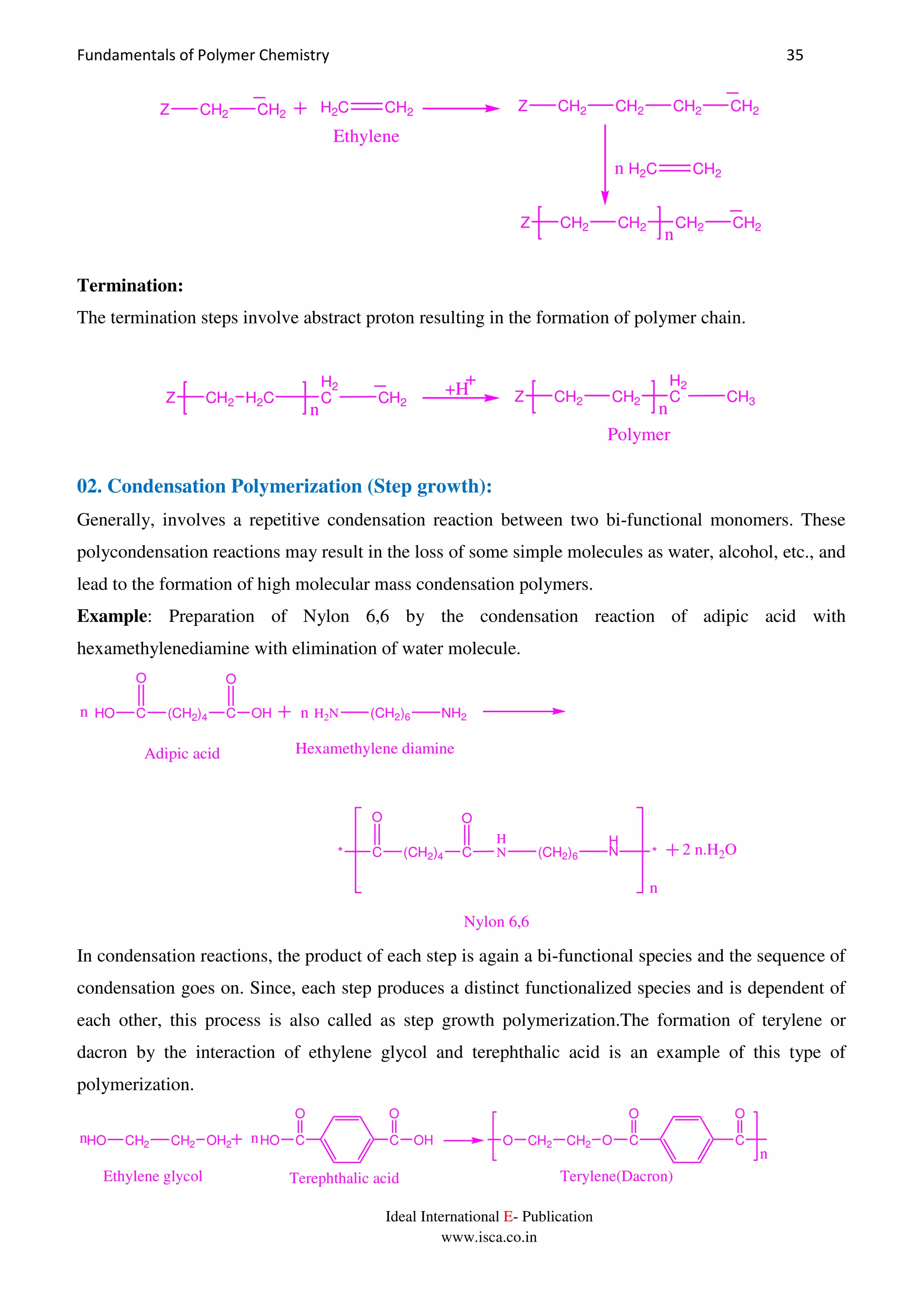 Fundamentals of Polymer Chemistry 35
Ideal International E- Publication
www.isca.co.in
H2C CH2
Ethylene
Z CH2 CH2 CH2 CH2
H2C CH2n
Z CH2 CH2 CH2 CH2
n
Z CH2 CH2
Termination:
The termination steps involve abstract proton resulting in the formation of polymer chain.
Z CH2 H2C
H2
C CH2
n
+H Z CH2 CH2
H2
C CH3
n
Polymer
02. Condensation Polymerization (Step growth):
Generally, involves a repetitive condensation reaction between two bi-functional monomers. These
polycondensation reactions may result in the loss of some simple molecules as water, alcohol, etc., and
lead to the formation of high molecular mass condensation polymers.
Example: Preparation of Nylon 6,6 by the condensation reaction of adipic acid with
hexamethylenediamine with elimination of water molecule.
HO C (CH2)4 C
O
OH
O
H2N (CH2)6 NH2
Adipic acid Hexamethylene diamine
* C (CH2)4 C
O O
H
N (CH2)6
H
N *
n
n n
2 n.H2O
Nylon 6,6
In condensation reactions, the product of each step is again a bi-functional species and the sequence of
condensation goes on. Since, each step produces a distinct functionalized species and is dependent of
each other, this process is also called as step growth polymerization.The formation of terylene or
dacron by the interaction of ethylene glycol and terephthalic acid is an example of this type of
polymerization.
n
nn C
O
O C
O
CH2 CH2OOH2CH2 CH2HO C
O
HO C
O
OH
Ethylene glycol Terephthalic acid Terylene(Dacron)
 