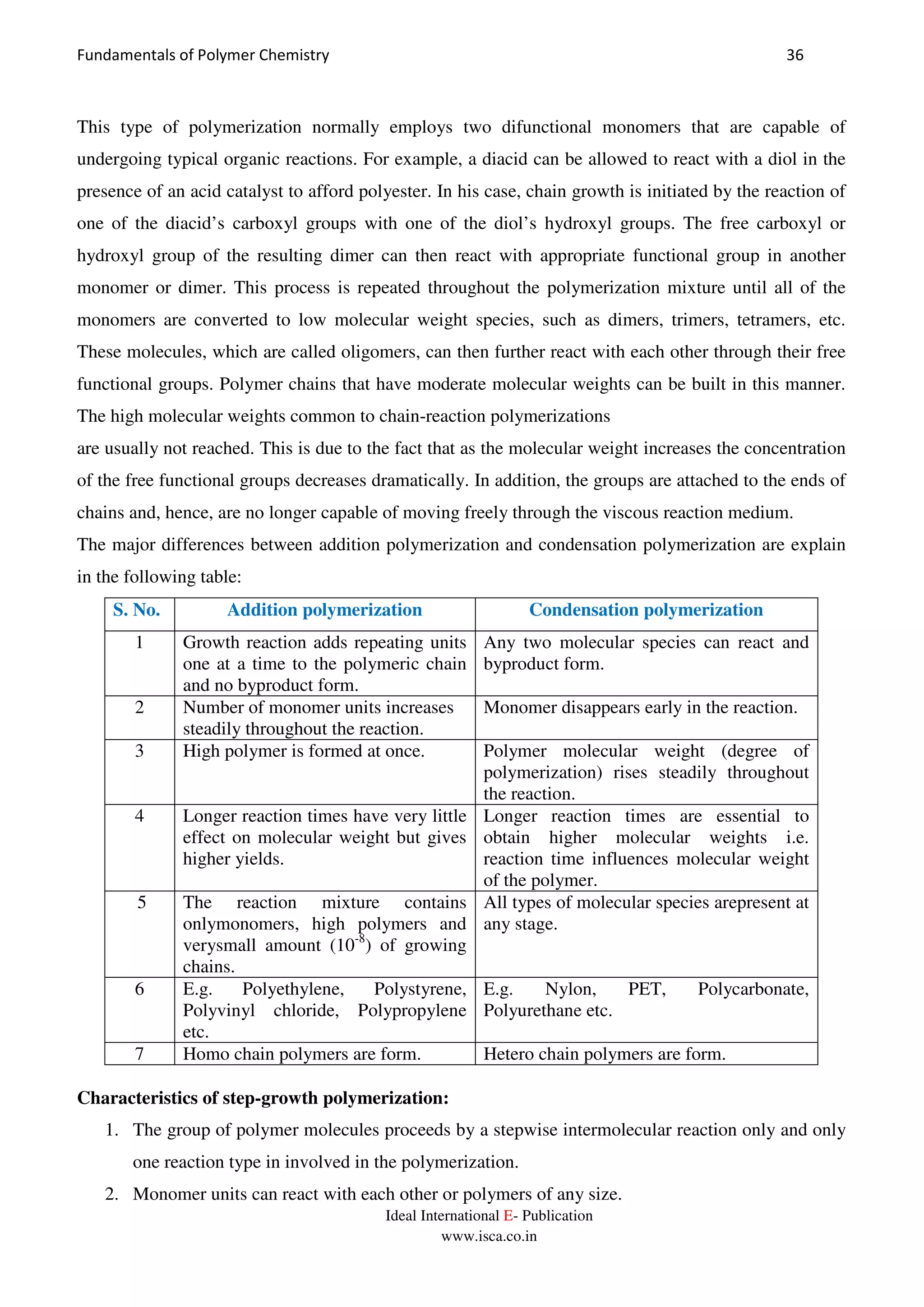 Fundamentals of Polymer Chemistry 36
Ideal International E- Publication
www.isca.co.in
This type of polymerization normally employs two difunctional monomers that are capable of
undergoing typical organic reactions. For example, a diacid can be allowed to react with a diol in the
presence of an acid catalyst to afford polyester. In his case, chain growth is initiated by the reaction of
one of the diacid’s carboxyl groups with one of the diol’s hydroxyl groups. The free carboxyl or
hydroxyl group of the resulting dimer can then react with appropriate functional group in another
monomer or dimer. This process is repeated throughout the polymerization mixture until all of the
monomers are converted to low molecular weight species, such as dimers, trimers, tetramers, etc.
These molecules, which are called oligomers, can then further react with each other through their free
functional groups. Polymer chains that have moderate molecular weights can be built in this manner.
The high molecular weights common to chain-reaction polymerizations
are usually not reached. This is due to the fact that as the molecular weight increases the concentration
of the free functional groups decreases dramatically. In addition, the groups are attached to the ends of
chains and, hence, are no longer capable of moving freely through the viscous reaction medium.
The major differences between addition polymerization and condensation polymerization are explain
in the following table:
S. No. Addition polymerization Condensation polymerization
1 Growth reaction adds repeating units
one at a time to the polymeric chain
and no byproduct form.
Any two molecular species can react and
byproduct form.
2 Number of monomer units increases
steadily throughout the reaction.
Monomer disappears early in the reaction.
3 High polymer is formed at once. Polymer molecular weight (degree of
polymerization) rises steadily throughout
the reaction.
4 Longer reaction times have very little
effect on molecular weight but gives
higher yields.
Longer reaction times are essential to
obtain higher molecular weights i.e.
reaction time influences molecular weight
of the polymer.
5 The reaction mixture contains
onlymonomers, high polymers and
verysmall amount (10-8
) of growing
chains.
All types of molecular species arepresent at
any stage.
6 E.g. Polyethylene, Polystyrene,
Polyvinyl chloride, Polypropylene
etc.
E.g. Nylon, PET, Polycarbonate,
Polyurethane etc.
7 Homo chain polymers are form. Hetero chain polymers are form.
Characteristics of step-growth polymerization:
1. The group of polymer molecules proceeds by a stepwise intermolecular reaction only and only
one reaction type in involved in the polymerization.
2. Monomer units can react with each other or polymers of any size.
 