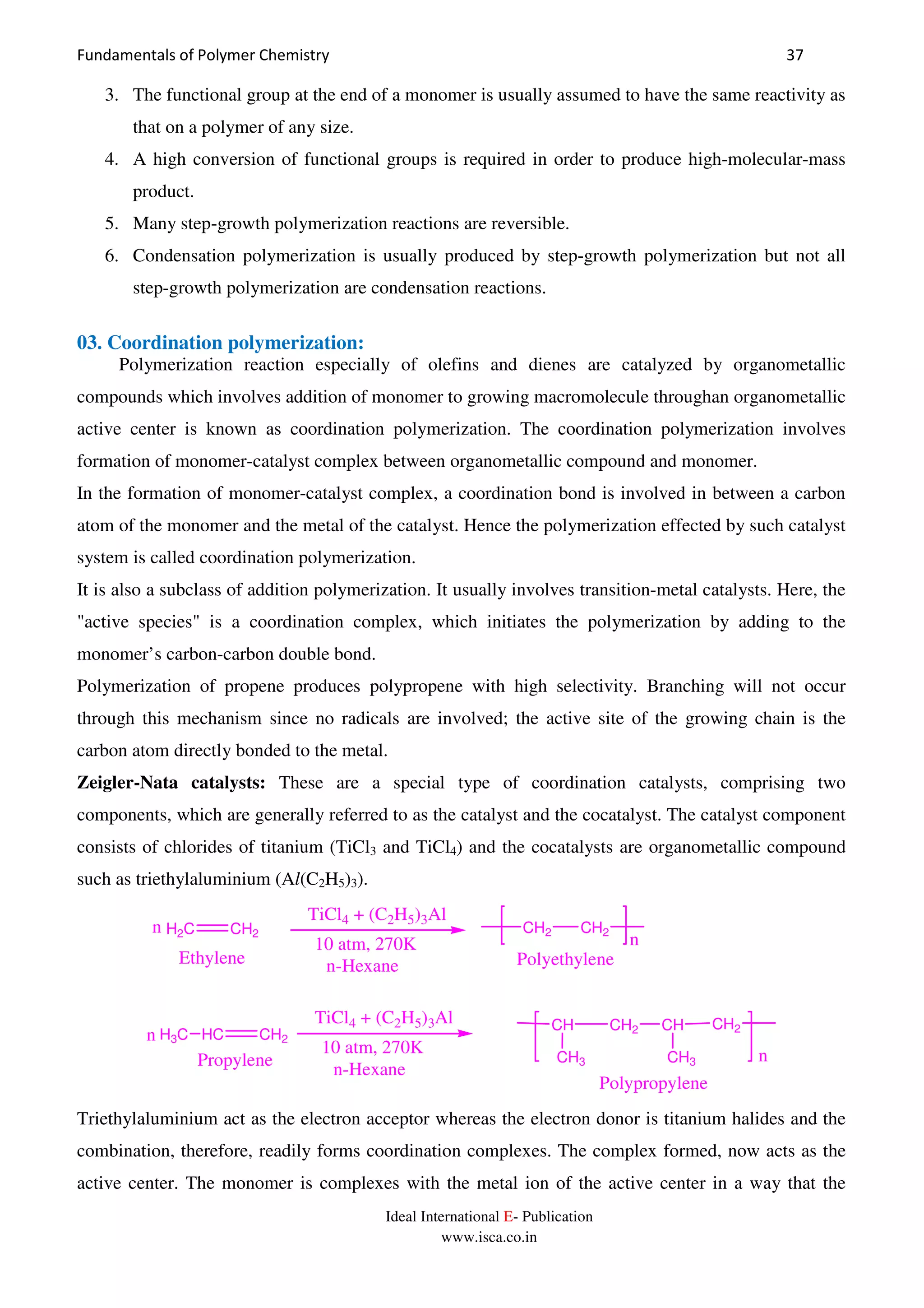 Fundamentals of Polymer Chemistry 37
Ideal International E- Publication
www.isca.co.in
3. The functional group at the end of a monomer is usually assumed to have the same reactivity as
that on a polymer of any size.
4. A high conversion of functional groups is required in order to produce high-molecular-mass
product.
5. Many step-growth polymerization reactions are reversible.
6. Condensation polymerization is usually produced by step-growth polymerization but not all
step-growth polymerization are condensation reactions.
03. Coordination polymerization:
Polymerization reaction especially of olefins and dienes are catalyzed by organometallic
compounds which involves addition of monomer to growing macromolecule throughan organometallic
active center is known as coordination polymerization. The coordination polymerization involves
formation of monomer-catalyst complex between organometallic compound and monomer.
In the formation of monomer-catalyst complex, a coordination bond is involved in between a carbon
atom of the monomer and the metal of the catalyst. Hence the polymerization effected by such catalyst
system is called coordination polymerization.
It is also a subclass of addition polymerization. It usually involves transition-metal catalysts. Here, the
"active species" is a coordination complex, which initiates the polymerization by adding to the
monomer’s carbon-carbon double bond.
Polymerization of propene produces polypropene with high selectivity. Branching will not occur
through this mechanism since no radicals are involved; the active site of the growing chain is the
carbon atom directly bonded to the metal.
Zeigler-Nata catalysts: These are a special type of coordination catalysts, comprising two
components, which are generally referred to as the catalyst and the cocatalyst. The catalyst component
consists of chlorides of titanium (TiCl3 and TiCl4) and the cocatalysts are organometallic compound
such as triethylaluminium (Al(C2H5)3).
n
n
H2C CH2
Ethylene
TiCl4 + (C2H5)3Al
10 atm, 270K
n-Hexane
CH2 CH2
Polyethylene
HC CH2
Propylene
H3Cn
TiCl4 + (C2H5)3Al
10 atm, 270K
n-Hexane
CH CH2 CH
CH3
CH2
CH3 n
Polypropylene
Triethylaluminium act as the electron acceptor whereas the electron donor is titanium halides and the
combination, therefore, readily forms coordination complexes. The complex formed, now acts as the
active center. The monomer is complexes with the metal ion of the active center in a way that the
 