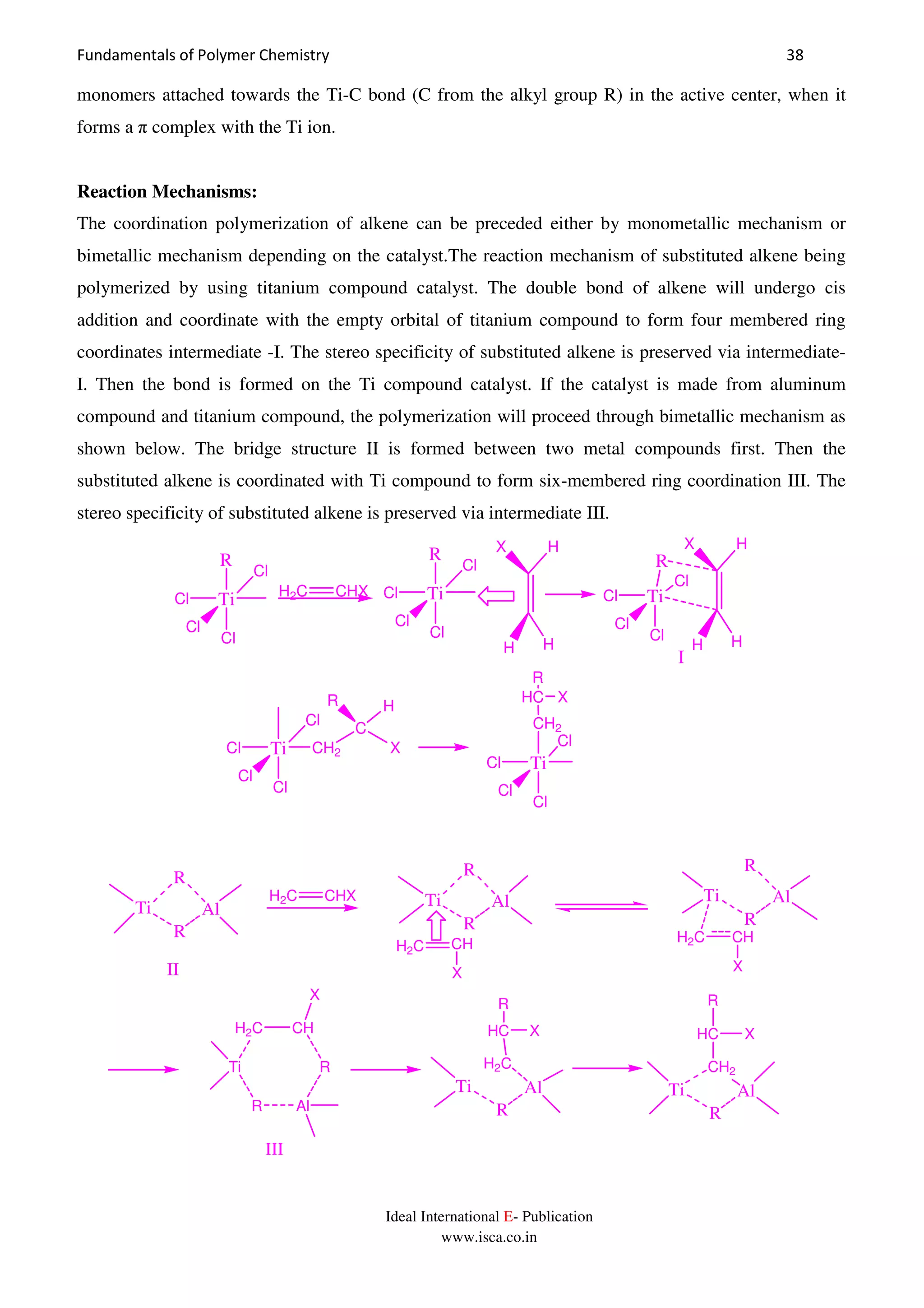 Fundamentals of Polymer Chemistry 38
Ideal International E- Publication
www.isca.co.in
monomers attached towards the Ti-C bond (C from the alkyl group R) in the active center, when it
forms a π complex with the Ti ion.
Reaction Mechanisms:
The coordination polymerization of alkene can be preceded either by monometallic mechanism or
bimetallic mechanism depending on the catalyst.The reaction mechanism of substituted alkene being
polymerized by using titanium compound catalyst. The double bond of alkene will undergo cis
addition and coordinate with the empty orbital of titanium compound to form four membered ring
coordinates intermediate -I. The stereo specificity of substituted alkene is preserved via intermediate-
I. Then the bond is formed on the Ti compound catalyst. If the catalyst is made from aluminum
compound and titanium compound, the polymerization will proceed through bimetallic mechanism as
shown below. The bridge structure II is formed between two metal compounds first. Then the
substituted alkene is coordinated with Ti compound to form six-membered ring coordination III. The
stereo specificity of substituted alkene is preserved via intermediate III.
Ti
Cl
Cl
R
Cl
Cl
H2C CHX Ti
Cl
Cl
R
Cl
Cl
H
X H
H
Ti
Cl
Cl
R
Cl
Cl
H
X H
H
I
Ti
Cl
Cl CH2
Cl
Cl
C
R H
X
Ti
Cl
Cl
CH2
Cl
Cl
HC X
R
H2C CHX
Ti Al
R
R
Ti Al
R
R
H2C CH
X
Ti Al
R
R
H2C CH
X
Ti
R Al
R
CHH2C
X
Ti Al
R
H2C
HC
R
X
Ti Al
R
CH2
HC
R
X
II
III
 