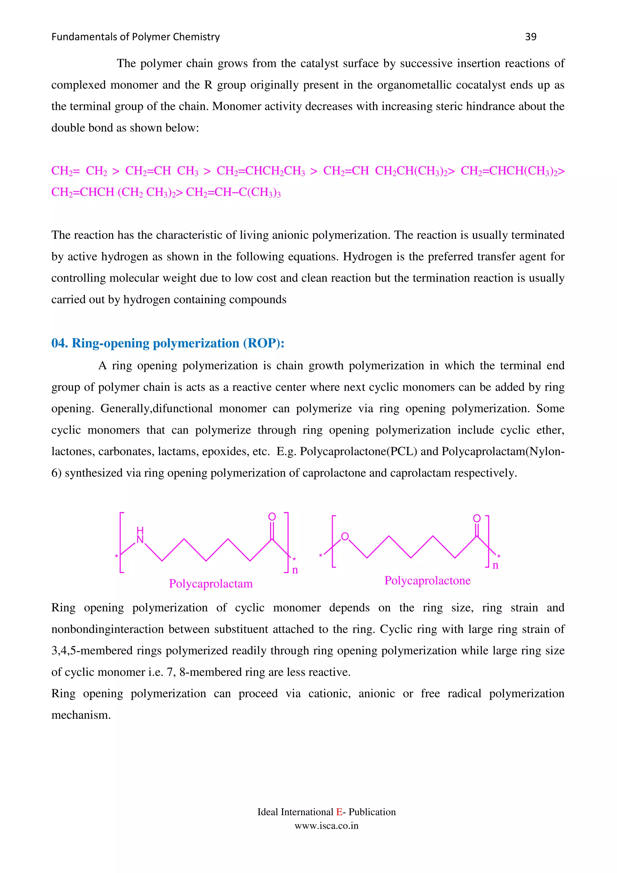 Fundamentals of Polymer Chemistry 39
Ideal International E- Publication
www.isca.co.in
The polymer chain grows from the catalyst surface by successive insertion reactions of
complexed monomer and the R group originally present in the organometallic cocatalyst ends up as
the terminal group of the chain. Monomer activity decreases with increasing steric hindrance about the
double bond as shown below:
CH2= CH2 > CH2=CH CH3 > CH2=CHCH2CH3 > CH2=CH CH2CH(CH3)2> CH2=CHCH(CH3)2>
CH2=CHCH (CH2 CH3)2> CH2=CH−C(CH3)3
The reaction has the characteristic of living anionic polymerization. The reaction is usually terminated
by active hydrogen as shown in the following equations. Hydrogen is the preferred transfer agent for
controlling molecular weight due to low cost and clean reaction but the termination reaction is usually
carried out by hydrogen containing compounds
04. Ring-opening polymerization (ROP):
A ring opening polymerization is chain growth polymerization in which the terminal end
group of polymer chain is acts as a reactive center where next cyclic monomers can be added by ring
opening. Generally,difunctional monomer can polymerize via ring opening polymerization. Some
cyclic monomers that can polymerize through ring opening polymerization include cyclic ether,
lactones, carbonates, lactams, epoxides, etc. E.g. Polycaprolactone(PCL) and Polycaprolactam(Nylon-
6) synthesized via ring opening polymerization of caprolactone and caprolactam respectively.
*
O
H
N
* *
O
O
*
Polycaprolactam Polycaprolactone
nn
Ring opening polymerization of cyclic monomer depends on the ring size, ring strain and
nonbondinginteraction between substituent attached to the ring. Cyclic ring with large ring strain of
3,4,5-membered rings polymerized readily through ring opening polymerization while large ring size
of cyclic monomer i.e. 7, 8-membered ring are less reactive.
Ring opening polymerization can proceed via cationic, anionic or free radical polymerization
mechanism.
 