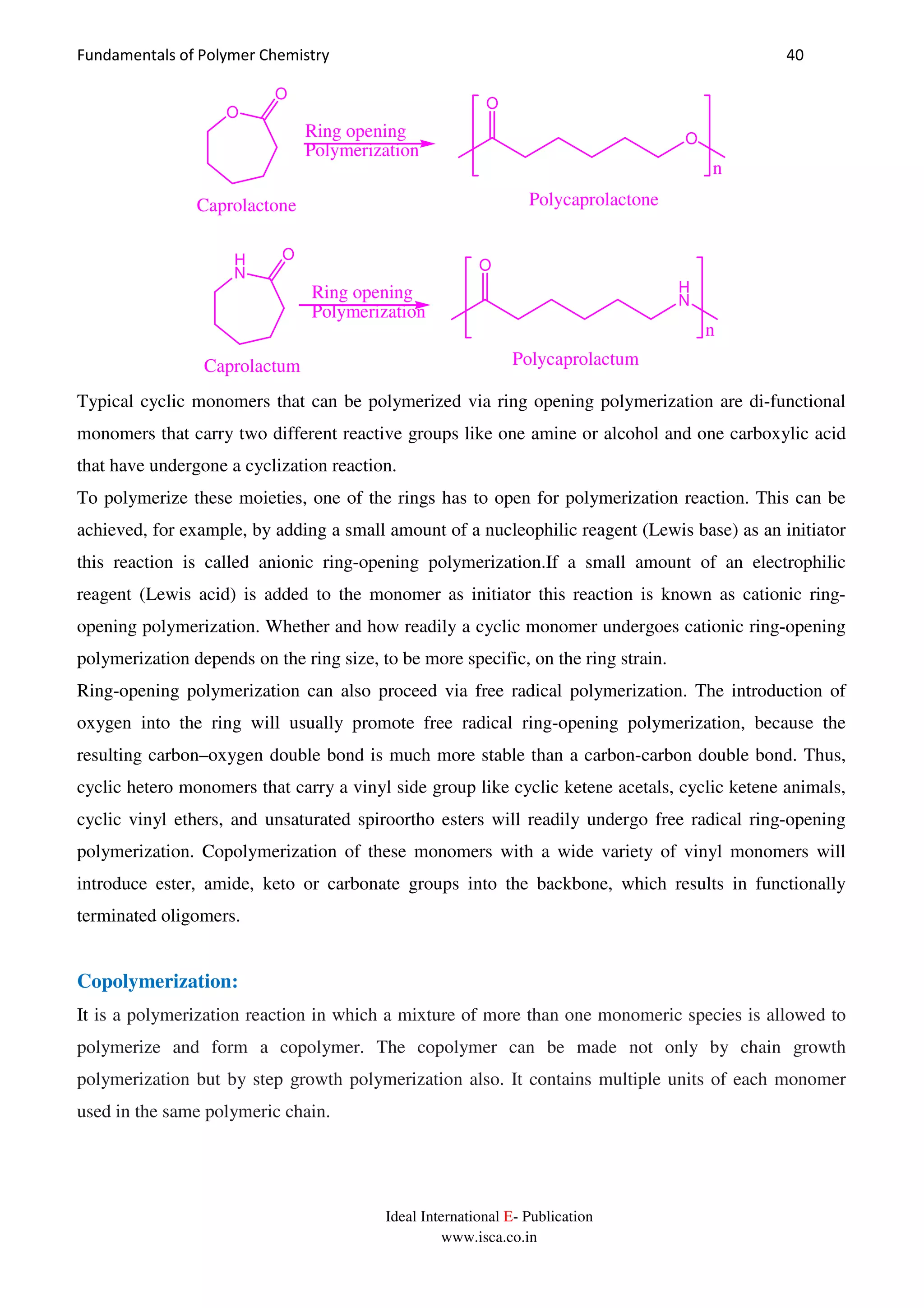 Fundamentals of Polymer Chemistry 40
Ideal International E- Publication
www.isca.co.in
Ring opening
Polymerization
n
O
O
O
O
PolycaprolactoneCaprolactone
Ring opening
Polymerization
n
H
N
O
H
N
O
PolycaprolactumCaprolactum
Typical cyclic monomers that can be polymerized via ring opening polymerization are di-functional
monomers that carry two different reactive groups like one amine or alcohol and one carboxylic acid
that have undergone a cyclization reaction.
To polymerize these moieties, one of the rings has to open for polymerization reaction. This can be
achieved, for example, by adding a small amount of a nucleophilic reagent (Lewis base) as an initiator
this reaction is called anionic ring-opening polymerization.If a small amount of an electrophilic
reagent (Lewis acid) is added to the monomer as initiator this reaction is known as cationic ring-
opening polymerization. Whether and how readily a cyclic monomer undergoes cationic ring-opening
polymerization depends on the ring size, to be more specific, on the ring strain.
Ring-opening polymerization can also proceed via free radical polymerization. The introduction of
oxygen into the ring will usually promote free radical ring-opening polymerization, because the
resulting carbon–oxygen double bond is much more stable than a carbon-carbon double bond. Thus,
cyclic hetero monomers that carry a vinyl side group like cyclic ketene acetals, cyclic ketene animals,
cyclic vinyl ethers, and unsaturated spiroortho esters will readily undergo free radical ring-opening
polymerization. Copolymerization of these monomers with a wide variety of vinyl monomers will
introduce ester, amide, keto or carbonate groups into the backbone, which results in functionally
terminated oligomers.
Copolymerization:
It is a polymerization reaction in which a mixture of more than one monomeric species is allowed to
polymerize and form a copolymer. The copolymer can be made not only by chain growth
polymerization but by step growth polymerization also. It contains multiple units of each monomer
used in the same polymeric chain.
 