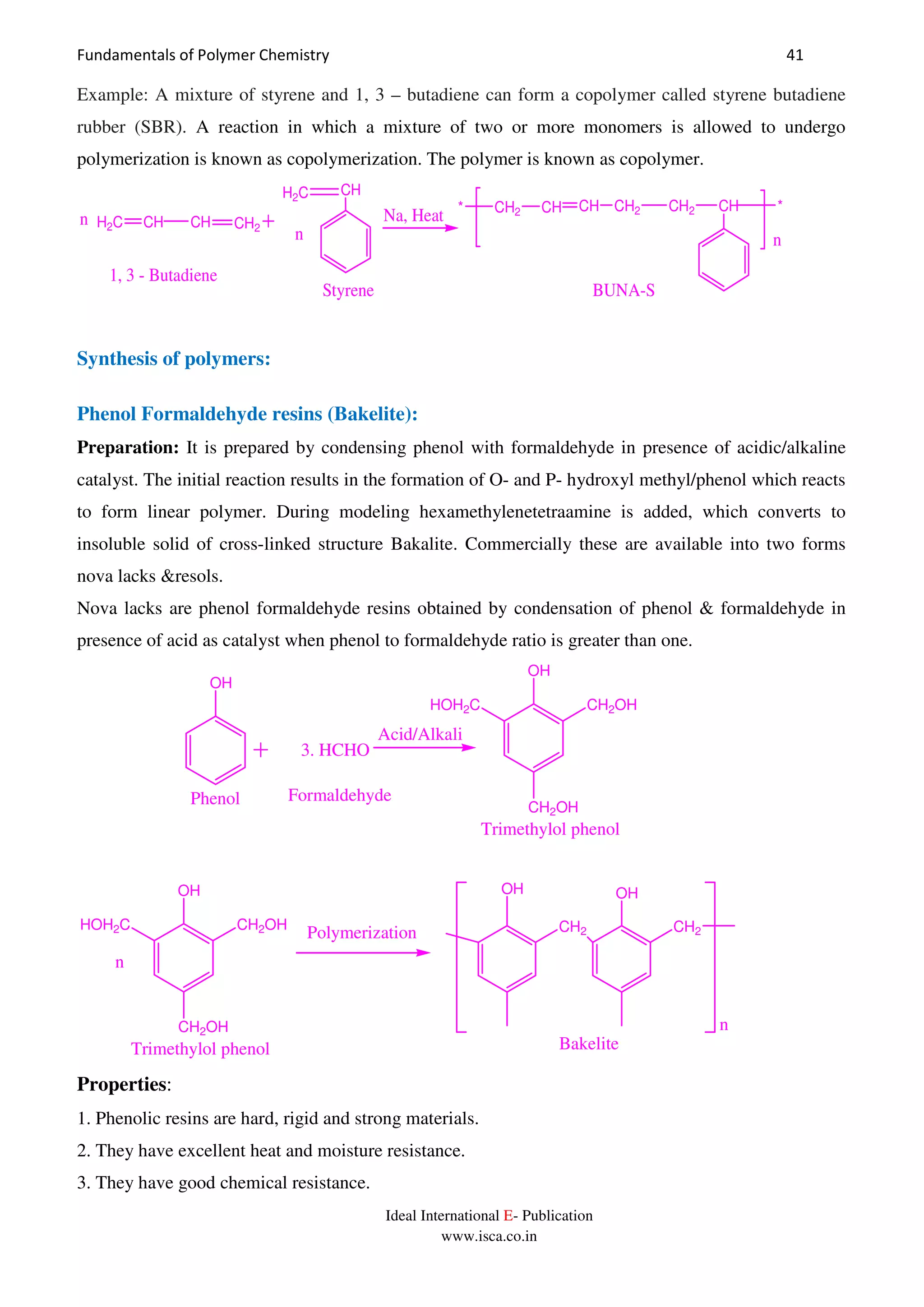 Fundamentals of Polymer Chemistry 41
Ideal International E- Publication
www.isca.co.in
Example: A mixture of styrene and 1, 3 – butadiene can form a copolymer called styrene butadiene
rubber (SBR). A reaction in which a mixture of two or more monomers is allowed to undergo
polymerization is known as copolymerization. The polymer is known as copolymer.
H2C CH CH CH2
H2C CH
n
n Na, Heat * CH2 CH CH CH2 CH2 CH *
n
1, 3 - Butadiene
Styrene BUNA-S
Synthesis of polymers:
Phenol Formaldehyde resins (Bakelite):
Preparation: It is prepared by condensing phenol with formaldehyde in presence of acidic/alkaline
catalyst. The initial reaction results in the formation of O- and P- hydroxyl methyl/phenol which reacts
to form linear polymer. During modeling hexamethylenetetraamine is added, which converts to
insoluble solid of cross-linked structure Bakalite. Commercially these are available into two forms
nova lacks &resols.
Nova lacks are phenol formaldehyde resins obtained by condensation of phenol & formaldehyde in
presence of acid as catalyst when phenol to formaldehyde ratio is greater than one.
n
Polymerization CH2 CH2
OH OH
n
Bakelite
OH
3. HCHO
OH
CH2OH
HOH2C CH2OH
Phenol Formaldehyde
Trimethylol phenol
OH
CH2OH
HOH2C CH2OH
Trimethylol phenol
Acid/Alkali
Properties:
1. Phenolic resins are hard, rigid and strong materials.
2. They have excellent heat and moisture resistance.
3. They have good chemical resistance.
 