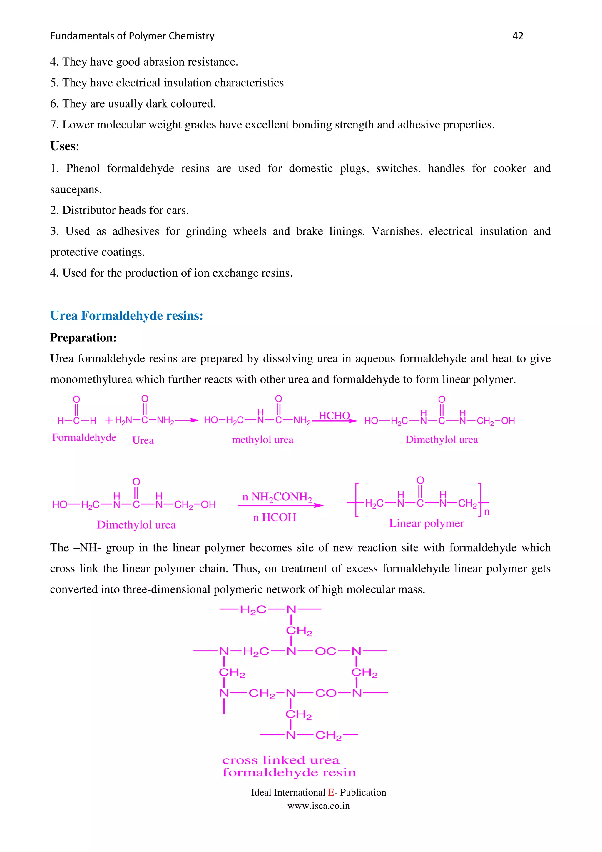 Fundamentals of Polymer Chemistry 42
Ideal International E- Publication
www.isca.co.in
4. They have good abrasion resistance.
5. They have electrical insulation characteristics
6. They are usually dark coloured.
7. Lower molecular weight grades have excellent bonding strength and adhesive properties.
Uses:
1. Phenol formaldehyde resins are used for domestic plugs, switches, handles for cooker and
saucepans.
2. Distributor heads for cars.
3. Used as adhesives for grinding wheels and brake linings. Varnishes, electrical insulation and
protective coatings.
4. Used for the production of ion exchange resins.
Urea Formaldehyde resins:
Preparation:
Urea formaldehyde resins are prepared by dissolving urea in aqueous formaldehyde and heat to give
monomethylurea which further reacts with other urea and formaldehyde to form linear polymer.
H C
O
H H2N C
O
NH2
H
N C
O
NH2H2CHO
H
N C
O
H
NH2CHO CH2 OH
HCHO
Formaldehyde Urea methylol urea Dimethylol urea
n
H
N C
O
H
NH2CHO CH2 OH
Dimethylol urea
n NH2CONH2
n HCOH
H
N C
O
H
NH2C CH2
Linear polymer
The –NH- group in the linear polymer becomes site of new reaction site with formaldehyde which
cross link the linear polymer chain. Thus, on treatment of excess formaldehyde linear polymer gets
converted into three-dimensional polymeric network of high molecular mass.
NH2CN OC N
CH2
CH2 CH2
N CH2 N CO N
CH2
N CH2
NH2C
cross linked urea
formaldehyde resin
 