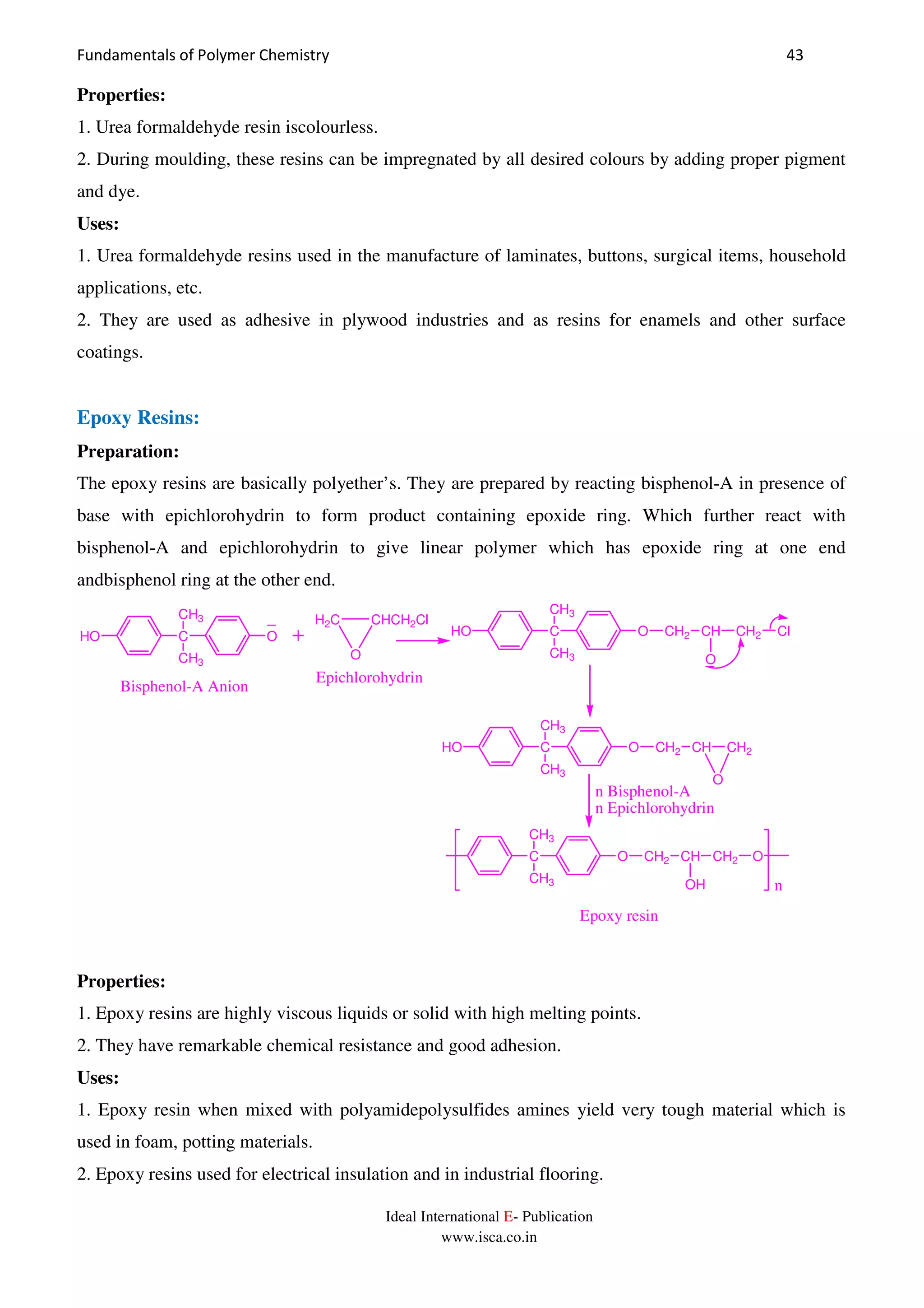 Fundamentals of Polymer Chemistry 43
Ideal International E- Publication
www.isca.co.in
Properties:
1. Urea formaldehyde resin iscolourless.
2. During moulding, these resins can be impregnated by all desired colours by adding proper pigment
and dye.
Uses:
1. Urea formaldehyde resins used in the manufacture of laminates, buttons, surgical items, household
applications, etc.
2. They are used as adhesive in plywood industries and as resins for enamels and other surface
coatings.
Epoxy Resins:
Preparation:
The epoxy resins are basically polyether’s. They are prepared by reacting bisphenol-A in presence of
base with epichlorohydrin to form product containing epoxide ring. Which further react with
bisphenol-A and epichlorohydrin to give linear polymer which has epoxide ring at one end
andbisphenol ring at the other end.
n
C
CH3
CH3
HO O
O
CHCH2ClH2C
Bisphenol-A Anion
Epichlorohydrin
C
CH3
CH3
HO O CH2 CH CH2 Cl
O
C
CH3
CH3
HO O CH2 CH CH2
O
C
CH3
CH3
O CH2 CH CH2
OH
O
Epoxy resin
n Bisphenol-A
n Epichlorohydrin
Properties:
1. Epoxy resins are highly viscous liquids or solid with high melting points.
2. They have remarkable chemical resistance and good adhesion.
Uses:
1. Epoxy resin when mixed with polyamidepolysulfides amines yield very tough material which is
used in foam, potting materials.
2. Epoxy resins used for electrical insulation and in industrial flooring.
 