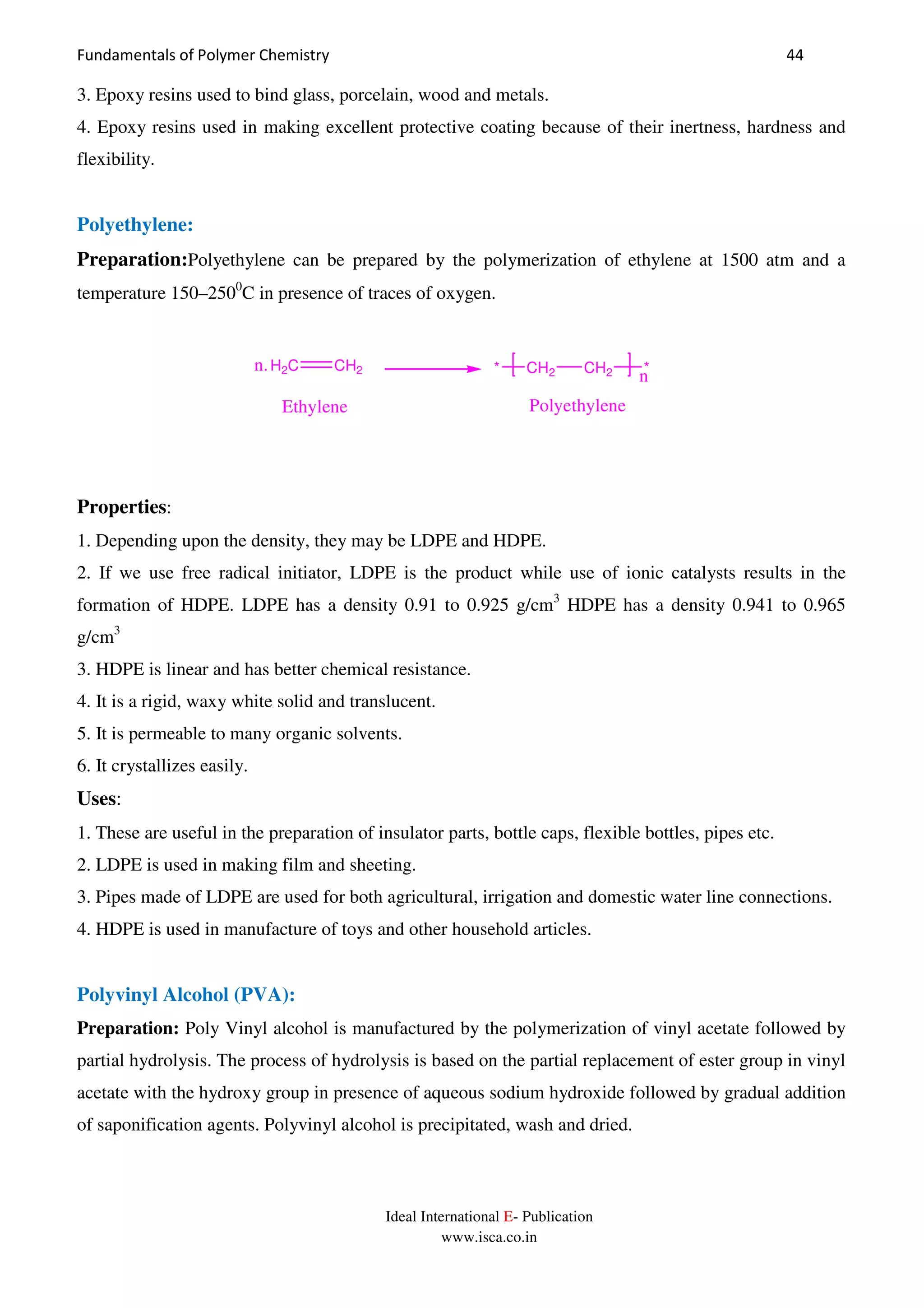 Fundamentals of Polymer Chemistry 44
Ideal International E- Publication
www.isca.co.in
3. Epoxy resins used to bind glass, porcelain, wood and metals.
4. Epoxy resins used in making excellent protective coating because of their inertness, hardness and
flexibility.
Polyethylene:
Preparation:Polyethylene can be prepared by the polymerization of ethylene at 1500 atm and a
temperature 150–2500
C in presence of traces of oxygen.
CH2 CH2 *
n*
PolyethyleneEthylene
H2C CH2n.
Properties:
1. Depending upon the density, they may be LDPE and HDPE.
2. If we use free radical initiator, LDPE is the product while use of ionic catalysts results in the
formation of HDPE. LDPE has a density 0.91 to 0.925 g/cm3
HDPE has a density 0.941 to 0.965
g/cm3
3. HDPE is linear and has better chemical resistance.
4. It is a rigid, waxy white solid and translucent.
5. It is permeable to many organic solvents.
6. It crystallizes easily.
Uses:
1. These are useful in the preparation of insulator parts, bottle caps, flexible bottles, pipes etc.
2. LDPE is used in making film and sheeting.
3. Pipes made of LDPE are used for both agricultural, irrigation and domestic water line connections.
4. HDPE is used in manufacture of toys and other household articles.
Polyvinyl Alcohol (PVA):
Preparation: Poly Vinyl alcohol is manufactured by the polymerization of vinyl acetate followed by
partial hydrolysis. The process of hydrolysis is based on the partial replacement of ester group in vinyl
acetate with the hydroxy group in presence of aqueous sodium hydroxide followed by gradual addition
of saponification agents. Polyvinyl alcohol is precipitated, wash and dried.
 