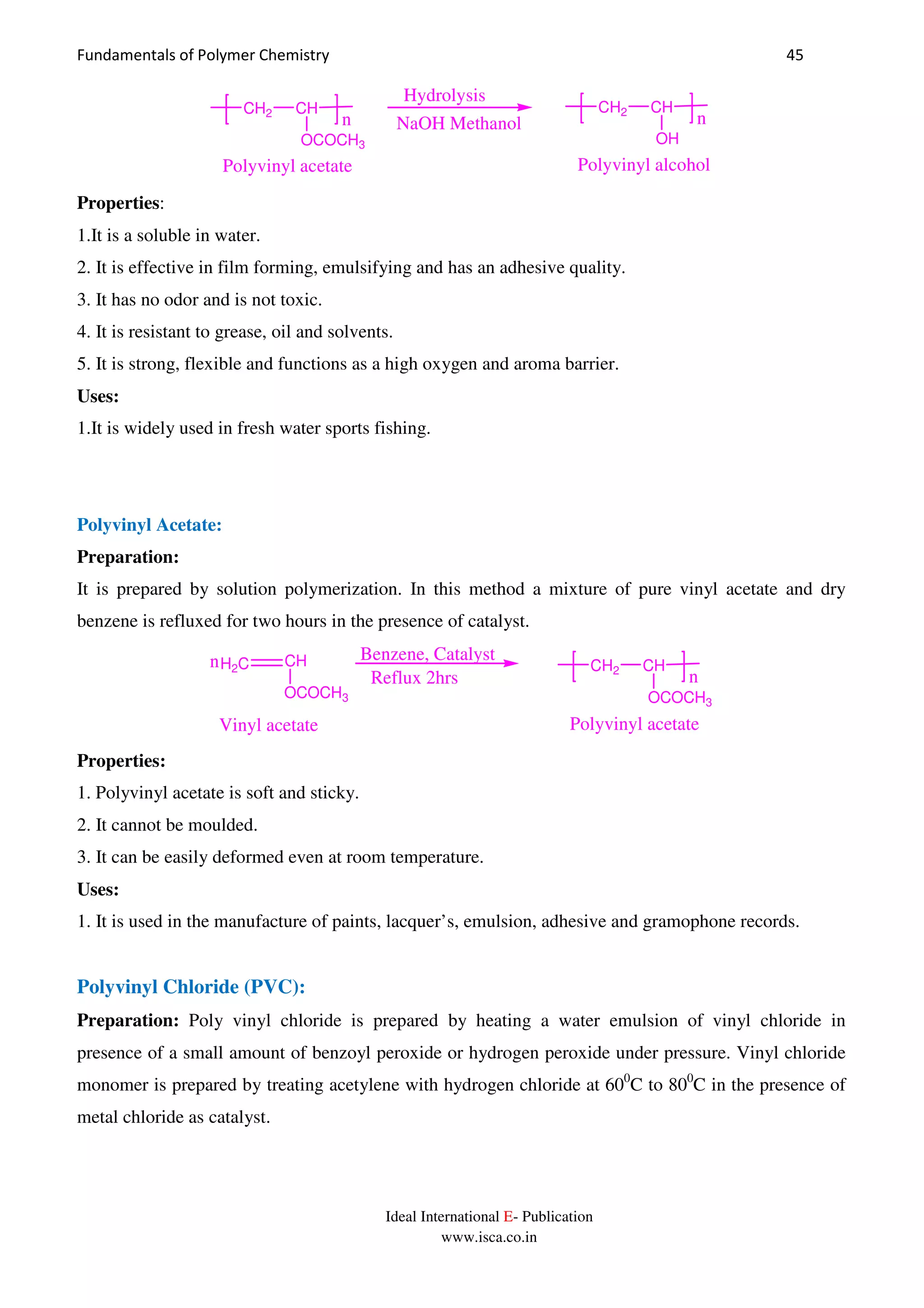 Fundamentals of Polymer Chemistry 45
Ideal International E- Publication
www.isca.co.in
CH2 CH
n
OCOCH3
Polyvinyl acetate
NaOH Methanol
Hydrolysis
CH2 CH
n
OH
Polyvinyl alcohol
Properties:
1.It is a soluble in water.
2. It is effective in film forming, emulsifying and has an adhesive quality.
3. It has no odor and is not toxic.
4. It is resistant to grease, oil and solvents.
5. It is strong, flexible and functions as a high oxygen and aroma barrier.
Uses:
1.It is widely used in fresh water sports fishing.
Polyvinyl Acetate:
Preparation:
It is prepared by solution polymerization. In this method a mixture of pure vinyl acetate and dry
benzene is refluxed for two hours in the presence of catalyst.
H2C CH CH2 CHn
n
OCOCH3 OCOCH3
Benzene, Catalyst
Reflux 2hrs
Vinyl acetate Polyvinyl acetate
Properties:
1. Polyvinyl acetate is soft and sticky.
2. It cannot be moulded.
3. It can be easily deformed even at room temperature.
Uses:
1. It is used in the manufacture of paints, lacquer’s, emulsion, adhesive and gramophone records.
Polyvinyl Chloride (PVC):
Preparation: Poly vinyl chloride is prepared by heating a water emulsion of vinyl chloride in
presence of a small amount of benzoyl peroxide or hydrogen peroxide under pressure. Vinyl chloride
monomer is prepared by treating acetylene with hydrogen chloride at 600
C to 800
C in the presence of
metal chloride as catalyst.
 