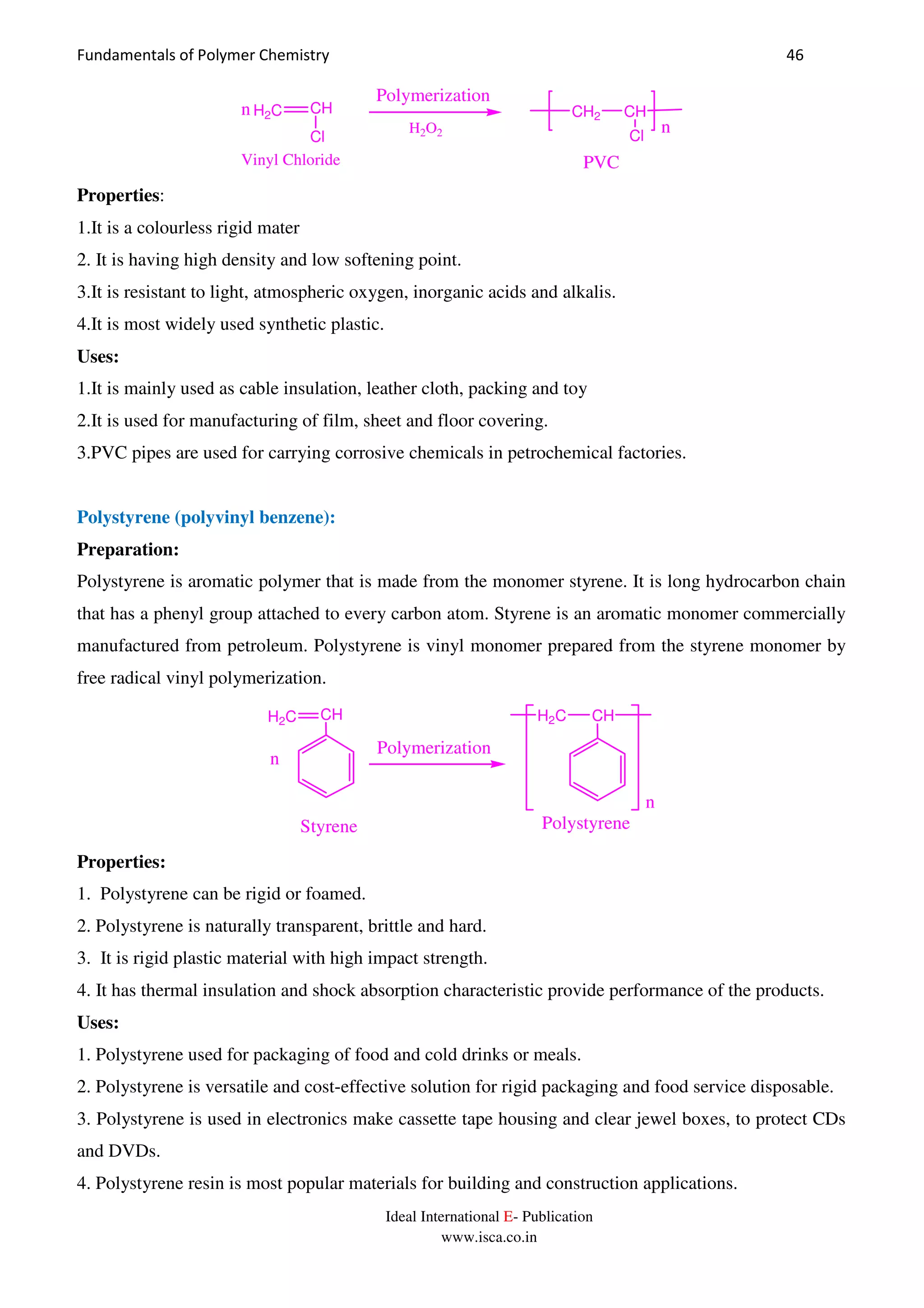 Fundamentals of Polymer Chemistry 46
Ideal International E- Publication
www.isca.co.in
n
Polymerization
CH2 CH
Cl
n
PVC
H2C CH
Cl
Vinyl Chloride
H2O2
Properties:
1.It is a colourless rigid mater
2. It is having high density and low softening point.
3.It is resistant to light, atmospheric oxygen, inorganic acids and alkalis.
4.It is most widely used synthetic plastic.
Uses:
1.It is mainly used as cable insulation, leather cloth, packing and toy
2.It is used for manufacturing of film, sheet and floor covering.
3.PVC pipes are used for carrying corrosive chemicals in petrochemical factories.
Polystyrene (polyvinyl benzene):
Preparation:
Polystyrene is aromatic polymer that is made from the monomer styrene. It is long hydrocarbon chain
that has a phenyl group attached to every carbon atom. Styrene is an aromatic monomer commercially
manufactured from petroleum. Polystyrene is vinyl monomer prepared from the styrene monomer by
free radical vinyl polymerization.
n
Polymerization
H2C CH
n
H2C CH
Styrene Polystyrene
Properties:
1. Polystyrene can be rigid or foamed.
2. Polystyrene is naturally transparent, brittle and hard.
3. It is rigid plastic material with high impact strength.
4. It has thermal insulation and shock absorption characteristic provide performance of the products.
Uses:
1. Polystyrene used for packaging of food and cold drinks or meals.
2. Polystyrene is versatile and cost-effective solution for rigid packaging and food service disposable.
3. Polystyrene is used in electronics make cassette tape housing and clear jewel boxes, to protect CDs
and DVDs.
4. Polystyrene resin is most popular materials for building and construction applications.
 