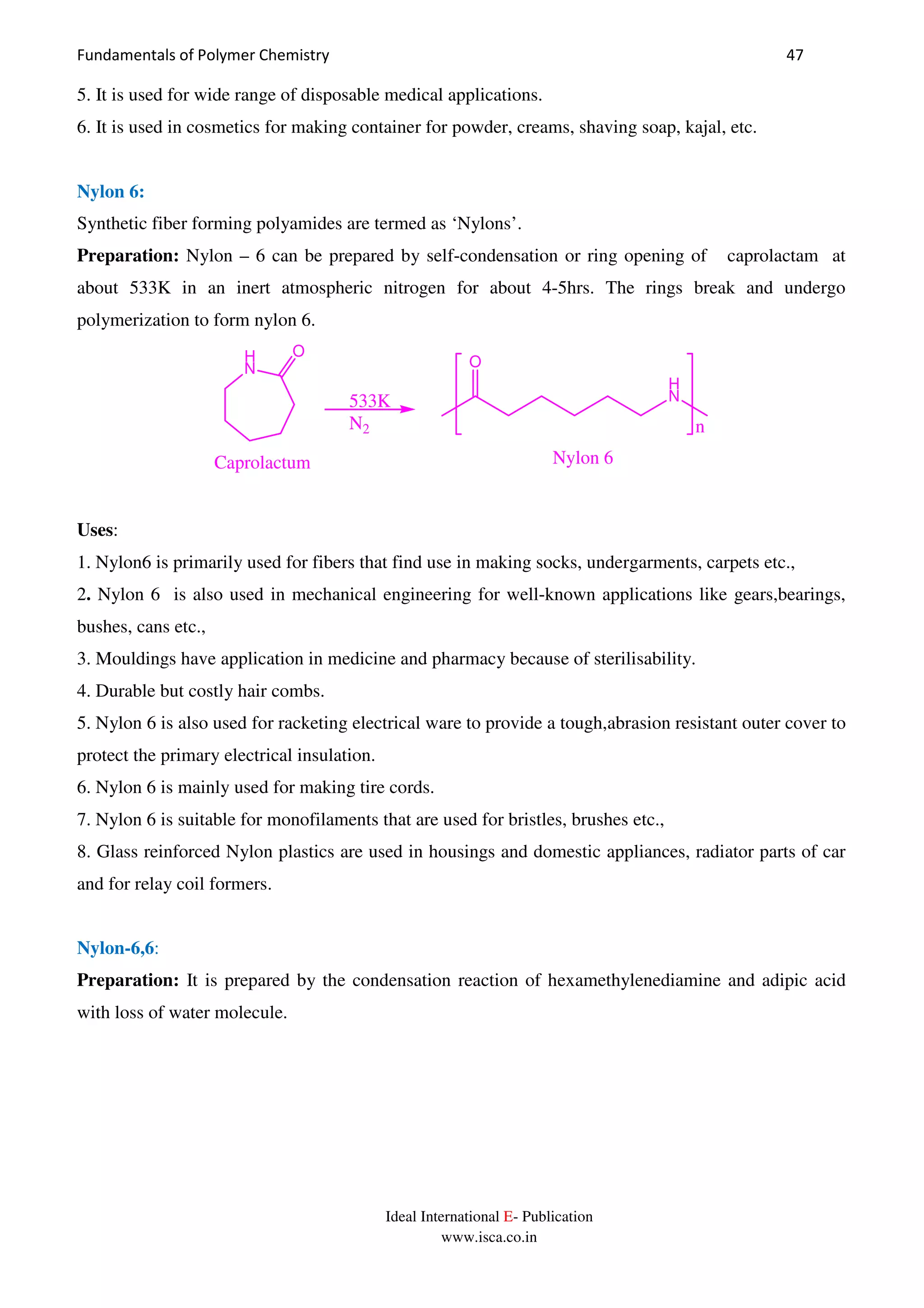 Fundamentals of Polymer Chemistry 47
Ideal International E- Publication
www.isca.co.in
5. It is used for wide range of disposable medical applications.
6. It is used in cosmetics for making container for powder, creams, shaving soap, kajal, etc.
Nylon 6:
Synthetic fiber forming polyamides are termed as ‘Nylons’.
Preparation: Nylon – 6 can be prepared by self-condensation or ring opening of caprolactam at
about 533K in an inert atmospheric nitrogen for about 4-5hrs. The rings break and undergo
polymerization to form nylon 6.
n
H
N
O
H
N
O
533K
N2
Nylon 6Caprolactum
Uses:
1. Nylon6 is primarily used for fibers that find use in making socks, undergarments, carpets etc.,
2. Nylon 6 is also used in mechanical engineering for well-known applications like gears,bearings,
bushes, cans etc.,
3. Mouldings have application in medicine and pharmacy because of sterilisability.
4. Durable but costly hair combs.
5. Nylon 6 is also used for racketing electrical ware to provide a tough,abrasion resistant outer cover to
protect the primary electrical insulation.
6. Nylon 6 is mainly used for making tire cords.
7. Nylon 6 is suitable for monofilaments that are used for bristles, brushes etc.,
8. Glass reinforced Nylon plastics are used in housings and domestic appliances, radiator parts of car
and for relay coil formers.
Nylon-6,6:
Preparation: It is prepared by the condensation reaction of hexamethylenediamine and adipic acid
with loss of water molecule.
 