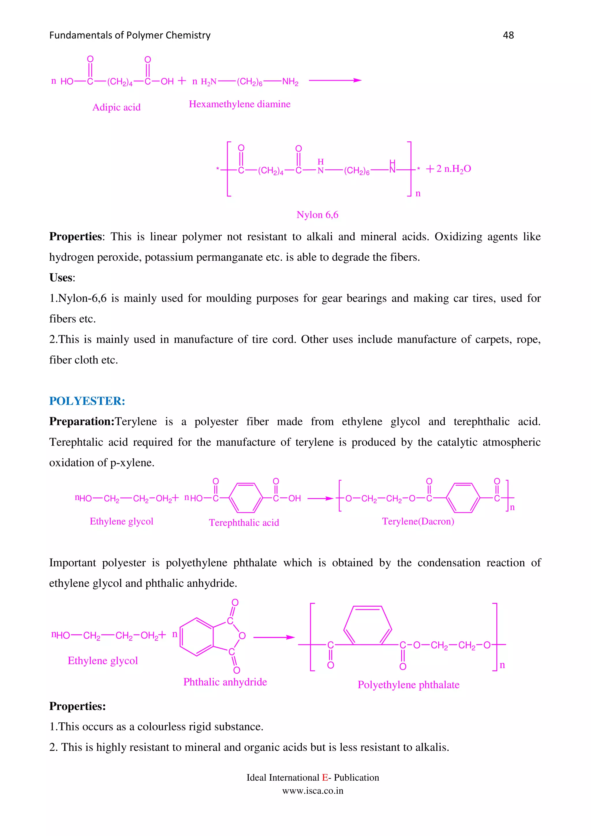 Fundamentals of Polymer Chemistry 48
Ideal International E- Publication
www.isca.co.in
HO C (CH2)4 C
O
OH
O
H2N (CH2)6 NH2
Adipic acid Hexamethylene diamine
* C (CH2)4 C
O O
H
N (CH2)6
H
N *
n
n n
2 n.H2O
Nylon 6,6
Properties: This is linear polymer not resistant to alkali and mineral acids. Oxidizing agents like
hydrogen peroxide, potassium permanganate etc. is able to degrade the fibers.
Uses:
1.Nylon-6,6 is mainly used for moulding purposes for gear bearings and making car tires, used for
fibers etc.
2.This is mainly used in manufacture of tire cord. Other uses include manufacture of carpets, rope,
fiber cloth etc.
POLYESTER:
Preparation:Terylene is a polyester fiber made from ethylene glycol and terephthalic acid.
Terephtalic acid required for the manufacture of terylene is produced by the catalytic atmospheric
oxidation of p-xylene.
n
nn C
O
O C
O
CH2 CH2OOH2CH2 CH2HO C
O
HO C
O
OH
Ethylene glycol Terephthalic acid Terylene(Dacron)
Important polyester is polyethylene phthalate which is obtained by the condensation reaction of
ethylene glycol and phthalic anhydride.
n
nn
OCH2 CH2OC
OH2CH2 CH2HO
Ethylene glycol
C
O
C
O
O
O
C
O
Phthalic anhydride Polyethylene phthalate
Properties:
1.This occurs as a colourless rigid substance.
2. This is highly resistant to mineral and organic acids but is less resistant to alkalis.
 